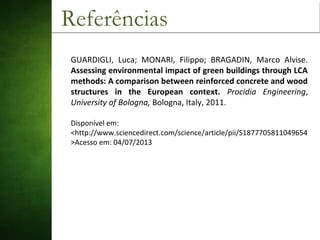 Referências
GUARDIGLI, Luca; MONARI, Filippo; BRAGADIN, Marco Alvise.
Assessing environmental impact of green buildings through LCA
methods: A comparison between reinforced concrete and wood
structures in the European context. Procidia Engineering,
University of Bologna, Bologna, Italy, 2011.
Disponível em:
<http://www.sciencedirect.com/science/article/pii/S1877705811049654
>Acesso em: 04/07/2013
 