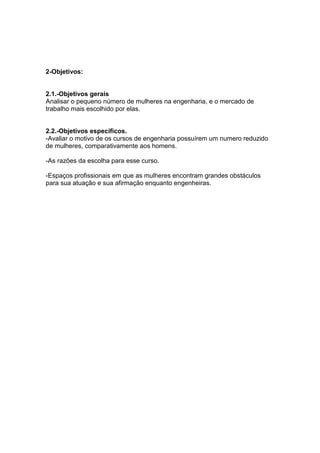 2-Objetivos:


2.1.-Objetivos gerais
Analisar o pequeno número de mulheres na engenharia, e o mercado de
trabalho mais escolhido por elas.


2.2.-Objetivos específicos.
-Avaliar o motivo de os cursos de engenharia possuírem um numero reduzido
de mulheres, comparativamente aos homens.

-As razões da escolha para esse curso.

-Espaços profissionais em que as mulheres encontram grandes obstáculos
para sua atuação e sua afirmação enquanto engenheiras.
 