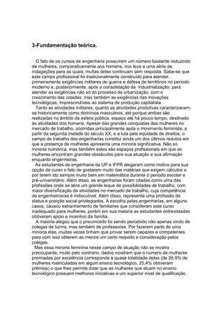 3-Fundamentação teórica.

  O fato de os cursos de engenharia possuírem um número bastante reduzindo
de mulheres, comparativamente aos homens, nos leva a uma série de
indagações para as quais, muitas delas continuam sem resposta. Sabe-se que
este campo profissional foi tradicionalmente construído para atender,
primeiramente exigências militares de guerra e defesa de territórios no período
moderno e, posteriormente, após a consolidação da industrialização, para
atender as exigências não só do processo de urbanização, com o
crescimento das cidades, mas também as exigências das inovações
tecnológicas, imprescindíveis ao sistema de produção capitalista.
  Tanto as atividades militares, quanto as atividades produtivas caracterizaram-
se historicamente como domínios masculinos, até porque ambas são
realizadas no âmbito da esfera pública, espaço até há pouco tempo, destinado
às atividades dos homens. Apesar das grandes conquistas das mulheres no
mercado de trabalho, ocorridas principalmente após o movimento feminista, a
partir da segunda metade do século XX, e a luta pela eqüidade de direitos, o
campo de trabalho das engenharias constitui ainda um dos últimos redutos em
que a presença de mulheres apresenta uma minoria significativa. Não só
minoria numérica, mas também estes são espaços profissionais em que as
mulheres encontram grandes obstáculos para sua atuação e sua afirmação
enquanto engenheiras.
  As estudantes de engenharia da UP e IFPR alegaram como motivo para sua
opção de curso o fato de gostarem muito das matérias que exigem cálculos e
por terem ido sempre muito bem em matemática durante o período escolar e
pré-universitário. Além disso, as engenharias foram citadas como uma das
profissões onde se abre um grande leque de possibilidades de trabalho, com
maior diversificação de atividades no mercado de trabalho, cuja competência
de engenheiros/as é indiscutível. Além disso, representa uma profissão de
status e posição social privilegiados. A escolha pelas engenharias, em alguns
casos, causou estranhamento de familiares que consideram este curso
inadequado para mulheres, porém em sua maioria as estudantes entrevistadas
obtiveram apoio e incentivo da família.
  A maioria alegou que o preconceito foi sendo percebido não apenas vindo de
colegas de turma, mas também de professores. Por fazerem parte de uma
minoria elas, muitas vezes tinham que provar serem capazes e competentes
para com isso obterem ao menos um certo respeito e consideração pelos
colegas.
  Mas essa minoria feminina nesse campo de atuação não se mostra
preocupante, muito pelo contrario, dados mostram que o número de mulheres
premiadas por excelência corresponde à quase totalidade delas (de 26,9% de
mulheres matriculadas em algum ensino tecnológico, 25,4% obtiveram
prêmios) o que lhes permite dizer que as mulheres que atuam no ensino
tecnológico possuem melhores iniciativas e um superior nível de qualificação.
 