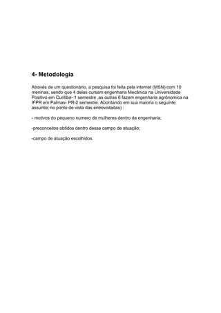 4- Metodologia

Através de um questionário, a pesquisa foi feita pela internet (MSN) com 10
meninas, sendo que 4 delas cursam engenharia Mecânica na Universidade
Positivo em Curitiba- 1 semestre ,as outras 6 fazem engenharia agrônomica na
IFPR em Palmas- PR-2 semestre. Abordando em sua maioria o seguinte
assunto( no ponto de vista das entrevistadas) :

- motivos do pequeno numero de mulheres dentro da engenharia;

-preconceitos obtidos dentro desse campo de atuação;

-campo de atuação escolhidos.
 