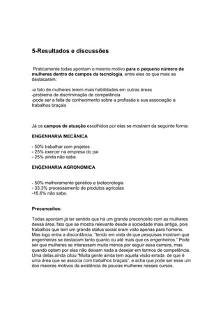 5-Resultados e discussões

 Praticamente todas apontam o mesmo motivo para o pequeno número de
mulheres dentro de campos da tecnologia, entre eles os que mais se
destacaram:

-a fato de mulheres terem mais habilidades em outras áreas
-problema de discriminação de competência
-pode ser a falta de conhecimento sobre a profissão e sua associação a
trabalhos braçais



Já os campos de atuação escolhidos por elas se mostram da seguinte forma:

ENGENHARIA MECÂNICA

- 50% trabalhar com projetos
- 25% exercer na empresa do pai
- 25% ainda não sabe.

ENGENHARIA AGRONOMICA


- 50% melhoramento genético e biotecnologia
- 33.3% processamento de produtos agrícolas
-16,6% não sabe.


Preconceitos:

Todas apontam já ter sentido que há um grande preconceito com as mulheres
dessa área, fato que se mostra relevante desde a sociedade mais antiga, pois
trabalhos que tem um grande status social eram visto apenas para homens.
Mas logo entra a discordância, “tendo em vista de que pesquisas mostram que
engenheiras se destacam tanto quanto ou até mais que os engenheiros.” Pode
ser que mulheres se interessem muito menos por seguir essa carreira, mas
quando optam por elas não deixam nada a desejar em termos de competência.
Uma delas ainda citou “Muita gente ainda tem aquela visão errada de que é
uma área que se associa com trabalhos braçais”, e acha que pode ser esse um
dos maiores motivos da existência de poucas mulheres nesses cursos.
 