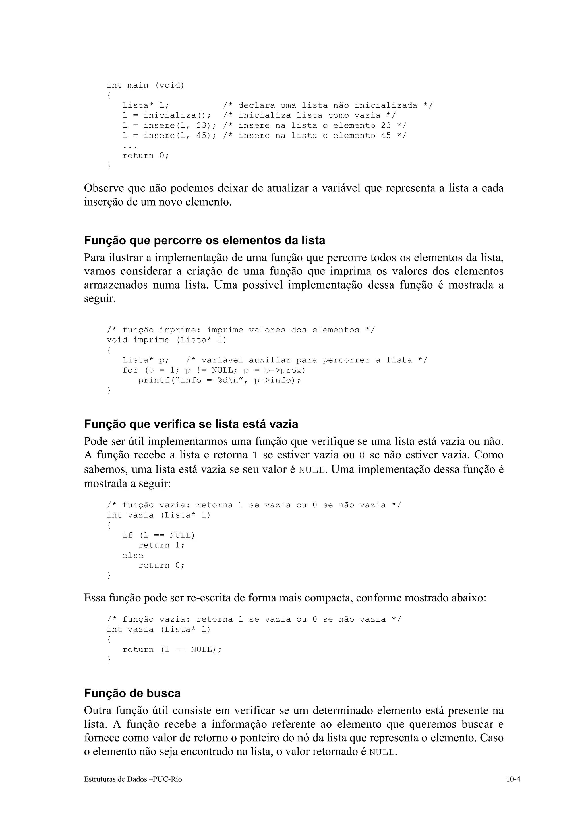 int main (void)
      {
         Lista* l;             /*   declara uma lista não inicializada */
         l = inicializa();     /*   inicializa lista como vazia */
         l = insere(l, 23);    /*   insere na lista o elemento 23 */
         l = insere(l, 45);    /*   insere na lista o elemento 45 */
         ...
         return 0;
      }

Observe que não podemos deixar de atualizar a variável que representa a lista a cada
inserção de um novo elemento.


Função que percorre os elementos da lista
Para ilustrar a implementação de uma função que percorre todos os elementos da lista,
vamos considerar a criação de uma função que imprima os valores dos elementos
armazenados numa lista. Uma possível implementação dessa função é mostrada a
seguir.

      /* função imprime: imprime valores dos elementos */
      void imprime (Lista* l)
      {
         Lista* p;   /* variável auxiliar para percorrer a lista */
         for (p = l; p != NULL; p = p->prox)
            printf(“info = %dn”, p->info);
      }



Função que verifica se lista está vazia
Pode ser útil implementarmos uma função que verifique se uma lista está vazia ou não.
A função recebe a lista e retorna 1 se estiver vazia ou 0 se não estiver vazia. Como
sabemos, uma lista está vazia se seu valor é NULL. Uma implementação dessa função é
mostrada a seguir:
      /* função vazia: retorna 1 se vazia ou 0 se não vazia */
      int vazia (Lista* l)
      {
         if (l == NULL)
            return 1;
         else
            return 0;
      }

Essa função pode ser re-escrita de forma mais compacta, conforme mostrado abaixo:
      /* função vazia: retorna 1 se vazia ou 0 se não vazia */
      int vazia (Lista* l)
      {
         return (l == NULL);
      }



Função de busca
Outra função útil consiste em verificar se um determinado elemento está presente na
lista. A função recebe a informação referente ao elemento que queremos buscar e
fornece como valor de retorno o ponteiro do nó da lista que representa o elemento. Caso
o elemento não seja encontrado na lista, o valor retornado é NULL.

Estruturas de Dados –PUC-Rio                                                              10-4
 