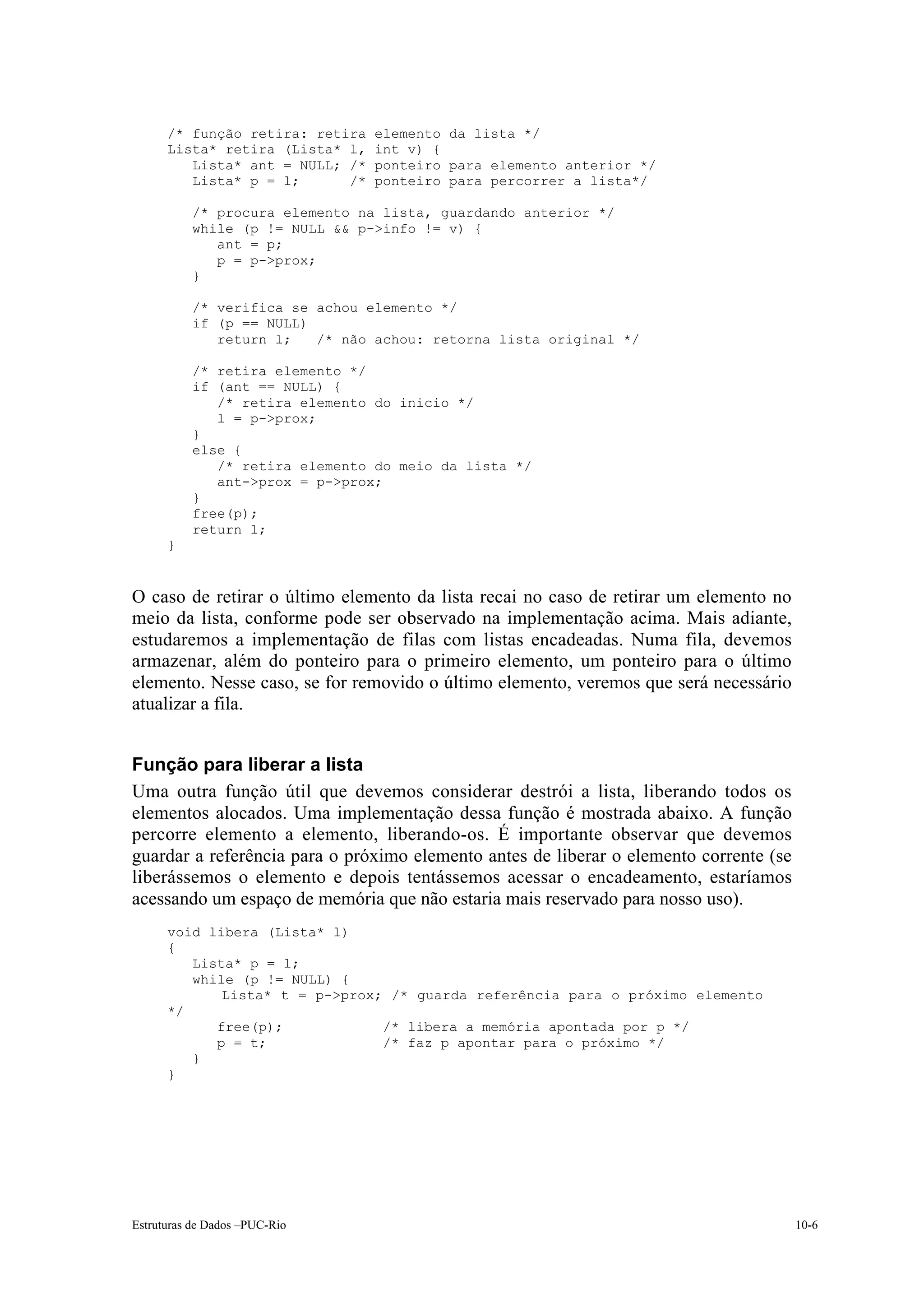 /* função retira: retira   elemento da lista */
      Lista* retira (Lista* l,   int v) {
         Lista* ant = NULL; /*   ponteiro para elemento anterior */
         Lista* p = l;      /*   ponteiro para percorrer a lista*/

          /* procura elemento na lista, guardando anterior */
          while (p != NULL && p->info != v) {
             ant = p;
             p = p->prox;
          }

          /* verifica se achou elemento */
          if (p == NULL)
             return l;   /* não achou: retorna lista original */

          /* retira elemento */
          if (ant == NULL) {
             /* retira elemento do inicio */
             l = p->prox;
          }
          else {
             /* retira elemento do meio da lista */
             ant->prox = p->prox;
          }
          free(p);
          return l;
      }


O caso de retirar o último elemento da lista recai no caso de retirar um elemento no
meio da lista, conforme pode ser observado na implementação acima. Mais adiante,
estudaremos a implementação de filas com listas encadeadas. Numa fila, devemos
armazenar, além do ponteiro para o primeiro elemento, um ponteiro para o último
elemento. Nesse caso, se for removido o último elemento, veremos que será necessário
atualizar a fila.


Função para liberar a lista
Uma outra função útil que devemos considerar destrói a lista, liberando todos os
elementos alocados. Uma implementação dessa função é mostrada abaixo. A função
percorre elemento a elemento, liberando-os. É importante observar que devemos
guardar a referência para o próximo elemento antes de liberar o elemento corrente (se
liberássemos o elemento e depois tentássemos acessar o encadeamento, estaríamos
acessando um espaço de memória que não estaria mais reservado para nosso uso).
      void libera (Lista* l)
      {
         Lista* p = l;
         while (p != NULL) {
             Lista* t = p->prox; /* guarda referência para o próximo elemento
      */
            free(p);            /* libera a memória apontada por p */
            p = t;              /* faz p apontar para o próximo */
         }
      }




Estruturas de Dados –PUC-Rio                                                            10-6
 