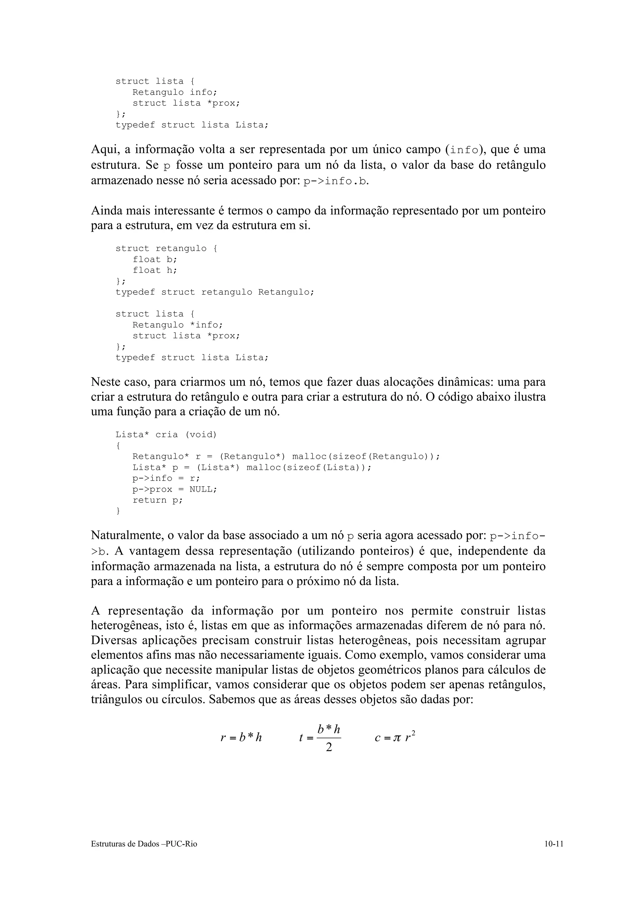 struct lista {
         Retangulo info;
         struct lista *prox;
      };
      typedef struct lista Lista;

Aqui, a informação volta a ser representada por um único campo (info), que é uma
estrutura. Se p fosse um ponteiro para um nó da lista, o valor da base do retângulo
armazenado nesse nó seria acessado por: p->info.b.

Ainda mais interessante é termos o campo da informação representado por um ponteiro
para a estrutura, em vez da estrutura em si.
      struct retangulo {
         float b;
         float h;
      };
      typedef struct retangulo Retangulo;

      struct lista {
         Retangulo *info;
         struct lista *prox;
      };
      typedef struct lista Lista;

Neste caso, para criarmos um nó, temos que fazer duas alocações dinâmicas: uma para
criar a estrutura do retângulo e outra para criar a estrutura do nó. O código abaixo ilustra
uma função para a criação de um nó.
      Lista* cria (void)
      {
         Retangulo* r = (Retangulo*) malloc(sizeof(Retangulo));
         Lista* p = (Lista*) malloc(sizeof(Lista));
         p->info = r;
         p->prox = NULL;
         return p;
      }

Naturalmente, o valor da base associado a um nó p seria agora acessado por: p->info-
>b . A vantagem dessa representação (utilizando ponteiros) é que, independente da
informação armazenada na lista, a estrutura do nó é sempre composta por um ponteiro
para a informação e um ponteiro para o próximo nó da lista.

A representação da informação por um ponteiro nos permite construir listas
heterogêneas, isto é, listas em que as informações armazenadas diferem de nó para nó.
Diversas aplicações precisam construir listas heterogêneas, pois necessitam agrupar
elementos afins mas não necessariamente iguais. Como exemplo, vamos considerar uma
aplicação que necessite manipular listas de objetos geométricos planos para cálculos de
áreas. Para simplificar, vamos considerar que os objetos podem ser apenas retângulos,
triângulos ou círculos. Sabemos que as áreas desses objetos são dadas por:

                                               b*h
                               r = b*h    t=             c = p r2
                                                2




Estruturas de Dados –PUC-Rio                                                               10-11
 