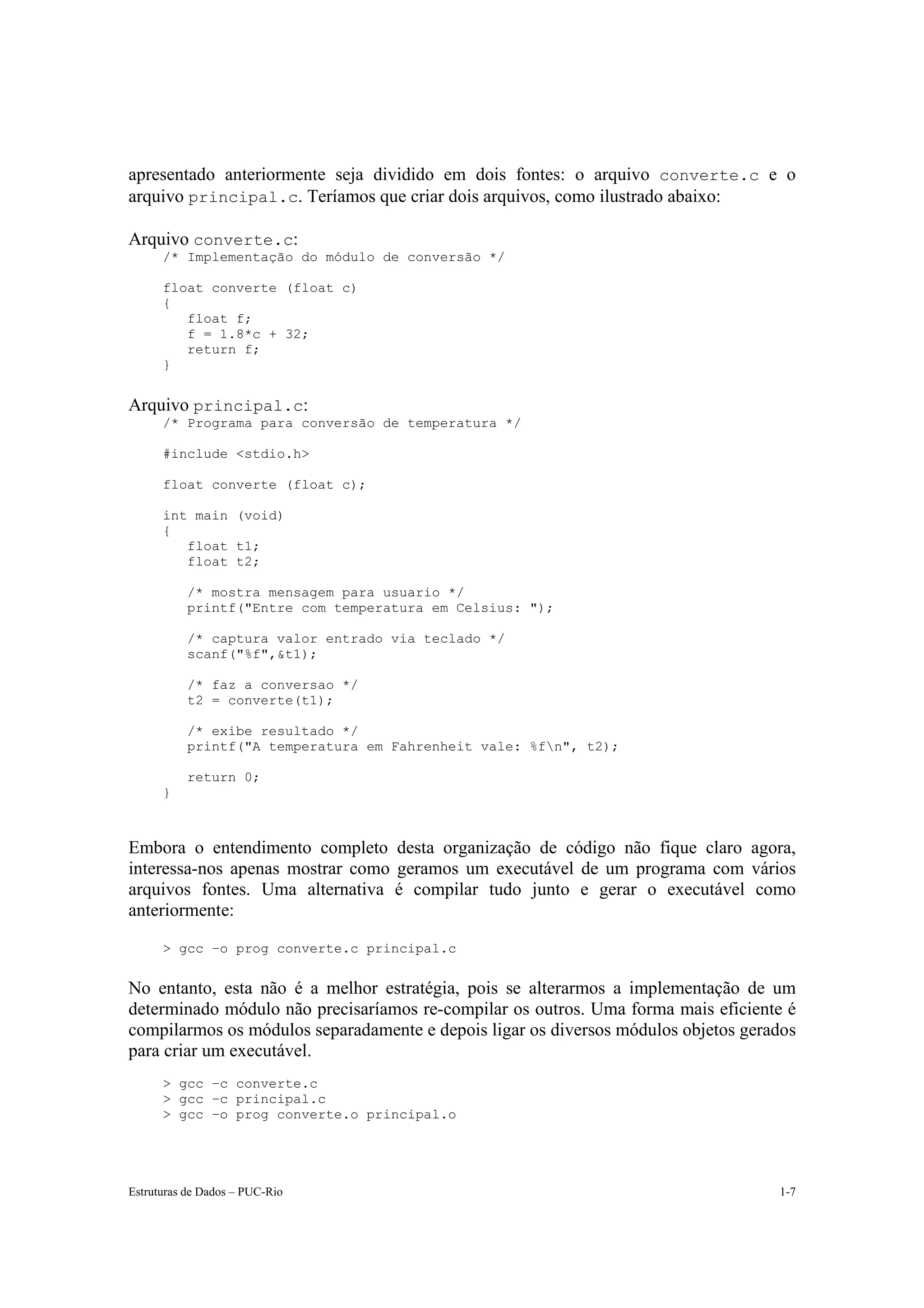apresentado anteriormente seja dividido em dois fontes: o arquivo converte.c e o
arquivo principal.c. Teríamos que criar dois arquivos, como ilustrado abaixo:

Arquivo converte.c:
      /* Implementação do módulo de conversão */

      float converte (float c)
      {
         float f;
         f = 1.8*c + 32;
         return f;
      }


Arquivo principal.c:
      /* Programa para conversão de temperatura */

      #include <stdio.h>

      float converte (float c);

      int main (void)
      {
         float t1;
         float t2;

           /* mostra mensagem para usuario */
           printf("Entre com temperatura em Celsius: ");

           /* captura valor entrado via teclado */
           scanf("%f",&t1);

           /* faz a conversao */
           t2 = converte(t1);

           /* exibe resultado */
           printf("A temperatura em Fahrenheit vale: %fn", t2);

           return 0;
      }



Embora o entendimento completo desta organização de código não fique claro agora,
interessa-nos apenas mostrar como geramos um executável de um programa com vários
arquivos fontes. Uma alternativa é compilar tudo junto e gerar o executável como
anteriormente:

      > gcc –o prog converte.c principal.c


No entanto, esta não é a melhor estratégia, pois se alterarmos a implementação de um
determinado módulo não precisaríamos re-compilar os outros. Uma forma mais eficiente é
compilarmos os módulos separadamente e depois ligar os diversos módulos objetos gerados
para criar um executável.
      > gcc –c converte.c
      > gcc –c principal.c
      > gcc –o prog converte.o principal.o




Estruturas de Dados – PUC-Rio                                                       1-7
 