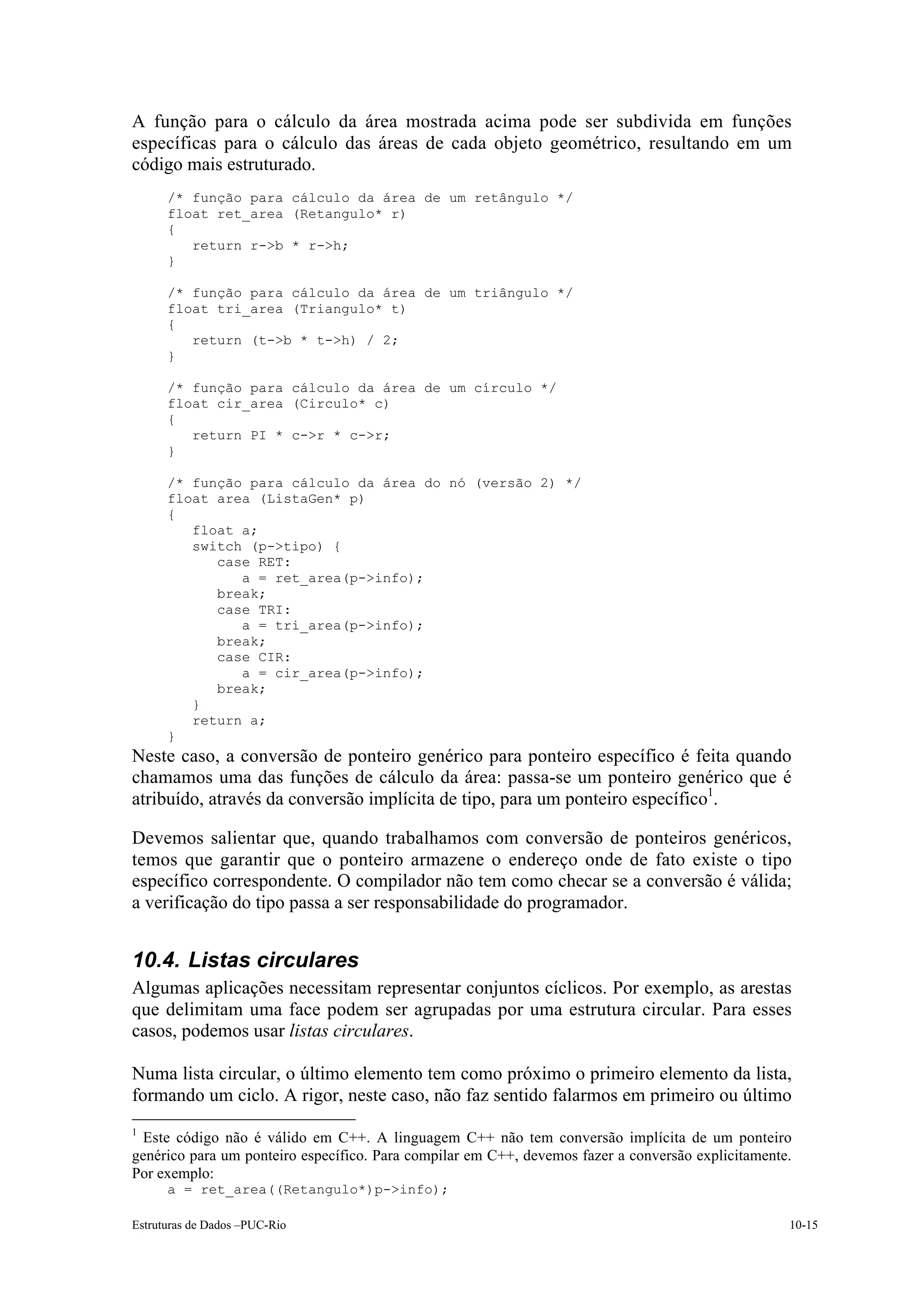 A função para o cálculo da área mostrada acima pode ser subdivida em funções
específicas para o cálculo das áreas de cada objeto geométrico, resultando em um
código mais estruturado.
      /* função para cálculo da área de um retângulo */
      float ret_area (Retangulo* r)
      {
         return r->b * r->h;
      }

      /* função para cálculo da área de um triângulo */
      float tri_area (Triangulo* t)
      {
         return (t->b * t->h) / 2;
      }

      /* função para cálculo da área de um círculo */
      float cir_area (Circulo* c)
      {
         return PI * c->r * c->r;
      }

      /* função para cálculo da área do nó (versão 2) */
      float area (ListaGen* p)
      {
         float a;
         switch (p->tipo) {
            case RET:
               a = ret_area(p->info);
            break;
            case TRI:
               a = tri_area(p->info);
            break;
            case CIR:
               a = cir_area(p->info);
            break;
         }
         return a;
      }
Neste caso, a conversão de ponteiro genérico para ponteiro específico é feita quando
chamamos uma das funções de cálculo da área: passa-se um ponteiro genérico que é
atribuído, através da conversão implícita de tipo, para um ponteiro específico1.

Devemos salientar que, quando trabalhamos com conversão de ponteiros genéricos,
temos que garantir que o ponteiro armazene o endereço onde de fato existe o tipo
específico correspondente. O compilador não tem como checar se a conversão é válida;
a verificação do tipo passa a ser responsabilidade do programador.


10.4. Listas circulares
Algumas aplicações necessitam representar conjuntos cíclicos. Por exemplo, as arestas
que delimitam uma face podem ser agrupadas por uma estrutura circular. Para esses
casos, podemos usar listas circulares.

Numa lista circular, o último elemento tem como próximo o primeiro elemento da lista,
formando um ciclo. A rigor, neste caso, não faz sentido falarmos em primeiro ou último
1
 Este código não é válido em C++. A linguagem C++ não tem conversão implícita de um ponteiro
genérico para um ponteiro específico. Para compilar em C++, devemos fazer a conversão explicitamente.
Por exemplo:
      a = ret_area((Retangulo*)p->info);

Estruturas de Dados –PUC-Rio                                                                        10-15
 