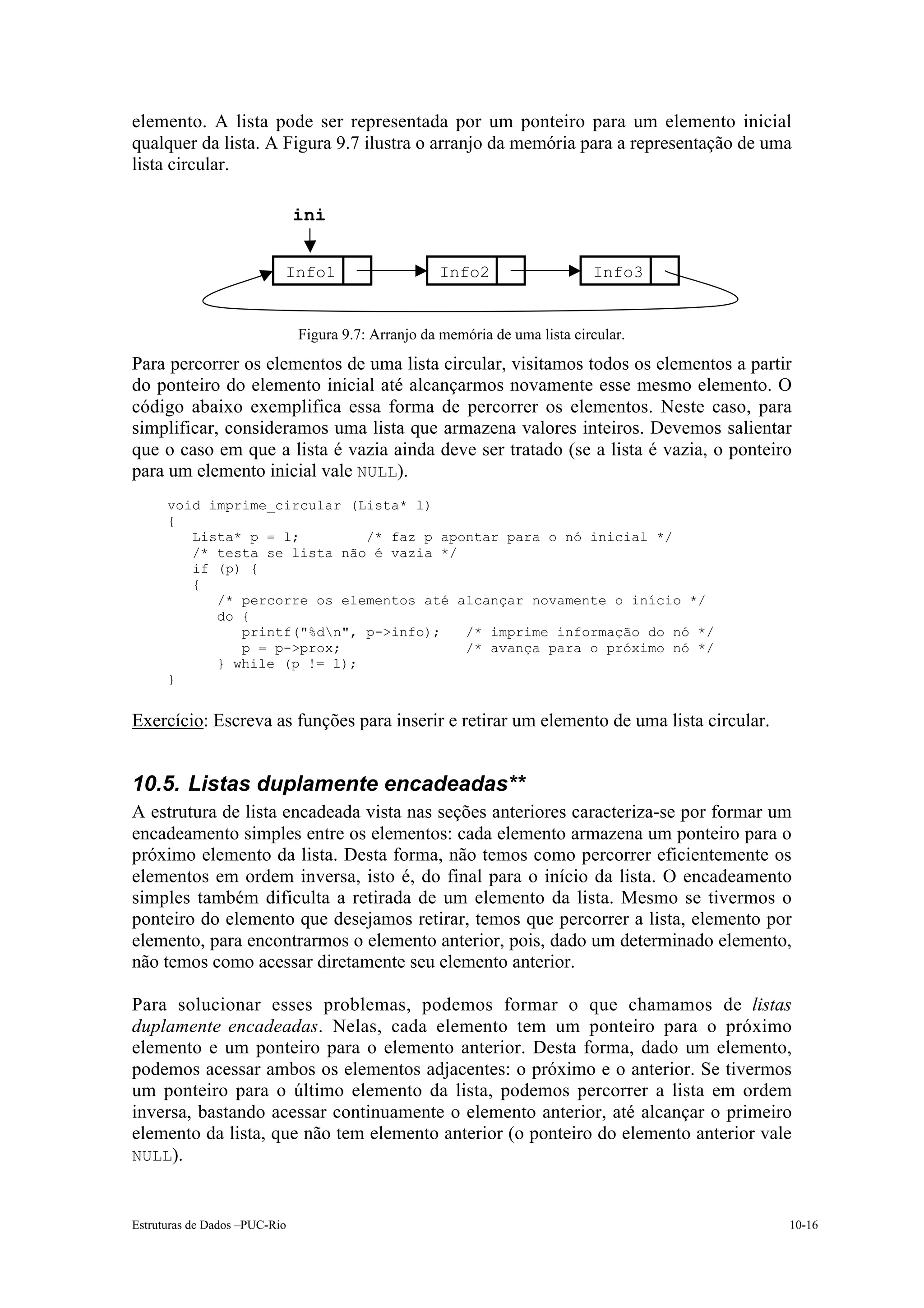elemento. A lista pode ser representada por um ponteiro para um elemento inicial
qualquer da lista. A Figura 9.7 ilustra o arranjo da memória para a representação de uma
lista circular.

                               ini


                           Info1                     Info2                    Info3


                               Figura 9.7: Arranjo da memória de uma lista circular.
Para percorrer os elementos de uma lista circular, visitamos todos os elementos a partir
do ponteiro do elemento inicial até alcançarmos novamente esse mesmo elemento. O
código abaixo exemplifica essa forma de percorrer os elementos. Neste caso, para
simplificar, consideramos uma lista que armazena valores inteiros. Devemos salientar
que o caso em que a lista é vazia ainda deve ser tratado (se a lista é vazia, o ponteiro
para um elemento inicial vale NULL).
      void imprime_circular (Lista* l)
      {
         Lista* p = l;        /* faz p apontar para o nó inicial */
         /* testa se lista não é vazia */
         if (p) {
         {
            /* percorre os elementos até alcançar novamente o início */
            do {
               printf("%dn", p->info);   /* imprime informação do nó */
               p = p->prox;               /* avança para o próximo nó */
            } while (p != l);
      }


Exercício: Escreva as funções para inserir e retirar um elemento de uma lista circular.


10.5. Listas duplamente encadeadas**
A estrutura de lista encadeada vista nas seções anteriores caracteriza-se por formar um
encadeamento simples entre os elementos: cada elemento armazena um ponteiro para o
próximo elemento da lista. Desta forma, não temos como percorrer eficientemente os
elementos em ordem inversa, isto é, do final para o início da lista. O encadeamento
simples também dificulta a retirada de um elemento da lista. Mesmo se tivermos o
ponteiro do elemento que desejamos retirar, temos que percorrer a lista, elemento por
elemento, para encontrarmos o elemento anterior, pois, dado um determinado elemento,
não temos como acessar diretamente seu elemento anterior.

Para solucionar esses problemas, podemos formar o que chamamos de listas
duplamente encadeadas. Nelas, cada elemento tem um ponteiro para o próximo
elemento e um ponteiro para o elemento anterior. Desta forma, dado um elemento,
podemos acessar ambos os elementos adjacentes: o próximo e o anterior. Se tivermos
um ponteiro para o último elemento da lista, podemos percorrer a lista em ordem
inversa, bastando acessar continuamente o elemento anterior, até alcançar o primeiro
elemento da lista, que não tem elemento anterior (o ponteiro do elemento anterior vale
NULL).



Estruturas de Dados –PUC-Rio                                                              10-16
 