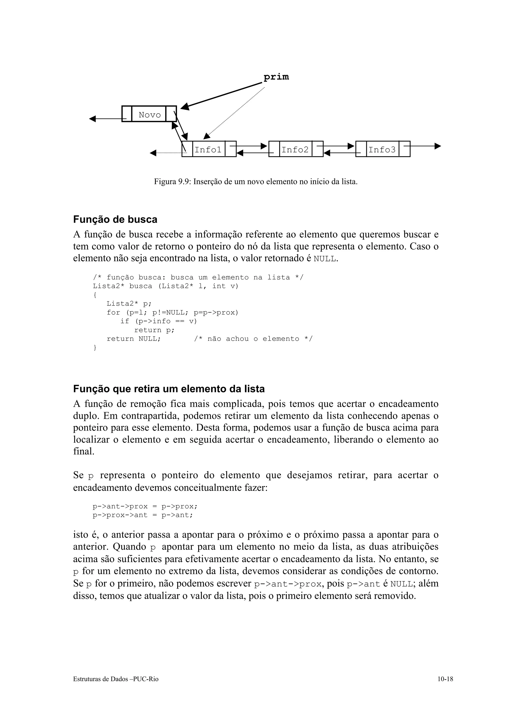 prim


                     Novo


                                     Info1                     Info2                     Info3


                          Figura 9.9: Inserção de um novo elemento no início da lista.



Função de busca
A função de busca recebe a informação referente ao elemento que queremos buscar e
tem como valor de retorno o ponteiro do nó da lista que representa o elemento. Caso o
elemento não seja encontrado na lista, o valor retornado é NULL.
      /* função busca: busca um elemento na lista */
      Lista2* busca (Lista2* l, int v)
      {
         Lista2* p;
         for (p=l; p!=NULL; p=p->prox)
            if (p->info == v)
               return p;
         return NULL;       /* não achou o elemento */
      }




Função que retira um elemento da lista
A função de remoção fica mais complicada, pois temos que acertar o encadeamento
duplo. Em contrapartida, podemos retirar um elemento da lista conhecendo apenas o
ponteiro para esse elemento. Desta forma, podemos usar a função de busca acima para
localizar o elemento e em seguida acertar o encadeamento, liberando o elemento ao
final.

Se p representa o ponteiro do elemento que desejamos retirar, para acertar o
encadeamento devemos conceitualmente fazer:
      p->ant->prox = p->prox;
      p->prox->ant = p->ant;

isto é, o anterior passa a apontar para o próximo e o próximo passa a apontar para o
anterior. Quando p apontar para um elemento no meio da lista, as duas atribuições
acima são suficientes para efetivamente acertar o encadeamento da lista. No entanto, se
p for um elemento no extremo da lista, devemos considerar as condições de contorno.
Se p for o primeiro, não podemos escrever p->ant->prox, pois p->ant é NULL; além
disso, temos que atualizar o valor da lista, pois o primeiro elemento será removido.




Estruturas de Dados –PUC-Rio                                                                     10-18
 