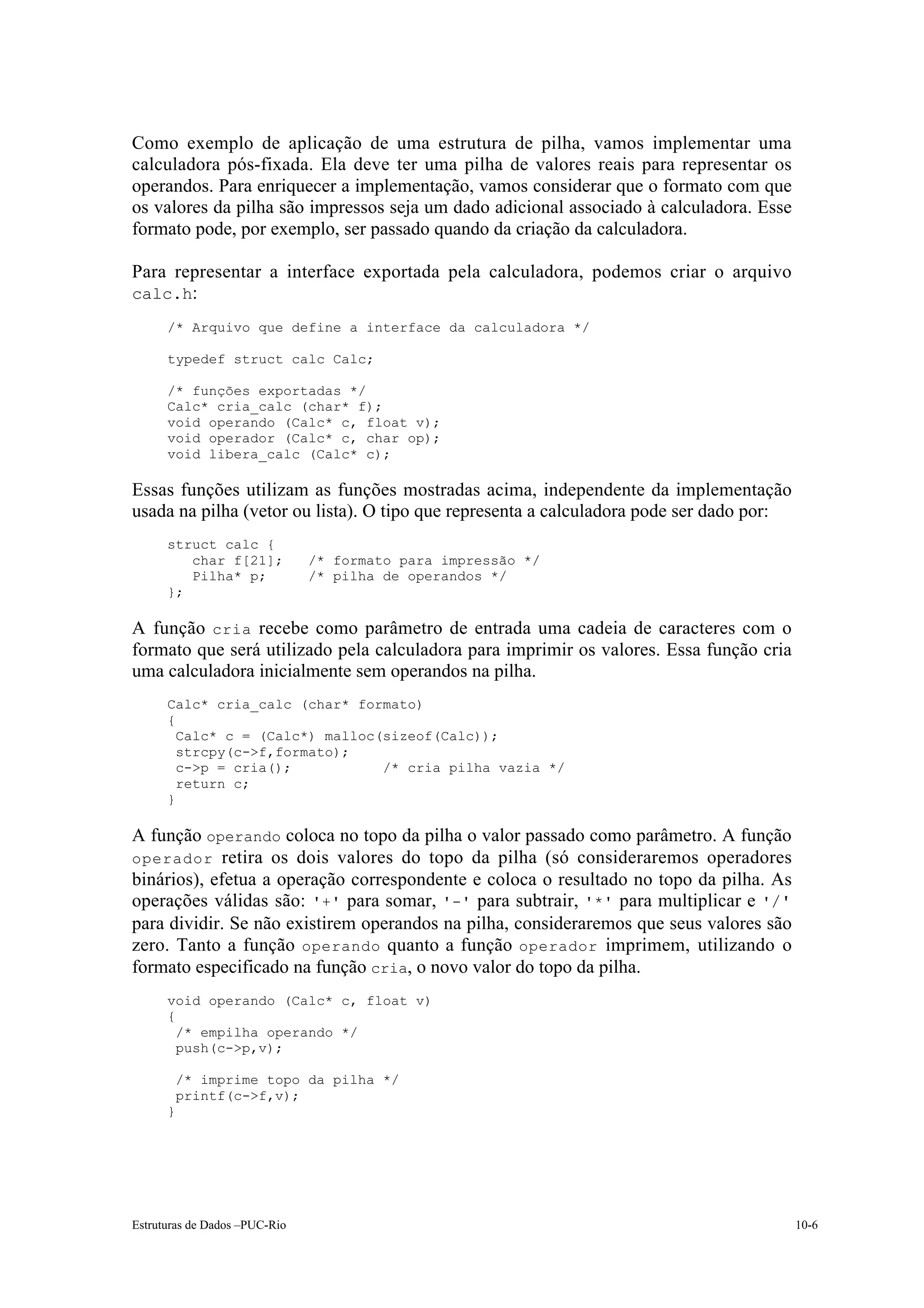 Como exemplo de aplicação de uma estrutura de pilha, vamos implementar uma
calculadora pós-fixada. Ela deve ter uma pilha de valores reais para representar os
operandos. Para enriquecer a implementação, vamos considerar que o formato com que
os valores da pilha são impressos seja um dado adicional associado à calculadora. Esse
formato pode, por exemplo, ser passado quando da criação da calculadora.

Para representar a interface exportada pela calculadora, podemos criar o arquivo
calc.h:
      /* Arquivo que define a interface da calculadora */

      typedef struct calc Calc;

      /* funções exportadas */
      Calc* cria_calc (char* f);
      void operando (Calc* c, float v);
      void operador (Calc* c, char op);
      void libera_calc (Calc* c);

Essas funções utilizam as funções mostradas acima, independente da implementação
usada na pilha (vetor ou lista). O tipo que representa a calculadora pode ser dado por:
      struct calc {
         char f[21];           /* formato para impressão */
         Pilha* p;             /* pilha de operandos */
      };

A função cria recebe como parâmetro de entrada uma cadeia de caracteres com o
formato que será utilizado pela calculadora para imprimir os valores. Essa função cria
uma calculadora inicialmente sem operandos na pilha.
      Calc* cria_calc (char* formato)
      {
        Calc* c = (Calc*) malloc(sizeof(Calc));
        strcpy(c->f,formato);
        c->p = cria();           /* cria pilha vazia */
        return c;
      }

A função operando coloca no topo da pilha o valor passado como parâmetro. A função
operador retira os dois valores do topo da pilha (só consideraremos operadores
binários), efetua a operação correspondente e coloca o resultado no topo da pilha. As
operações válidas são: '+' para somar, '-' para subtrair, '*' para multiplicar e '/'
para dividir. Se não existirem operandos na pilha, consideraremos que seus valores são
zero. Tanto a função operando quanto a função operador imprimem, utilizando o
formato especificado na função cria, o novo valor do topo da pilha.
      void operando (Calc* c, float v)
      {
        /* empilha operando */
        push(c->p,v);

          /* imprime topo da pilha */
          printf(c->f,v);
      }




Estruturas de Dados –PUC-Rio                                                              10-6
 