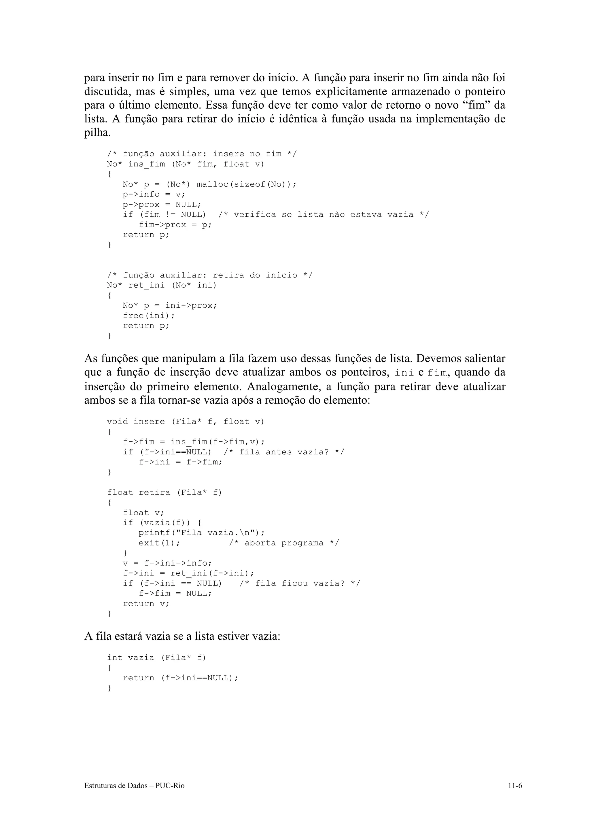 para inserir no fim e para remover do início. A função para inserir no fim ainda não foi
discutida, mas é simples, uma vez que temos explicitamente armazenado o ponteiro
para o último elemento. Essa função deve ter como valor de retorno o novo “fim” da
lista. A função para retirar do início é idêntica à função usada na implementação de
pilha.
      /* função auxiliar: insere no fim */
      No* ins_fim (No* fim, float v)
      {
         No* p = (No*) malloc(sizeof(No));
         p->info = v;
         p->prox = NULL;
         if (fim != NULL) /* verifica se lista não estava vazia */
            fim->prox = p;
         return p;
      }


      /* função auxiliar: retira do início */
      No* ret_ini (No* ini)
      {
         No* p = ini->prox;
         free(ini);
         return p;
      }

As funções que manipulam a fila fazem uso dessas funções de lista. Devemos salientar
que a função de inserção deve atualizar ambos os ponteiros, ini e fim, quando da
inserção do primeiro elemento. Analogamente, a função para retirar deve atualizar
ambos se a fila tornar-se vazia após a remoção do elemento:
      void insere (Fila* f, float v)
      {
         f->fim = ins_fim(f->fim,v);
         if (f->ini==NULL) /* fila antes vazia? */
            f->ini = f->fim;
      }

      float retira (Fila* f)
      {
         float v;
         if (vazia(f)) {
            printf("Fila vazia.n");
            exit(1);         /* aborta programa */
         }
         v = f->ini->info;
         f->ini = ret_ini(f->ini);
         if (f->ini == NULL)   /* fila ficou vazia? */
            f->fim = NULL;
         return v;
      }

A fila estará vazia se a lista estiver vazia:
      int vazia (Fila* f)
      {
         return (f->ini==NULL);
      }




Estruturas de Dados – PUC-Rio                                                              11-6
 