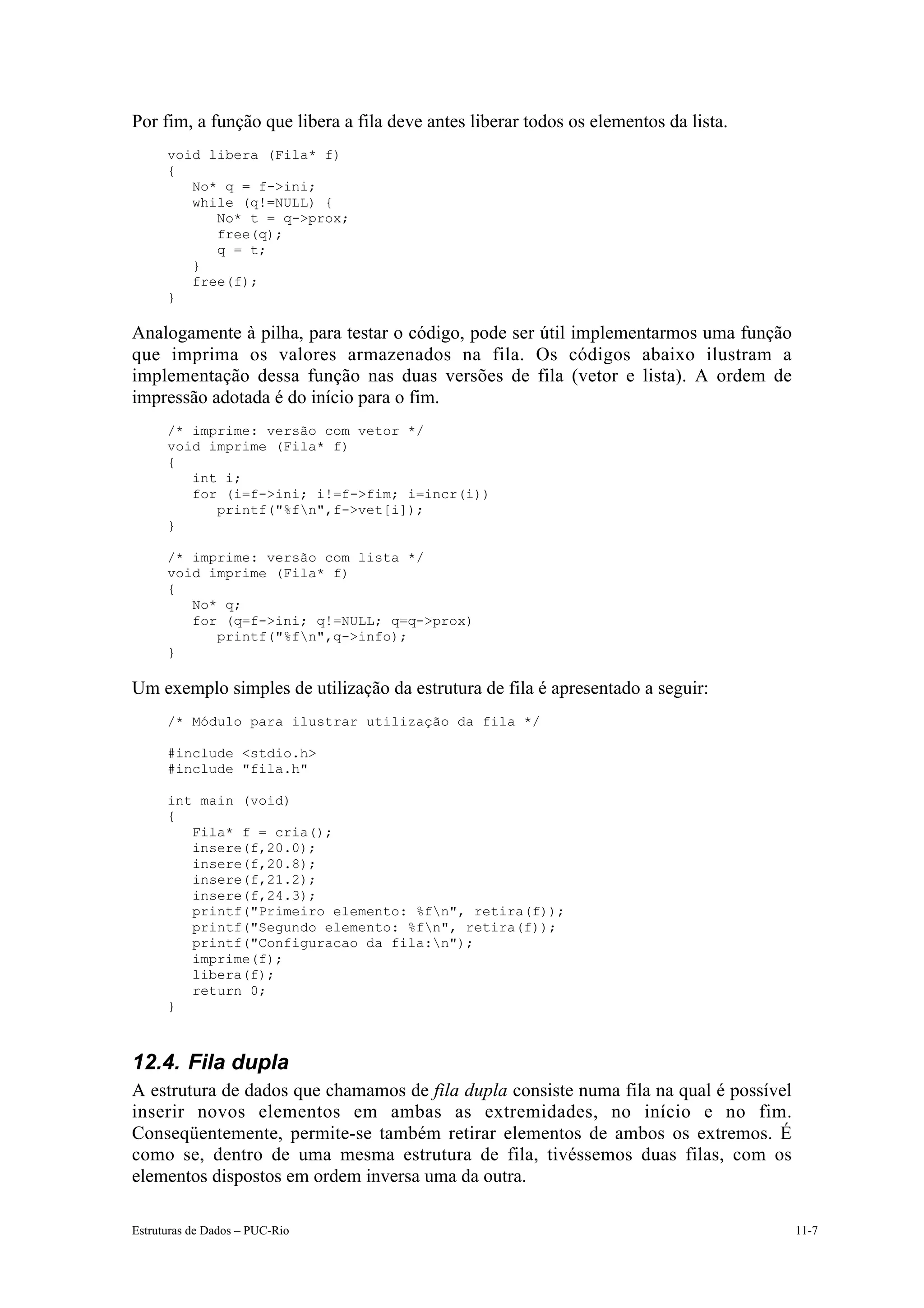 Por fim, a função que libera a fila deve antes liberar todos os elementos da lista.
      void libera (Fila* f)
      {
         No* q = f->ini;
         while (q!=NULL) {
            No* t = q->prox;
            free(q);
            q = t;
         }
         free(f);
      }

Analogamente à pilha, para testar o código, pode ser útil implementarmos uma função
que imprima os valores armazenados na fila. Os códigos abaixo ilustram a
implementação dessa função nas duas versões de fila (vetor e lista). A ordem de
impressão adotada é do início para o fim.
      /* imprime: versão com vetor */
      void imprime (Fila* f)
      {
         int i;
         for (i=f->ini; i!=f->fim; i=incr(i))
            printf("%fn",f->vet[i]);
      }

      /* imprime: versão com lista */
      void imprime (Fila* f)
      {
         No* q;
         for (q=f->ini; q!=NULL; q=q->prox)
            printf("%fn",q->info);
      }

Um exemplo simples de utilização da estrutura de fila é apresentado a seguir:
      /* Módulo para ilustrar utilização da fila */

      #include <stdio.h>
      #include "fila.h"

      int main (void)
      {
         Fila* f = cria();
         insere(f,20.0);
         insere(f,20.8);
         insere(f,21.2);
         insere(f,24.3);
         printf("Primeiro elemento: %fn", retira(f));
         printf("Segundo elemento: %fn", retira(f));
         printf("Configuracao da fila:n");
         imprime(f);
         libera(f);
         return 0;
      }



12.4. Fila dupla
A estrutura de dados que chamamos de fila dupla consiste numa fila na qual é possível
inserir novos elementos em ambas as extremidades, no início e no fim.
Conseqüentemente, permite-se também retirar elementos de ambos os extremos. É
como se, dentro de uma mesma estrutura de fila, tivéssemos duas filas, com os
elementos dispostos em ordem inversa uma da outra.

Estruturas de Dados – PUC-Rio                                                           11-7
 