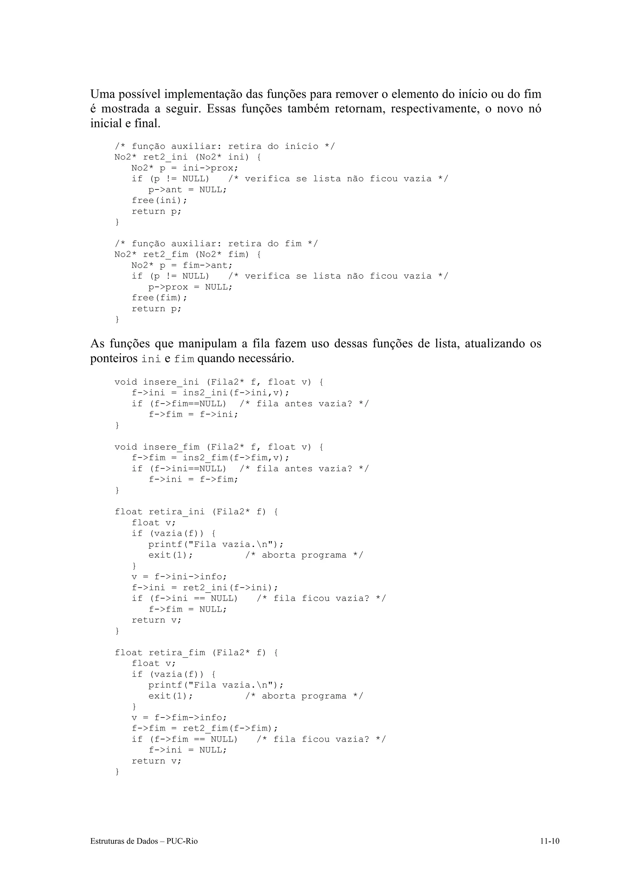 Uma possível implementação das funções para remover o elemento do início ou do fim
é mostrada a seguir. Essas funções também retornam, respectivamente, o novo nó
inicial e final.
      /* função auxiliar: retira do início */
      No2* ret2_ini (No2* ini) {
         No2* p = ini->prox;
         if (p != NULL)    /* verifica se lista não ficou vazia */
            p->ant = NULL;
         free(ini);
         return p;
      }

      /* função auxiliar: retira do fim */
      No2* ret2_fim (No2* fim) {
         No2* p = fim->ant;
         if (p != NULL)   /* verifica se lista não ficou vazia */
            p->prox = NULL;
         free(fim);
         return p;
      }

As funções que manipulam a fila fazem uso dessas funções de lista, atualizando os
ponteiros ini e fim quando necessário.
      void insere_ini (Fila2* f, float v) {
         f->ini = ins2_ini(f->ini,v);
         if (f->fim==NULL) /* fila antes vazia? */
            f->fim = f->ini;
      }

      void insere_fim (Fila2* f, float v) {
         f->fim = ins2_fim(f->fim,v);
         if (f->ini==NULL) /* fila antes vazia? */
            f->ini = f->fim;
      }

      float retira_ini (Fila2* f) {
         float v;
         if (vazia(f)) {
            printf("Fila vazia.n");
            exit(1);         /* aborta programa */
         }
         v = f->ini->info;
         f->ini = ret2_ini(f->ini);
         if (f->ini == NULL)   /* fila ficou vazia? */
            f->fim = NULL;
         return v;
      }

      float retira_fim (Fila2* f) {
         float v;
         if (vazia(f)) {
            printf("Fila vazia.n");
            exit(1);         /* aborta programa */
         }
         v = f->fim->info;
         f->fim = ret2_fim(f->fim);
         if (f->fim == NULL)   /* fila ficou vazia? */
            f->ini = NULL;
         return v;
      }




Estruturas de Dados – PUC-Rio                                                    11-10
 