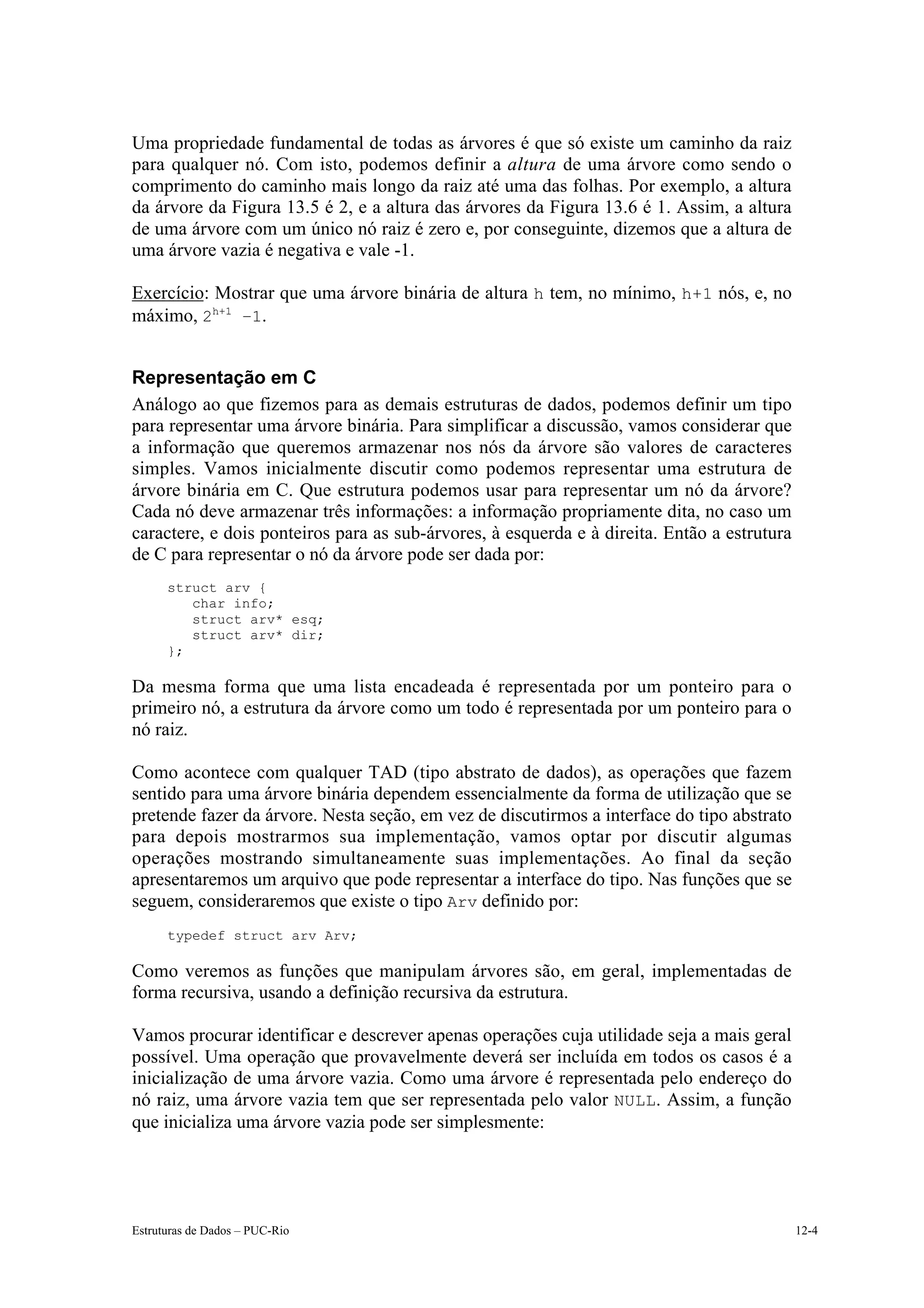 Uma propriedade fundamental de todas as árvores é que só existe um caminho da raiz
para qualquer nó. Com isto, podemos definir a altura de uma árvore como sendo o
comprimento do caminho mais longo da raiz até uma das folhas. Por exemplo, a altura
da árvore da Figura 13.5 é 2, e a altura das árvores da Figura 13.6 é 1. Assim, a altura
de uma árvore com um único nó raiz é zero e, por conseguinte, dizemos que a altura de
uma árvore vazia é negativa e vale -1.

Exercício: Mostrar que uma árvore binária de altura h tem, no mínimo, h+1 nós, e, no
máximo, 2h+1 –1.


Representação em C
Análogo ao que fizemos para as demais estruturas de dados, podemos definir um tipo
para representar uma árvore binária. Para simplificar a discussão, vamos considerar que
a informação que queremos armazenar nos nós da árvore são valores de caracteres
simples. Vamos inicialmente discutir como podemos representar uma estrutura de
árvore binária em C. Que estrutura podemos usar para representar um nó da árvore?
Cada nó deve armazenar três informações: a informação propriamente dita, no caso um
caractere, e dois ponteiros para as sub-árvores, à esquerda e à direita. Então a estrutura
de C para representar o nó da árvore pode ser dada por:
      struct arv {
         char info;
         struct arv* esq;
         struct arv* dir;
      };

Da mesma forma que uma lista encadeada é representada por um ponteiro para o
primeiro nó, a estrutura da árvore como um todo é representada por um ponteiro para o
nó raiz.

Como acontece com qualquer TAD (tipo abstrato de dados), as operações que fazem
sentido para uma árvore binária dependem essencialmente da forma de utilização que se
pretende fazer da árvore. Nesta seção, em vez de discutirmos a interface do tipo abstrato
para depois mostrarmos sua implementação, vamos optar por discutir algumas
operações mostrando simultaneamente suas implementações. Ao final da seção
apresentaremos um arquivo que pode representar a interface do tipo. Nas funções que se
seguem, consideraremos que existe o tipo Arv definido por:
      typedef struct arv Arv;

Como veremos as funções que manipulam árvores são, em geral, implementadas de
forma recursiva, usando a definição recursiva da estrutura.

Vamos procurar identificar e descrever apenas operações cuja utilidade seja a mais geral
possível. Uma operação que provavelmente deverá ser incluída em todos os casos é a
inicialização de uma árvore vazia. Como uma árvore é representada pelo endereço do
nó raiz, uma árvore vazia tem que ser representada pelo valor NULL. Assim, a função
que inicializa uma árvore vazia pode ser simplesmente:




Estruturas de Dados – PUC-Rio                                                                12-4
 