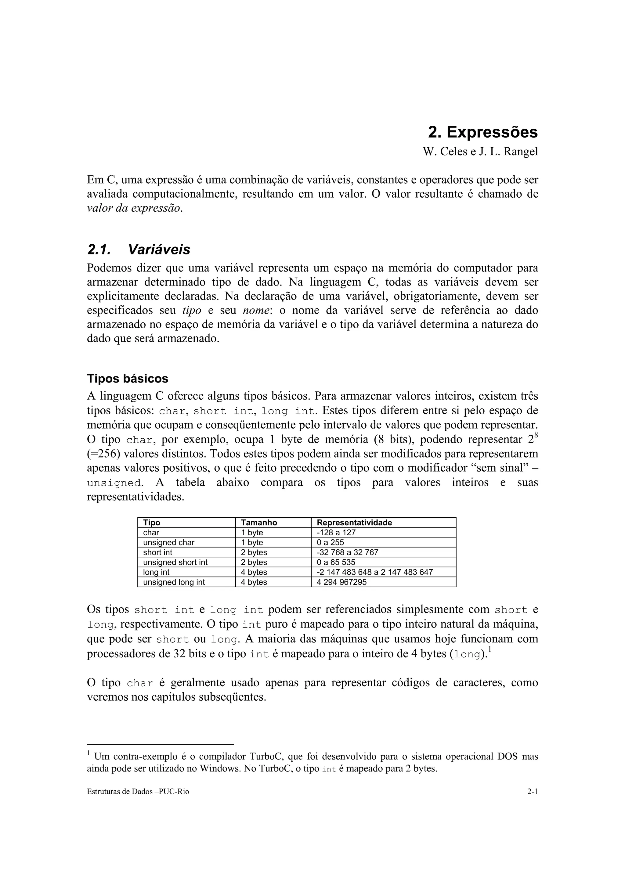 2. Expressões
                                                                            W. Celes e J. L. Rangel

Em C, uma expressão é uma combinação de variáveis, constantes e operadores que pode ser
avaliada computacionalmente, resultando em um valor. O valor resultante é chamado de
valor da expressão.


2.1.       Variáveis
Podemos dizer que uma variável representa um espaço na memória do computador para
armazenar determinado tipo de dado. Na linguagem C, todas as variáveis devem ser
explicitamente declaradas. Na declaração de uma variável, obrigatoriamente, devem ser
especificados seu tipo e seu nome: o nome da variável serve de referência ao dado
armazenado no espaço de memória da variável e o tipo da variável determina a natureza do
dado que será armazenado.


Tipos básicos
A linguagem C oferece alguns tipos básicos. Para armazenar valores inteiros, existem três
tipos básicos: char, short int, long int. Estes tipos diferem entre si pelo espaço de
memória que ocupam e conseqüentemente pelo intervalo de valores que podem representar.
O tipo char, por exemplo, ocupa 1 byte de memória (8 bits), podendo representar 28
(=256) valores distintos. Todos estes tipos podem ainda ser modificados para representarem
apenas valores positivos, o que é feito precedendo o tipo com o modificador “sem sinal” –
unsigned. A tabela abaixo compara os tipos para valores inteiros e suas
representatividades.

               Tipo                 Tamanho      Representatividade
               char                 1 byte       -128 a 127
               unsigned char        1 byte       0 a 255
               short int            2 bytes      -32 768 a 32 767
               unsigned short int   2 bytes      0 a 65 535
               long int             4 bytes      -2 147 483 648 a 2 147 483 647
               unsigned long int    4 bytes      4 294 967295


Os tipos short int e long int podem ser referenciados simplesmente com short e
long, respectivamente. O tipo int puro é mapeado para o tipo inteiro natural da máquina,
que pode ser short ou long. A maioria das máquinas que usamos hoje funcionam com
processadores de 32 bits e o tipo int é mapeado para o inteiro de 4 bytes (long).1

O tipo char é geralmente usado apenas para representar códigos de caracteres, como
veremos nos capítulos subseqüentes.



1
  Um contra-exemplo é o compilador TurboC, que foi desenvolvido para o sistema operacional DOS mas
ainda pode ser utilizado no Windows. No TurboC, o tipo int é mapeado para 2 bytes.

Estruturas de Dados –PUC-Rio                                                                    2-1
 