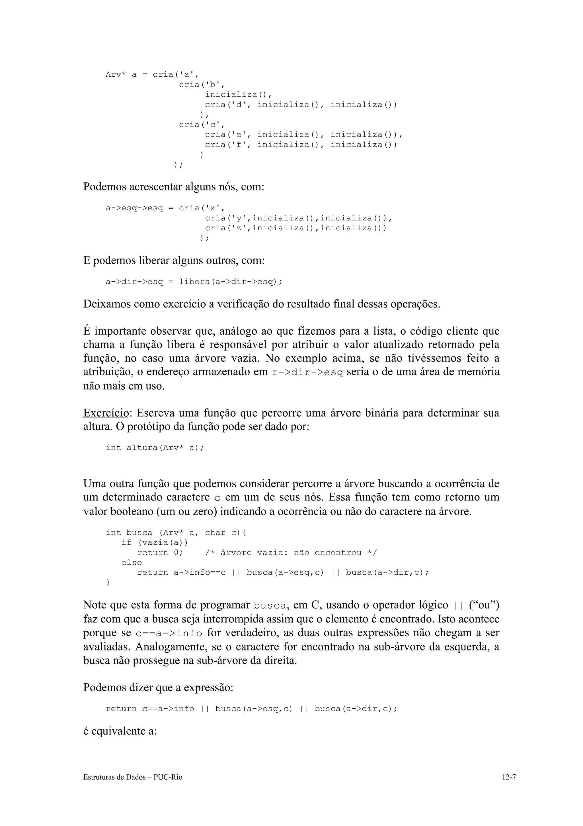 Arv* a = cria('a',
                    cria('b',
                          inicializa(),
                          cria('d', inicializa(), inicializa())
                         ),
                    cria('c',
                          cria('e', inicializa(), inicializa()),
                          cria('f', inicializa(), inicializa())
                         )
                   );

Podemos acrescentar alguns nós, com:
      a->esq->esq = cria('x',
                         cria('y',inicializa(),inicializa()),
                         cria('z',inicializa(),inicializa())
                        );

E podemos liberar alguns outros, com:
      a->dir->esq = libera(a->dir->esq);

Deixamos como exercício a verificação do resultado final dessas operações.

É importante observar que, análogo ao que fizemos para a lista, o código cliente que
chama a função libera é responsável por atribuir o valor atualizado retornado pela
função, no caso uma árvore vazia. No exemplo acima, se não tivéssemos feito a
atribuição, o endereço armazenado em r->dir->esq seria o de uma área de memória
não mais em uso.

Exercício: Escreva uma função que percorre uma árvore binária para determinar sua
altura. O protótipo da função pode ser dado por:
      int altura(Arv* a);



Uma outra função que podemos considerar percorre a árvore buscando a ocorrência de
um determinado caractere c em um de seus nós. Essa função tem como retorno um
valor booleano (um ou zero) indicando a ocorrência ou não do caractere na árvore.
      int busca (Arv* a, char c){
         if (vazia(a))
            return 0;    /* árvore vazia: não encontrou */
         else
            return a->info==c || busca(a->esq,c) || busca(a->dir,c);
      }

Note que esta forma de programar busca, em C, usando o operador lógico || (“ou”)
faz com que a busca seja interrompida assim que o elemento é encontrado. Isto acontece
porque se c==a->info for verdadeiro, as duas outras expressões não chegam a ser
avaliadas. Analogamente, se o caractere for encontrado na sub-árvore da esquerda, a
busca não prossegue na sub-árvore da direita.

Podemos dizer que a expressão:
      return c==a->info || busca(a->esq,c) || busca(a->dir,c);

é equivalente a:


Estruturas de Dados – PUC-Rio                                                            12-7
 