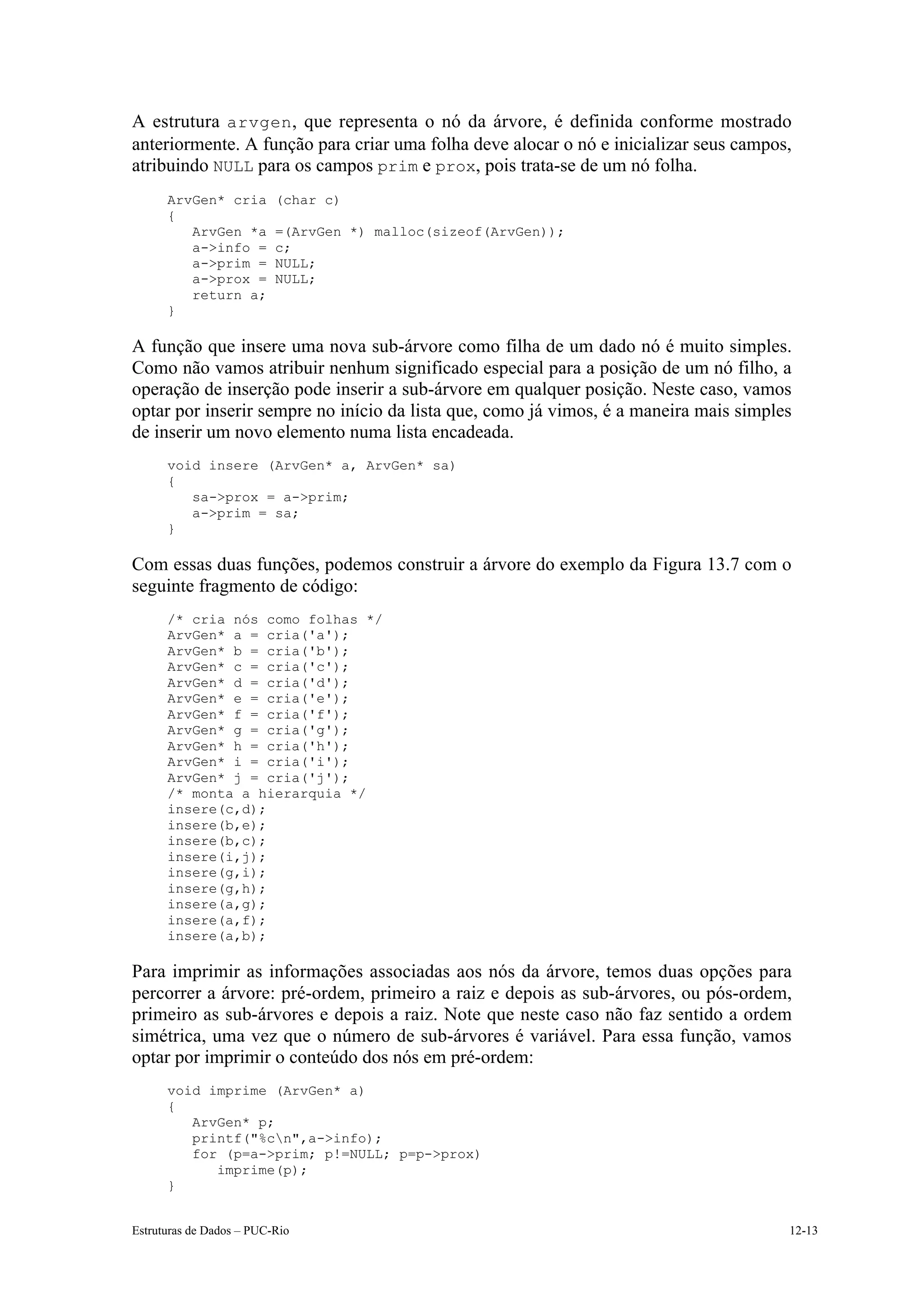 A estrutura arvgen , que representa o nó da árvore, é definida conforme mostrado
anteriormente. A função para criar uma folha deve alocar o nó e inicializar seus campos,
atribuindo NULL para os campos prim e prox, pois trata-se de um nó folha.
      ArvGen* cria        (char c)
      {
         ArvGen *a        =(ArvGen *) malloc(sizeof(ArvGen));
         a->info =        c;
         a->prim =        NULL;
         a->prox =        NULL;
         return a;
      }

A função que insere uma nova sub-árvore como filha de um dado nó é muito simples.
Como não vamos atribuir nenhum significado especial para a posição de um nó filho, a
operação de inserção pode inserir a sub-árvore em qualquer posição. Neste caso, vamos
optar por inserir sempre no início da lista que, como já vimos, é a maneira mais simples
de inserir um novo elemento numa lista encadeada.
      void insere (ArvGen* a, ArvGen* sa)
      {
         sa->prox = a->prim;
         a->prim = sa;
      }

Com essas duas funções, podemos construir a árvore do exemplo da Figura 13.7 com o
seguinte fragmento de código:
      /* cria nós como folhas */
      ArvGen* a = cria('a');
      ArvGen* b = cria('b');
      ArvGen* c = cria('c');
      ArvGen* d = cria('d');
      ArvGen* e = cria('e');
      ArvGen* f = cria('f');
      ArvGen* g = cria('g');
      ArvGen* h = cria('h');
      ArvGen* i = cria('i');
      ArvGen* j = cria('j');
      /* monta a hierarquia */
      insere(c,d);
      insere(b,e);
      insere(b,c);
      insere(i,j);
      insere(g,i);
      insere(g,h);
      insere(a,g);
      insere(a,f);
      insere(a,b);

Para imprimir as informações associadas aos nós da árvore, temos duas opções para
percorrer a árvore: pré-ordem, primeiro a raiz e depois as sub-árvores, ou pós-ordem,
primeiro as sub-árvores e depois a raiz. Note que neste caso não faz sentido a ordem
simétrica, uma vez que o número de sub-árvores é variável. Para essa função, vamos
optar por imprimir o conteúdo dos nós em pré-ordem:
      void imprime (ArvGen* a)
      {
         ArvGen* p;
         printf("%cn",a->info);
         for (p=a->prim; p!=NULL; p=p->prox)
            imprime(p);
      }


Estruturas de Dados – PUC-Rio                                                          12-13
 