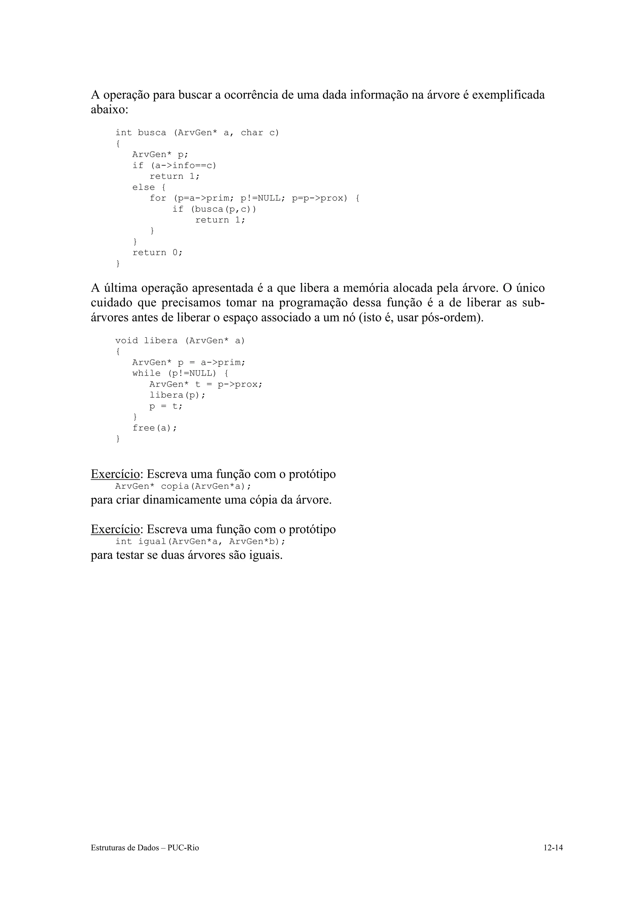 A operação para buscar a ocorrência de uma dada informação na árvore é exemplificada
abaixo:
      int busca (ArvGen* a, char c)
      {
         ArvGen* p;
         if (a->info==c)
            return 1;
         else {
            for (p=a->prim; p!=NULL; p=p->prox) {
                if (busca(p,c))
                    return 1;
            }
         }
         return 0;
      }

A última operação apresentada é a que libera a memória alocada pela árvore. O único
cuidado que precisamos tomar na programação dessa função é a de liberar as sub-
árvores antes de liberar o espaço associado a um nó (isto é, usar pós-ordem).
      void libera (ArvGen* a)
      {
         ArvGen* p = a->prim;
         while (p!=NULL) {
            ArvGen* t = p->prox;
            libera(p);
            p = t;
         }
         free(a);
      }


Exercício: Escreva uma função com o protótipo
      ArvGen* copia(ArvGen*a);
para criar dinamicamente uma cópia da árvore.

Exercício: Escreva uma função com o protótipo
      int igual(ArvGen*a, ArvGen*b);
para testar se duas árvores são iguais.




Estruturas de Dados – PUC-Rio                                                      12-14
 