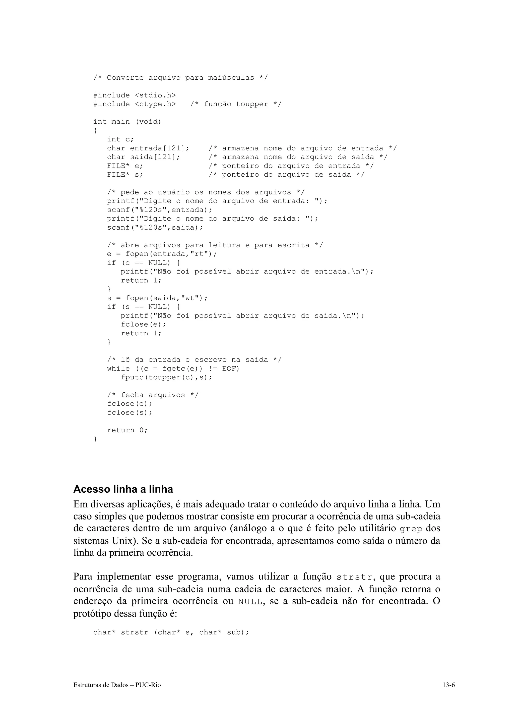 /* Converte arquivo para maiúsculas */

      #include <stdio.h>
      #include <ctype.h>        /* função toupper */

      int main (void)
      {
         int c;
         char entrada[121];        /*   armazena   nome do arquivo de entrada */
         char saida[121];          /*   armazena   nome do arquivo de saída */
         FILE* e;                  /*   ponteiro   do arquivo de entrada */
         FILE* s;                  /*   ponteiro   do arquivo de saída */

           /* pede ao usuário os nomes dos arquivos */
           printf("Digite o nome do arquivo de entrada: ");
           scanf("%120s",entrada);
           printf("Digite o nome do arquivo de saida: ");
           scanf("%120s",saida);

           /* abre arquivos para leitura e para escrita */
           e = fopen(entrada,"rt");
           if (e == NULL) {
              printf("Não foi possível abrir arquivo de entrada.n");
              return 1;
           }
           s = fopen(saida,"wt");
           if (s == NULL) {
              printf("Não foi possível abrir arquivo de saida.n");
              fclose(e);
              return 1;
           }

           /* lê da entrada e escreve na saída */
           while ((c = fgetc(e)) != EOF)
              fputc(toupper(c),s);

           /* fecha arquivos */
           fclose(e);
           fclose(s);

           return 0;
      }




Acesso linha a linha
Em diversas aplicações, é mais adequado tratar o conteúdo do arquivo linha a linha. Um
caso simples que podemos mostrar consiste em procurar a ocorrência de uma sub-cadeia
de caracteres dentro de um arquivo (análogo a o que é feito pelo utilitário grep dos
sistemas Unix). Se a sub-cadeia for encontrada, apresentamos como saída o número da
linha da primeira ocorrência.

Para implementar esse programa, vamos utilizar a função strstr , que procura a
ocorrência de uma sub-cadeia numa cadeia de caracteres maior. A função retorna o
endereço da primeira ocorrência ou NULL , se a sub-cadeia não for encontrada. O
protótipo dessa função é:
      char* strstr (char* s, char* sub);




Estruturas de Dados – PUC-Rio                                                            13-6
 