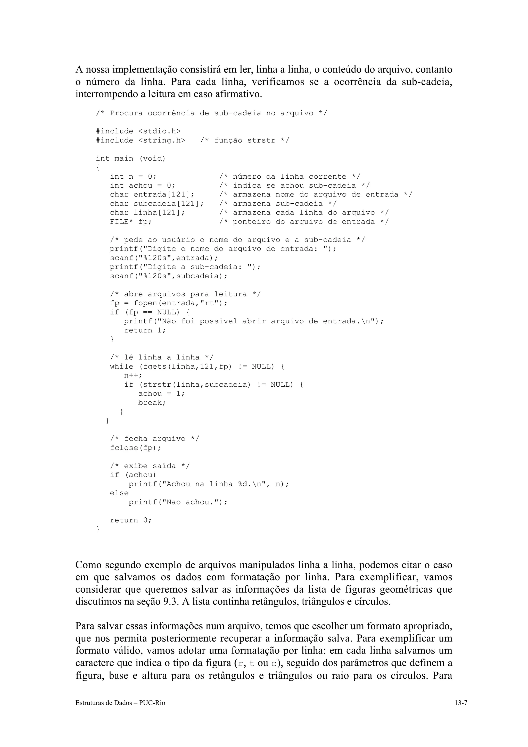 A nossa implementação consistirá em ler, linha a linha, o conteúdo do arquivo, contanto
o número da linha. Para cada linha, verificamos se a ocorrência da sub-cadeia,
interrompendo a leitura em caso afirmativo.
      /* Procura ocorrência de sub-cadeia no arquivo */

      #include <stdio.h>
      #include <string.h>        /* função strstr */

      int main (void)
      {
         int n = 0;                  /*   número da linha corrente */
         int achou = 0;              /*   indica se achou sub-cadeia */
         char entrada[121];          /*   armazena nome do arquivo de entrada */
         char subcadeia[121];        /*   armazena sub-cadeia */
         char linha[121];            /*   armazena cada linha do arquivo */
         FILE* fp;                   /*   ponteiro do arquivo de entrada */

              /* pede ao usuário o nome do arquivo e a sub-cadeia */
              printf("Digite o nome do arquivo de entrada: ");
              scanf("%120s",entrada);
              printf("Digite a sub-cadeia: ");
              scanf("%120s",subcadeia);

              /* abre arquivos para leitura */
              fp = fopen(entrada,"rt");
              if (fp == NULL) {
                 printf("Não foi possível abrir arquivo de entrada.n");
                 return 1;
              }

              /* lê linha a linha */
              while (fgets(linha,121,fp) != NULL) {
                  n++;
                  if (strstr(linha,subcadeia) != NULL) {
                     achou = 1;
                     break;
                }
          }

              /* fecha arquivo */
              fclose(fp);

              /* exibe saída */
              if (achou)
                   printf("Achou na linha %d.n", n);
              else
                   printf("Nao achou.");

              return 0;
      }



Como segundo exemplo de arquivos manipulados linha a linha, podemos citar o caso
em que salvamos os dados com formatação por linha. Para exemplificar, vamos
considerar que queremos salvar as informações da lista de figuras geométricas que
discutimos na seção 9.3. A lista continha retângulos, triângulos e círculos.

Para salvar essas informações num arquivo, temos que escolher um formato apropriado,
que nos permita posteriormente recuperar a informação salva. Para exemplificar um
formato válido, vamos adotar uma formatação por linha: em cada linha salvamos um
caractere que indica o tipo da figura (r, t ou c), seguido dos parâmetros que definem a
figura, base e altura para os retângulos e triângulos ou raio para os círculos. Para

Estruturas de Dados – PUC-Rio                                                             13-7
 