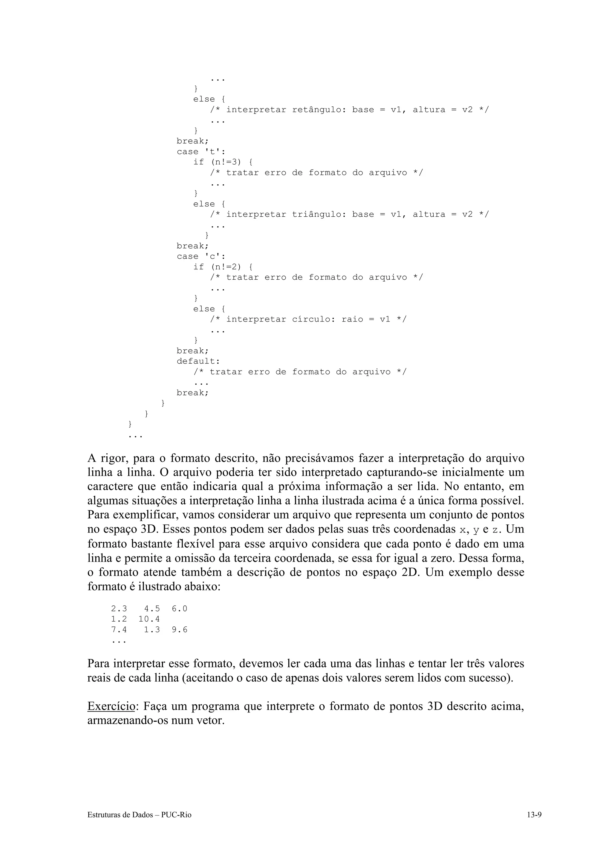 ...
                            }
                            else {
                                /* interpretar   retângulo: base = v1, altura = v2 */
                                ...
                            }
                         break;
                         case 't':
                            if (n!=3) {
                                /* tratar erro   de formato do arquivo */
                                ...
                            }
                            else {
                                /* interpretar   triângulo: base = v1, altura = v2 */
                                ...
                              }
                         break;
                         case 'c':
                            if (n!=2) {
                                /* tratar erro   de formato do arquivo */
                                ...
                            }
                            else {
                                /* interpretar   círculo: raio = v1 */
                                ...
                            }
                         break;
                         default:
                            /* tratar erro de    formato do arquivo */
                            ...
                         break;
                    }
               }
            }
            ...

A rigor, para o formato descrito, não precisávamos fazer a interpretação do arquivo
linha a linha. O arquivo poderia ter sido interpretado capturando-se inicialmente um
caractere que então indicaria qual a próxima informação a ser lida. No entanto, em
algumas situações a interpretação linha a linha ilustrada acima é a única forma possível.
Para exemplificar, vamos considerar um arquivo que representa um conjunto de pontos
no espaço 3D. Esses pontos podem ser dados pelas suas três coordenadas x, y e z. Um
formato bastante flexível para esse arquivo considera que cada ponto é dado em uma
linha e permite a omissão da terceira coordenada, se essa for igual a zero. Dessa forma,
o formato atende também a descrição de pontos no espaço 2D. Um exemplo desse
formato é ilustrado abaixo:
      2.3      4.5      6.0
      1.2     10.4
      7.4      1.3      9.6
      ...

Para interpretar esse formato, devemos ler cada uma das linhas e tentar ler três valores
reais de cada linha (aceitando o caso de apenas dois valores serem lidos com sucesso).

Exercício: Faça um programa que interprete o formato de pontos 3D descrito acima,
armazenando-os num vetor.




Estruturas de Dados – PUC-Rio                                                               13-9
 