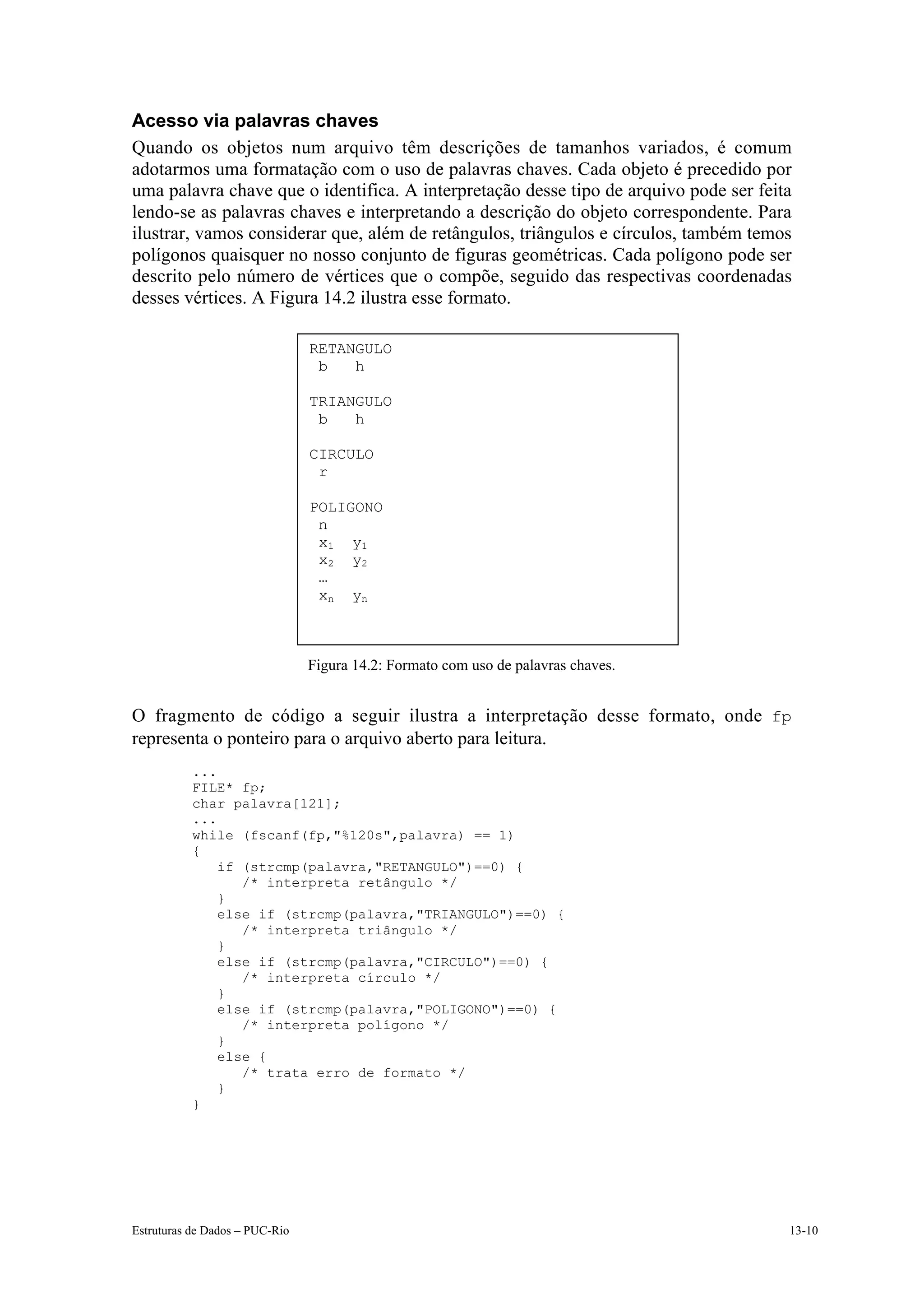 Acesso via palavras chaves
Quando os objetos num arquivo têm descrições de tamanhos variados, é comum
adotarmos uma formatação com o uso de palavras chaves. Cada objeto é precedido por
uma palavra chave que o identifica. A interpretação desse tipo de arquivo pode ser feita
lendo-se as palavras chaves e interpretando a descrição do objeto correspondente. Para
ilustrar, vamos considerar que, além de retângulos, triângulos e círculos, também temos
polígonos quaisquer no nosso conjunto de figuras geométricas. Cada polígono pode ser
descrito pelo número de vértices que o compõe, seguido das respectivas coordenadas
desses vértices. A Figura 14.2 ilustra esse formato.

                                RETANGULO
                                 b   h

                                TRIANGULO
                                 b   h

                                CIRCULO
                                 r

                                POLIGONO
                                 n
                                 x 1 y1
                                 x 2 y2
                                 …
                                 x n yn



                                Figura 14.2: Formato com uso de palavras chaves.


O fragmento de código a seguir ilustra a interpretação desse formato, onde fp
representa o ponteiro para o arquivo aberto para leitura.
           ...
           FILE* fp;
           char palavra[121];
           ...
           while (fscanf(fp,"%120s",palavra) == 1)
           {
               if (strcmp(palavra,"RETANGULO")==0) {
                  /* interpreta retângulo */
               }
               else if (strcmp(palavra,"TRIANGULO")==0) {
                  /* interpreta triângulo */
               }
               else if (strcmp(palavra,"CIRCULO")==0) {
                  /* interpreta círculo */
               }
               else if (strcmp(palavra,"POLIGONO")==0) {
                  /* interpreta polígono */
               }
               else {
                  /* trata erro de formato */
               }
           }




Estruturas de Dados – PUC-Rio                                                          13-10
 