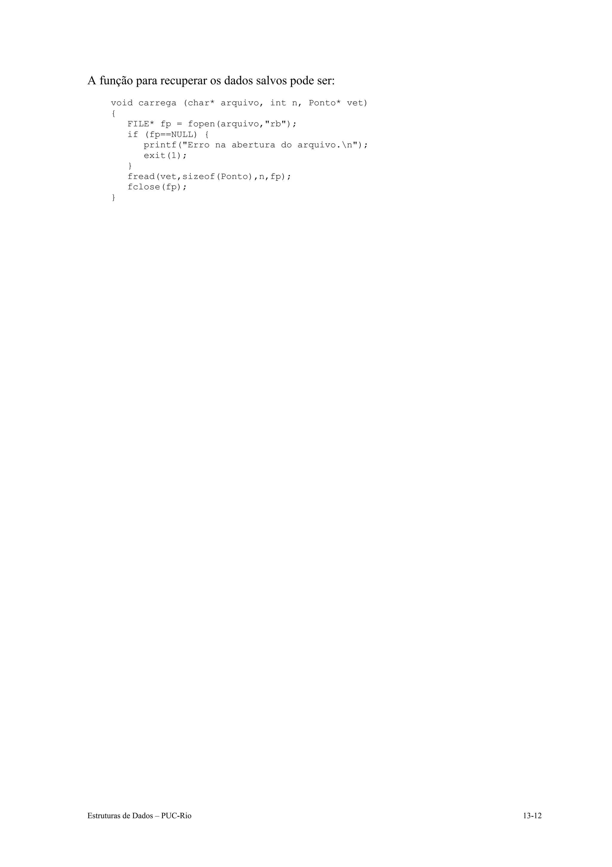 A função para recuperar os dados salvos pode ser:
      void carrega (char* arquivo, int n, Ponto* vet)
      {
         FILE* fp = fopen(arquivo,"rb");
         if (fp==NULL) {
            printf("Erro na abertura do arquivo.n");
            exit(1);
         }
         fread(vet,sizeof(Ponto),n,fp);
         fclose(fp);
      }




Estruturas de Dados – PUC-Rio                           13-12
 