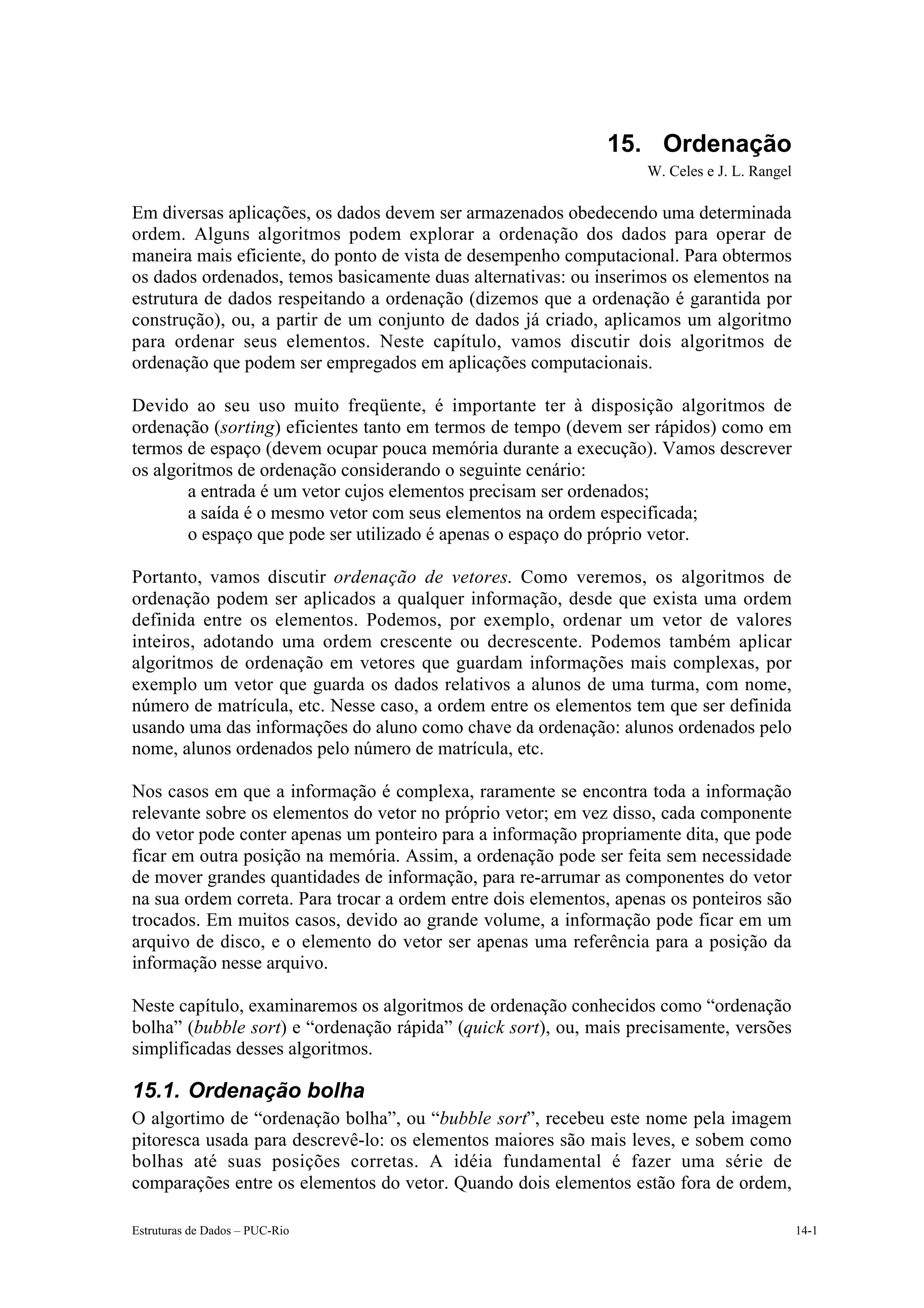 15. Ordenação
                                                                   W. Celes e J. L. Rangel

Em diversas aplicações, os dados devem ser armazenados obedecendo uma determinada
ordem. Alguns algoritmos podem explorar a ordenação dos dados para operar de
maneira mais eficiente, do ponto de vista de desempenho computacional. Para obtermos
os dados ordenados, temos basicamente duas alternativas: ou inserimos os elementos na
estrutura de dados respeitando a ordenação (dizemos que a ordenação é garantida por
construção), ou, a partir de um conjunto de dados já criado, aplicamos um algoritmo
para ordenar seus elementos. Neste capítulo, vamos discutir dois algoritmos de
ordenação que podem ser empregados em aplicações computacionais.

Devido ao seu uso muito freqüente, é importante ter à disposição algoritmos de
ordenação (sorting) eficientes tanto em termos de tempo (devem ser rápidos) como em
termos de espaço (devem ocupar pouca memória durante a execução). Vamos descrever
os algoritmos de ordenação considerando o seguinte cenário:
    • a entrada é um vetor cujos elementos precisam ser ordenados;
    • a saída é o mesmo vetor com seus elementos na ordem especificada;
    • o espaço que pode ser utilizado é apenas o espaço do próprio vetor.

Portanto, vamos discutir ordenação de vetores. Como veremos, os algoritmos de
ordenação podem ser aplicados a qualquer informação, desde que exista uma ordem
definida entre os elementos. Podemos, por exemplo, ordenar um vetor de valores
inteiros, adotando uma ordem crescente ou decrescente. Podemos também aplicar
algoritmos de ordenação em vetores que guardam informações mais complexas, por
exemplo um vetor que guarda os dados relativos a alunos de uma turma, com nome,
número de matrícula, etc. Nesse caso, a ordem entre os elementos tem que ser definida
usando uma das informações do aluno como chave da ordenação: alunos ordenados pelo
nome, alunos ordenados pelo número de matrícula, etc.

Nos casos em que a informação é complexa, raramente se encontra toda a informação
relevante sobre os elementos do vetor no próprio vetor; em vez disso, cada componente
do vetor pode conter apenas um ponteiro para a informação propriamente dita, que pode
ficar em outra posição na memória. Assim, a ordenação pode ser feita sem necessidade
de mover grandes quantidades de informação, para re-arrumar as componentes do vetor
na sua ordem correta. Para trocar a ordem entre dois elementos, apenas os ponteiros são
trocados. Em muitos casos, devido ao grande volume, a informação pode ficar em um
arquivo de disco, e o elemento do vetor ser apenas uma referência para a posição da
informação nesse arquivo.

Neste capítulo, examinaremos os algoritmos de ordenação conhecidos como “ordenação
bolha” (bubble sort) e “ordenação rápida” (quick sort), ou, mais precisamente, versões
simplificadas desses algoritmos.

15.1. Ordenação bolha
O algortimo de “ordenação bolha”, ou “bubble sort”, recebeu este nome pela imagem
pitoresca usada para descrevê-lo: os elementos maiores são mais leves, e sobem como
bolhas até suas posições corretas. A idéia fundamental é fazer uma série de
comparações entre os elementos do vetor. Quando dois elementos estão fora de ordem,

Estruturas de Dados – PUC-Rio                                                                14-1
 