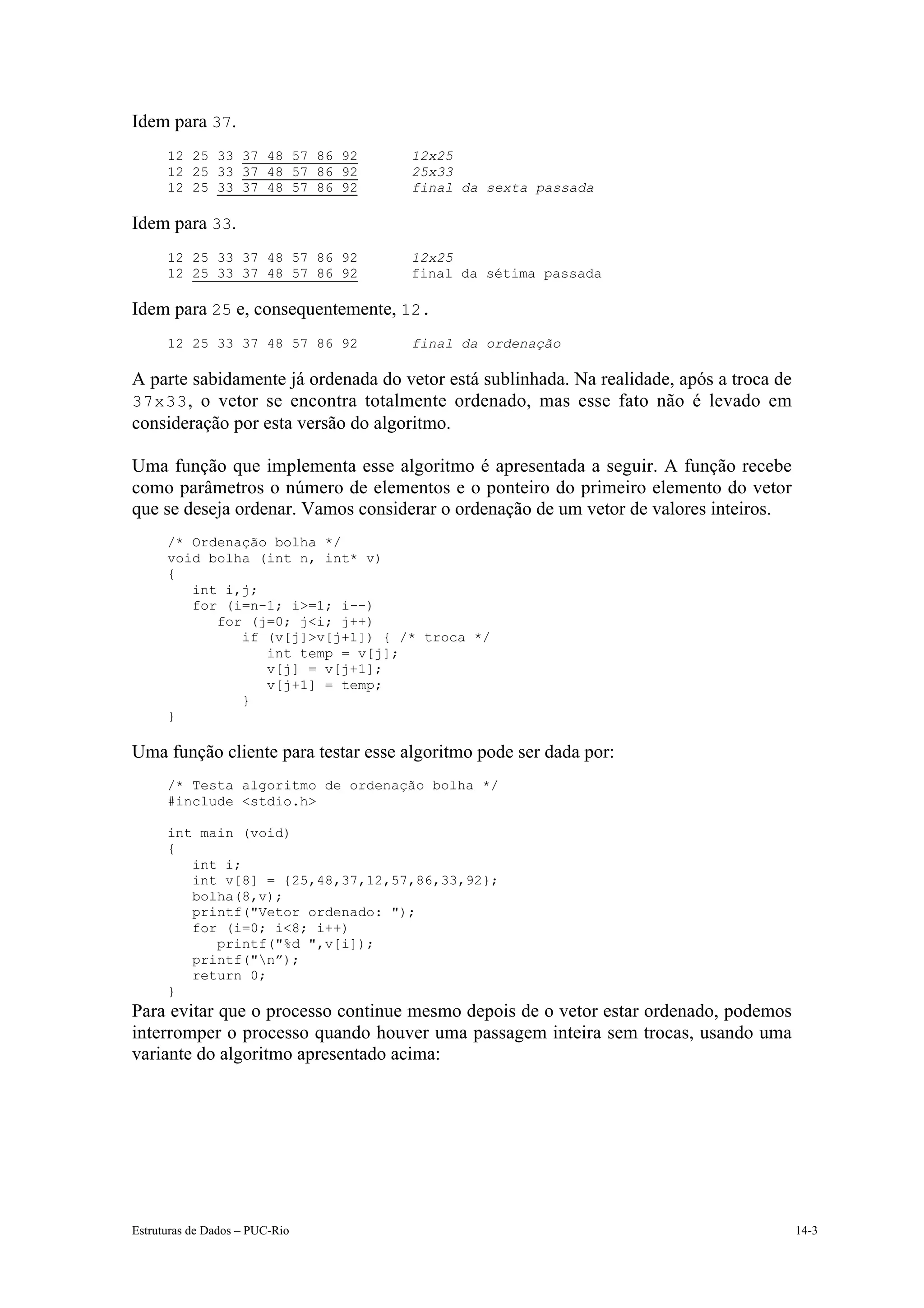Idem para 37.
      12 25 33 37 48 57 86 92        12x25
      12 25 33 37 48 57 86 92        25x33
      12 25 33 37 48 57 86 92        final da sexta passada

Idem para 33.
      12 25 33 37 48 57 86 92        12x25
      12 25 33 37 48 57 86 92        final da sétima passada

Idem para 25 e, consequentemente, 12.
      12 25 33 37 48 57 86 92        final da ordenação

A parte sabidamente já ordenada do vetor está sublinhada. Na realidade, após a troca de
37x33 , o vetor se encontra totalmente ordenado, mas esse fato não é levado em
consideração por esta versão do algoritmo.

Uma função que implementa esse algoritmo é apresentada a seguir. A função recebe
como parâmetros o número de elementos e o ponteiro do primeiro elemento do vetor
que se deseja ordenar. Vamos considerar o ordenação de um vetor de valores inteiros.
      /* Ordenação bolha */
      void bolha (int n, int* v)
      {
         int i,j;
         for (i=n-1; i>=1; i--)
            for (j=0; j<i; j++)
               if (v[j]>v[j+1]) { /* troca */
                  int temp = v[j];
                  v[j] = v[j+1];
                  v[j+1] = temp;
               }
      }

Uma função cliente para testar esse algoritmo pode ser dada por:
      /* Testa algoritmo de ordenação bolha */
      #include <stdio.h>

      int main (void)
      {
         int i;
         int v[8] = {25,48,37,12,57,86,33,92};
         bolha(8,v);
         printf("Vetor ordenado: ");
         for (i=0; i<8; i++)
            printf("%d ",v[i]);
         printf("n”);
         return 0;
      }
Para evitar que o processo continue mesmo depois de o vetor estar ordenado, podemos
interromper o processo quando houver uma passagem inteira sem trocas, usando uma
variante do algoritmo apresentado acima:




Estruturas de Dados – PUC-Rio                                                             14-3
 