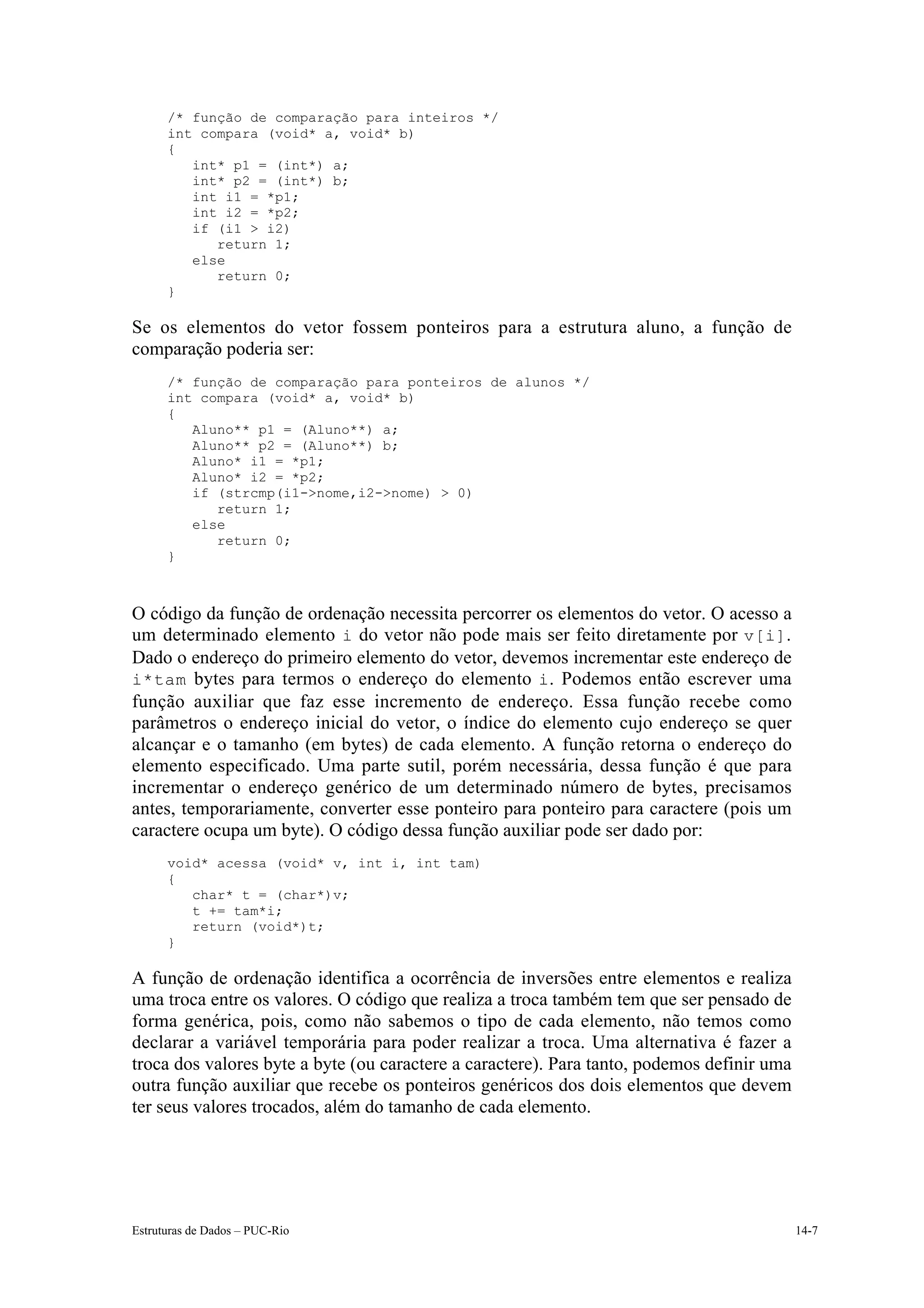 /* função de comparação para inteiros */
      int compara (void* a, void* b)
      {
         int* p1 = (int*) a;
         int* p2 = (int*) b;
         int i1 = *p1;
         int i2 = *p2;
         if (i1 > i2)
            return 1;
         else
            return 0;
      }

Se os elementos do vetor fossem ponteiros para a estrutura aluno, a função de
comparação poderia ser:
      /* função de comparação para ponteiros de alunos */
      int compara (void* a, void* b)
      {
         Aluno** p1 = (Aluno**) a;
         Aluno** p2 = (Aluno**) b;
         Aluno* i1 = *p1;
         Aluno* i2 = *p2;
         if (strcmp(i1->nome,i2->nome) > 0)
            return 1;
         else
            return 0;
      }



O código da função de ordenação necessita percorrer os elementos do vetor. O acesso a
um determinado elemento i do vetor não pode mais ser feito diretamente por v[i].
Dado o endereço do primeiro elemento do vetor, devemos incrementar este endereço de
i*tam bytes para termos o endereço do elemento i . Podemos então escrever uma
função auxiliar que faz esse incremento de endereço. Essa função recebe como
parâmetros o endereço inicial do vetor, o índice do elemento cujo endereço se quer
alcançar e o tamanho (em bytes) de cada elemento. A função retorna o endereço do
elemento especificado. Uma parte sutil, porém necessária, dessa função é que para
incrementar o endereço genérico de um determinado número de bytes, precisamos
antes, temporariamente, converter esse ponteiro para ponteiro para caractere (pois um
caractere ocupa um byte). O código dessa função auxiliar pode ser dado por:
      void* acessa (void* v, int i, int tam)
      {
         char* t = (char*)v;
         t += tam*i;
         return (void*)t;
      }

A função de ordenação identifica a ocorrência de inversões entre elementos e realiza
uma troca entre os valores. O código que realiza a troca também tem que ser pensado de
forma genérica, pois, como não sabemos o tipo de cada elemento, não temos como
declarar a variável temporária para poder realizar a troca. Uma alternativa é fazer a
troca dos valores byte a byte (ou caractere a caractere). Para tanto, podemos definir uma
outra função auxiliar que recebe os ponteiros genéricos dos dois elementos que devem
ter seus valores trocados, além do tamanho de cada elemento.




Estruturas de Dados – PUC-Rio                                                               14-7
 