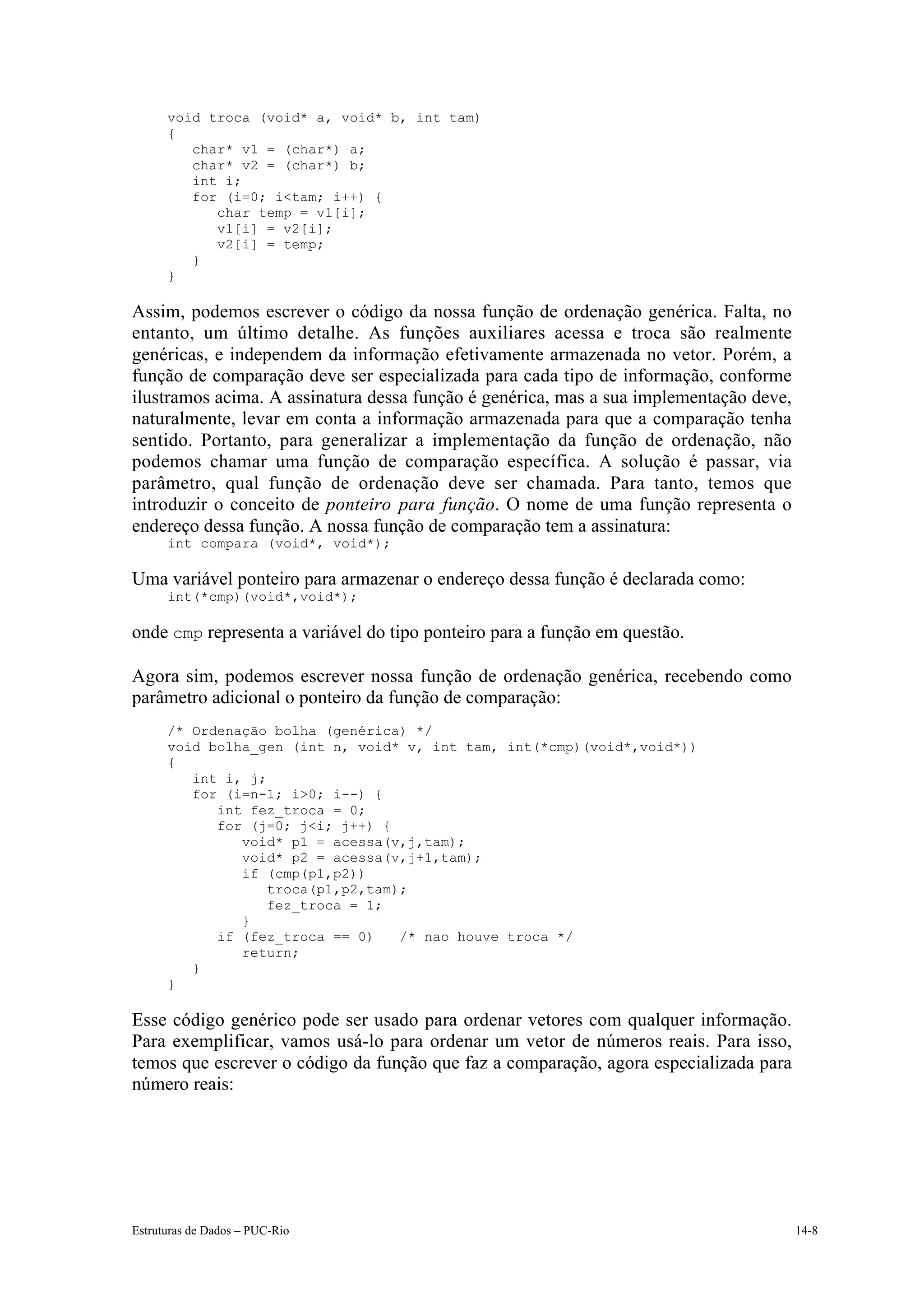 void troca (void* a, void* b, int tam)
      {
         char* v1 = (char*) a;
         char* v2 = (char*) b;
         int i;
         for (i=0; i<tam; i++) {
            char temp = v1[i];
            v1[i] = v2[i];
            v2[i] = temp;
         }
      }

Assim, podemos escrever o código da nossa função de ordenação genérica. Falta, no
entanto, um último detalhe. As funções auxiliares acessa e troca são realmente
genéricas, e independem da informação efetivamente armazenada no vetor. Porém, a
função de comparação deve ser especializada para cada tipo de informação, conforme
ilustramos acima. A assinatura dessa função é genérica, mas a sua implementação deve,
naturalmente, levar em conta a informação armazenada para que a comparação tenha
sentido. Portanto, para generalizar a implementação da função de ordenação, não
podemos chamar uma função de comparação específica. A solução é passar, via
parâmetro, qual função de ordenação deve ser chamada. Para tanto, temos que
introduzir o conceito de ponteiro para função. O nome de uma função representa o
endereço dessa função. A nossa função de comparação tem a assinatura:
      int compara (void*, void*);

Uma variável ponteiro para armazenar o endereço dessa função é declarada como:
      int(*cmp)(void*,void*);

onde cmp representa a variável do tipo ponteiro para a função em questão.

Agora sim, podemos escrever nossa função de ordenação genérica, recebendo como
parâmetro adicional o ponteiro da função de comparação:
      /* Ordenação bolha (genérica) */
      void bolha_gen (int n, void* v, int tam, int(*cmp)(void*,void*))
      {
         int i, j;
         for (i=n-1; i>0; i--) {
            int fez_troca = 0;
            for (j=0; j<i; j++) {
               void* p1 = acessa(v,j,tam);
               void* p2 = acessa(v,j+1,tam);
               if (cmp(p1,p2))
                   troca(p1,p2,tam);
                   fez_troca = 1;
               }
            if (fez_troca == 0)    /* nao houve troca */
               return;
         }
      }

Esse código genérico pode ser usado para ordenar vetores com qualquer informação.
Para exemplificar, vamos usá-lo para ordenar um vetor de números reais. Para isso,
temos que escrever o código da função que faz a comparação, agora especializada para
número reais:




Estruturas de Dados – PUC-Rio                                                           14-8
 