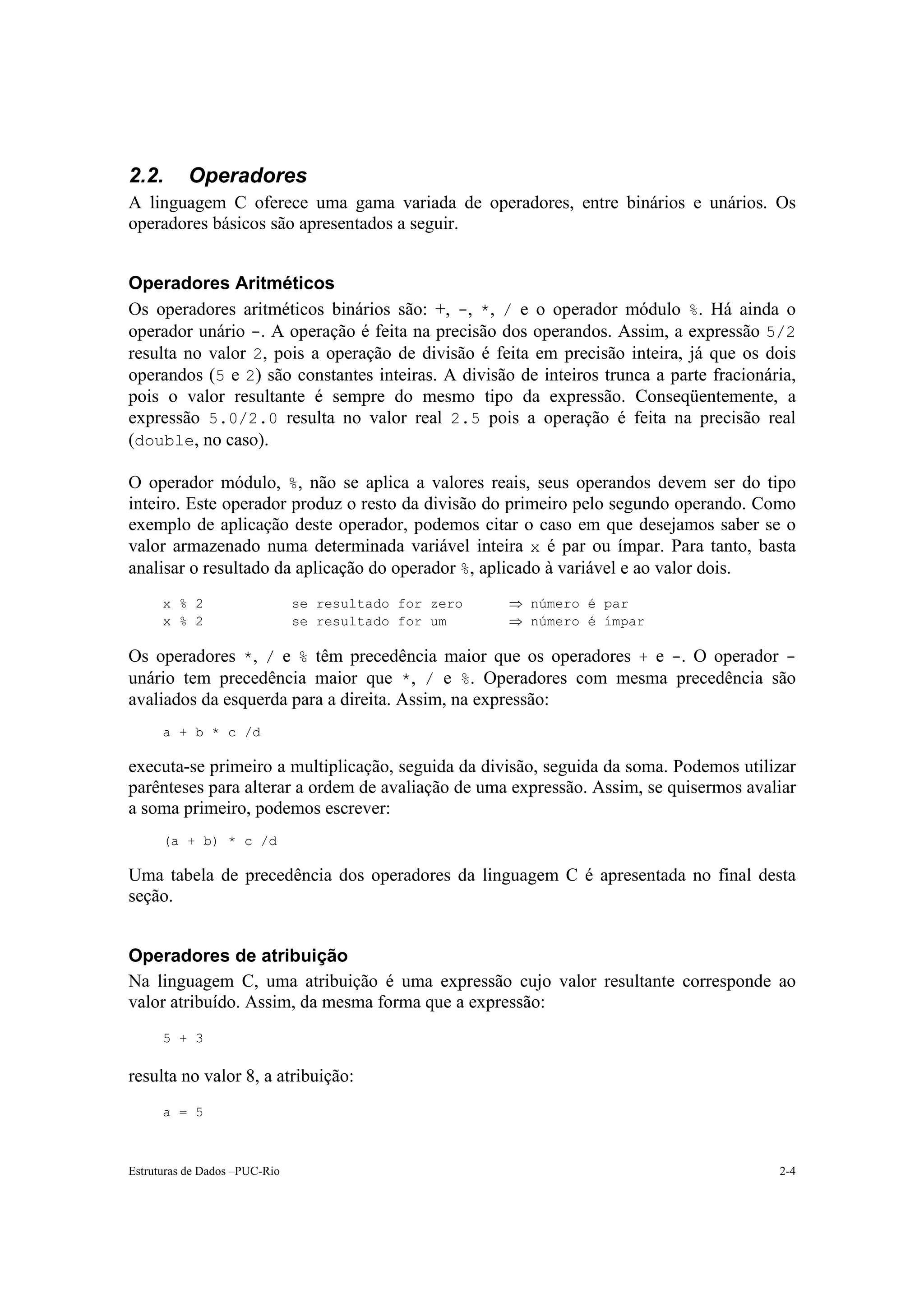 2.2.       Operadores
A linguagem C oferece uma gama variada de operadores, entre binários e unários. Os
operadores básicos são apresentados a seguir.


Operadores Aritméticos
Os operadores aritméticos binários são: +, -, *, / e o operador módulo %. Há ainda o
operador unário -. A operação é feita na precisão dos operandos. Assim, a expressão 5/2
resulta no valor 2, pois a operação de divisão é feita em precisão inteira, já que os dois
operandos (5 e 2) são constantes inteiras. A divisão de inteiros trunca a parte fracionária,
pois o valor resultante é sempre do mesmo tipo da expressão. Conseqüentemente, a
expressão 5.0/2.0 resulta no valor real 2.5 pois a operação é feita na precisão real
(double, no caso).

O operador módulo, %, não se aplica a valores reais, seus operandos devem ser do tipo
inteiro. Este operador produz o resto da divisão do primeiro pelo segundo operando. Como
exemplo de aplicação deste operador, podemos citar o caso em que desejamos saber se o
valor armazenado numa determinada variável inteira x é par ou ímpar. Para tanto, basta
analisar o resultado da aplicação do operador %, aplicado à variável e ao valor dois.
      x % 2                    se resultado for zero   ⇒ número é par
      x % 2                    se resultado for um     ⇒ número é ímpar

Os operadores *, / e % têm precedência maior que os operadores + e -. O operador -
unário tem precedência maior que *, / e %. Operadores com mesma precedência são
avaliados da esquerda para a direita. Assim, na expressão:
      a + b * c /d

executa-se primeiro a multiplicação, seguida da divisão, seguida da soma. Podemos utilizar
parênteses para alterar a ordem de avaliação de uma expressão. Assim, se quisermos avaliar
a soma primeiro, podemos escrever:
      (a + b) * c /d

Uma tabela de precedência dos operadores da linguagem C é apresentada no final desta
seção.


Operadores de atribuição
Na linguagem C, uma atribuição é uma expressão cujo valor resultante corresponde ao
valor atribuído. Assim, da mesma forma que a expressão:
      5 + 3

resulta no valor 8, a atribuição:
      a = 5



Estruturas de Dados –PUC-Rio                                                             2-4
 