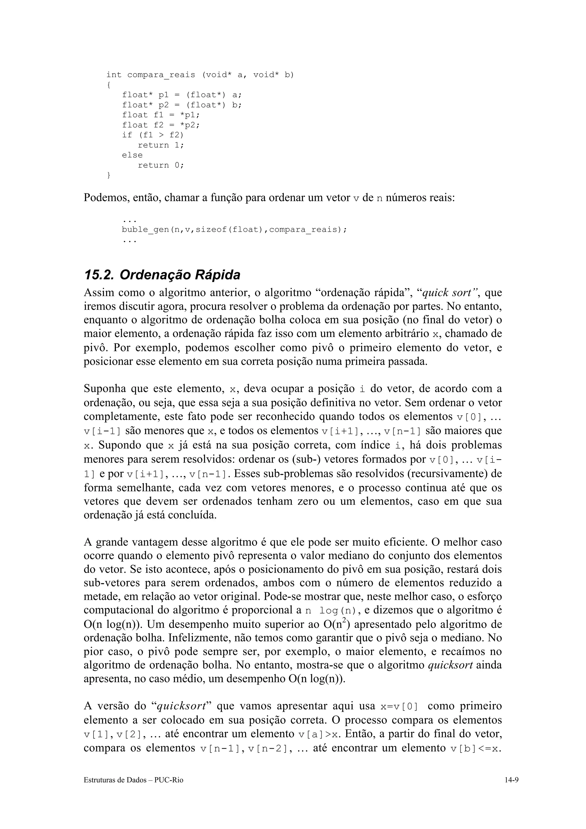 int compara_reais (void* a, void* b)
      {
         float* p1 = (float*) a;
         float* p2 = (float*) b;
         float f1 = *p1;
         float f2 = *p2;
         if (f1 > f2)
            return 1;
         else
            return 0;
      }

Podemos, então, chamar a função para ordenar um vetor v de n números reais:
           ...
           buble_gen(n,v,sizeof(float),compara_reais);
           ...



15.2. Ordenação Rápida
Assim como o algoritmo anterior, o algoritmo “ordenação rápida”, “quick sort”, que
iremos discutir agora, procura resolver o problema da ordenação por partes. No entanto,
enquanto o algoritmo de ordenação bolha coloca em sua posição (no final do vetor) o
maior elemento, a ordenação rápida faz isso com um elemento arbitrário x, chamado de
pivô. Por exemplo, podemos escolher como pivô o primeiro elemento do vetor, e
posicionar esse elemento em sua correta posição numa primeira passada.

Suponha que este elemento, x , deva ocupar a posição i do vetor, de acordo com a
ordenação, ou seja, que essa seja a sua posição definitiva no vetor. Sem ordenar o vetor
completamente, este fato pode ser reconhecido quando todos os elementos v[0], …
v[i-1] são menores que x, e todos os elementos v[i+1], …, v[n-1] são maiores que
x . Supondo que x já está na sua posição correta, com índice i , há dois problemas
menores para serem resolvidos: ordenar os (sub-) vetores formados por v[0], … v[i-
1] e por v[i+1], …, v[n-1]. Esses sub-problemas são resolvidos (recursivamente) de
forma semelhante, cada vez com vetores menores, e o processo continua até que os
vetores que devem ser ordenados tenham zero ou um elementos, caso em que sua
ordenação já está concluída.

A grande vantagem desse algoritmo é que ele pode ser muito eficiente. O melhor caso
ocorre quando o elemento pivô representa o valor mediano do conjunto dos elementos
do vetor. Se isto acontece, após o posicionamento do pivô em sua posição, restará dois
sub-vetores para serem ordenados, ambos com o número de elementos reduzido a
metade, em relação ao vetor original. Pode-se mostrar que, neste melhor caso, o esforço
computacional do algoritmo é proporcional a n log(n), e dizemos que o algoritmo é
O(n log(n)). Um desempenho muito superior ao O(n2) apresentado pelo algoritmo de
ordenação bolha. Infelizmente, não temos como garantir que o pivô seja o mediano. No
pior caso, o pivô pode sempre ser, por exemplo, o maior elemento, e recaímos no
algoritmo de ordenação bolha. No entanto, mostra-se que o algoritmo quicksort ainda
apresenta, no caso médio, um desempenho O(n log(n)).

A versão do “quicksort” que vamos apresentar aqui usa x=v[0] como primeiro
elemento a ser colocado em sua posição correta. O processo compara os elementos
v[1], v[2], … até encontrar um elemento v[a]>x. Então, a partir do final do vetor,
compara os elementos v[n-1] , v[n-2] , … até encontrar um elemento v[b]<=x .

Estruturas de Dados – PUC-Rio                                                              14-9
 