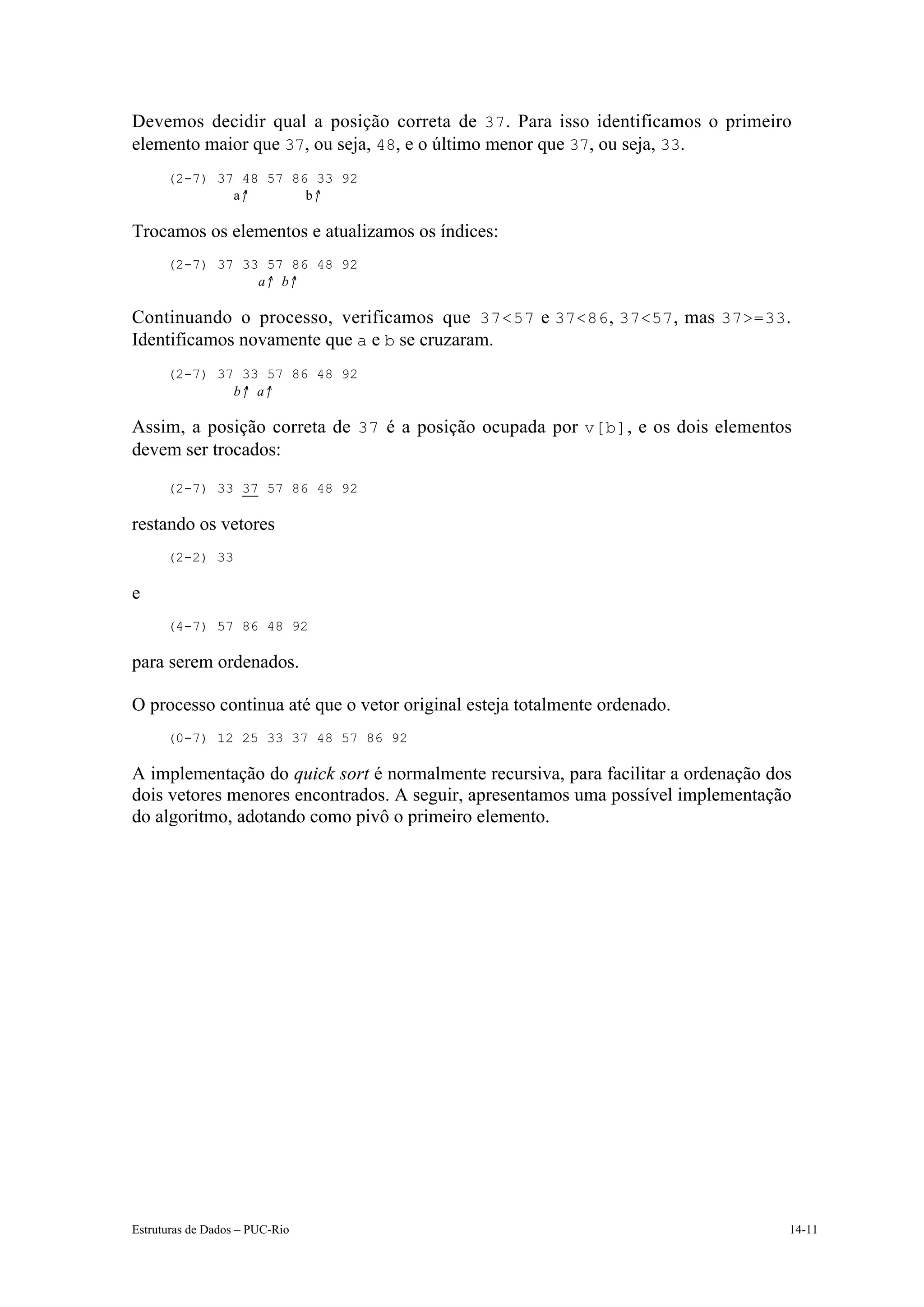 Devemos decidir qual a posição correta de 37 . Para isso identificamos o primeiro
elemento maior que 37, ou seja, 48, e o último menor que 37, ou seja, 33.
      (2-7) 37 48 57 86 33 92
              a↑       b↑

Trocamos os elementos e atualizamos os índices:
      (2-7) 37 33 57 86 48 92
                 a↑ b↑

Continuando o processo, verificamos que 37<57 e 37<86 , 37<57 , mas 37>=33 .
Identificamos novamente que a e b se cruzaram.
      (2-7) 37 33 57 86 48 92
              b↑ a↑

Assim, a posição correta de 37 é a posição ocupada por v[b] , e os dois elementos
devem ser trocados:
      (2-7) 33 37 57 86 48 92

restando os vetores
      (2-2) 33

e
      (4-7) 57 86 48 92

para serem ordenados.

O processo continua até que o vetor original esteja totalmente ordenado.
      (0-7) 12 25 33 37 48 57 86 92

A implementação do quick sort é normalmente recursiva, para facilitar a ordenação dos
dois vetores menores encontrados. A seguir, apresentamos uma possível implementação
do algoritmo, adotando como pivô o primeiro elemento.




Estruturas de Dados – PUC-Rio                                                       14-11
 