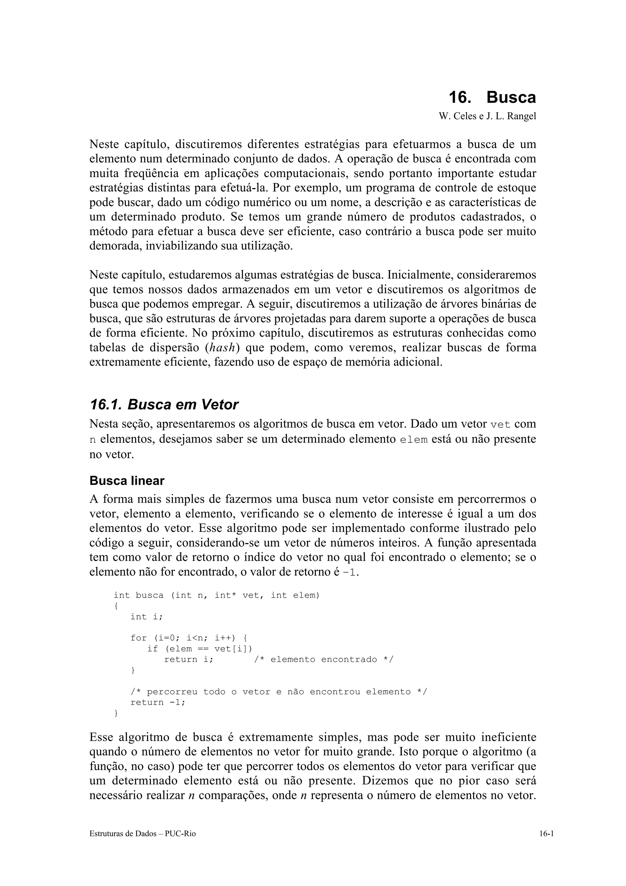 16. Busca
                                                                   W. Celes e J. L. Rangel

Neste capítulo, discutiremos diferentes estratégias para efetuarmos a busca de um
elemento num determinado conjunto de dados. A operação de busca é encontrada com
muita freqüência em aplicações computacionais, sendo portanto importante estudar
estratégias distintas para efetuá-la. Por exemplo, um programa de controle de estoque
pode buscar, dado um código numérico ou um nome, a descrição e as características de
um determinado produto. Se temos um grande número de produtos cadastrados, o
método para efetuar a busca deve ser eficiente, caso contrário a busca pode ser muito
demorada, inviabilizando sua utilização.

Neste capítulo, estudaremos algumas estratégias de busca. Inicialmente, consideraremos
que temos nossos dados armazenados em um vetor e discutiremos os algoritmos de
busca que podemos empregar. A seguir, discutiremos a utilização de árvores binárias de
busca, que são estruturas de árvores projetadas para darem suporte a operações de busca
de forma eficiente. No próximo capítulo, discutiremos as estruturas conhecidas como
tabelas de dispersão (hash) que podem, como veremos, realizar buscas de forma
extremamente eficiente, fazendo uso de espaço de memória adicional.


16.1. Busca em Vetor
Nesta seção, apresentaremos os algoritmos de busca em vetor. Dado um vetor vet com
n elementos, desejamos saber se um determinado elemento elem está ou não presente
no vetor.

Busca linear
A forma mais simples de fazermos uma busca num vetor consiste em percorrermos o
vetor, elemento a elemento, verificando se o elemento de interesse é igual a um dos
elementos do vetor. Esse algoritmo pode ser implementado conforme ilustrado pelo
código a seguir, considerando-se um vetor de números inteiros. A função apresentada
tem como valor de retorno o índice do vetor no qual foi encontrado o elemento; se o
elemento não for encontrado, o valor de retorno é –1.
      int busca (int n, int* vet, int elem)
      {
         int i;

           for (i=0; i<n; i++) {
              if (elem == vet[i])
                 return i;        /* elemento encontrado */
           }

           /* percorreu todo o vetor e não encontrou elemento */
           return -1;
      }

Esse algoritmo de busca é extremamente simples, mas pode ser muito ineficiente
quando o número de elementos no vetor for muito grande. Isto porque o algoritmo (a
função, no caso) pode ter que percorrer todos os elementos do vetor para verificar que
um determinado elemento está ou não presente. Dizemos que no pior caso será
necessário realizar n comparações, onde n representa o número de elementos no vetor.

Estruturas de Dados – PUC-Rio                                                                16-1
 