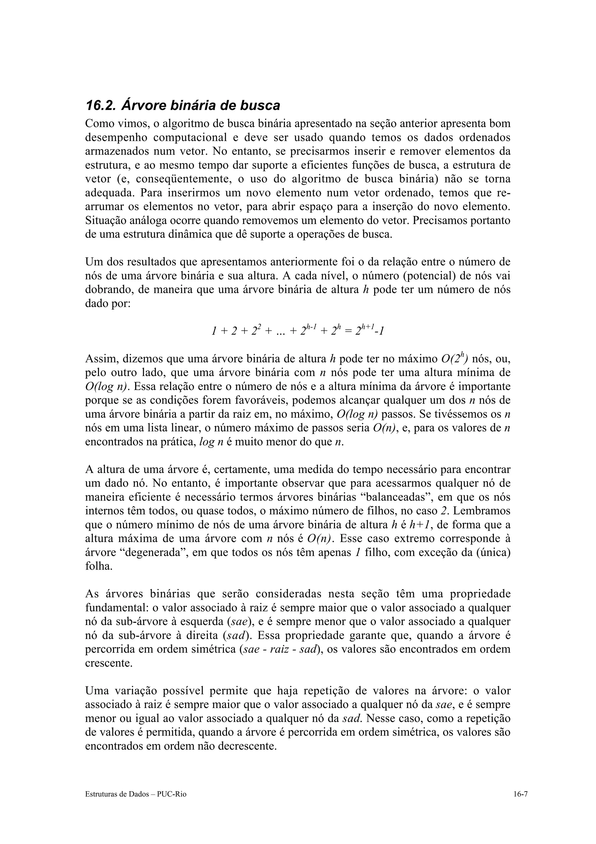16.2. Árvore binária de busca
Como vimos, o algoritmo de busca binária apresentado na seção anterior apresenta bom
desempenho computacional e deve ser usado quando temos os dados ordenados
armazenados num vetor. No entanto, se precisarmos inserir e remover elementos da
estrutura, e ao mesmo tempo dar suporte a eficientes funções de busca, a estrutura de
vetor (e, conseqüentemente, o uso do algoritmo de busca binária) não se torna
adequada. Para inserirmos um novo elemento num vetor ordenado, temos que re-
arrumar os elementos no vetor, para abrir espaço para a inserção do novo elemento.
Situação análoga ocorre quando removemos um elemento do vetor. Precisamos portanto
de uma estrutura dinâmica que dê suporte a operações de busca.

Um dos resultados que apresentamos anteriormente foi o da relação entre o número de
nós de uma árvore binária e sua altura. A cada nível, o número (potencial) de nós vai
dobrando, de maneira que uma árvore binária de altura h pode ter um número de nós
dado por:

                                1 + 2 + 22 + … + 2h-1 + 2h = 2h+1-1

Assim, dizemos que uma árvore binária de altura h pode ter no máximo O(2h) nós, ou,
pelo outro lado, que uma árvore binária com n nós pode ter uma altura mínima de
O(log n). Essa relação entre o número de nós e a altura mínima da árvore é importante
porque se as condições forem favoráveis, podemos alcançar qualquer um dos n nós de
uma árvore binária a partir da raiz em, no máximo, O(log n) passos. Se tivéssemos os n
nós em uma lista linear, o número máximo de passos seria O(n), e, para os valores de n
encontrados na prática, log n é muito menor do que n.

A altura de uma árvore é, certamente, uma medida do tempo necessário para encontrar
um dado nó. No entanto, é importante observar que para acessarmos qualquer nó de
maneira eficiente é necessário termos árvores binárias “balanceadas”, em que os nós
internos têm todos, ou quase todos, o máximo número de filhos, no caso 2. Lembramos
que o número mínimo de nós de uma árvore binária de altura h é h+1, de forma que a
altura máxima de uma árvore com n nós é O(n). Esse caso extremo corresponde à
árvore “degenerada”, em que todos os nós têm apenas 1 filho, com exceção da (única)
folha.

As árvores binárias que serão consideradas nesta seção têm uma propriedade
fundamental: o valor associado à raiz é sempre maior que o valor associado a qualquer
nó da sub-árvore à esquerda (sae), e é sempre menor que o valor associado a qualquer
nó da sub-árvore à direita (sad). Essa propriedade garante que, quando a árvore é
percorrida em ordem simétrica (sae - raiz - sad), os valores são encontrados em ordem
crescente.

Uma variação possível permite que haja repetição de valores na árvore: o valor
associado à raiz é sempre maior que o valor associado a qualquer nó da sae, e é sempre
menor ou igual ao valor associado a qualquer nó da sad. Nesse caso, como a repetição
de valores é permitida, quando a árvore é percorrida em ordem simétrica, os valores são
encontrados em ordem não decrescente.


Estruturas de Dados – PUC-Rio                                                             16-7
 