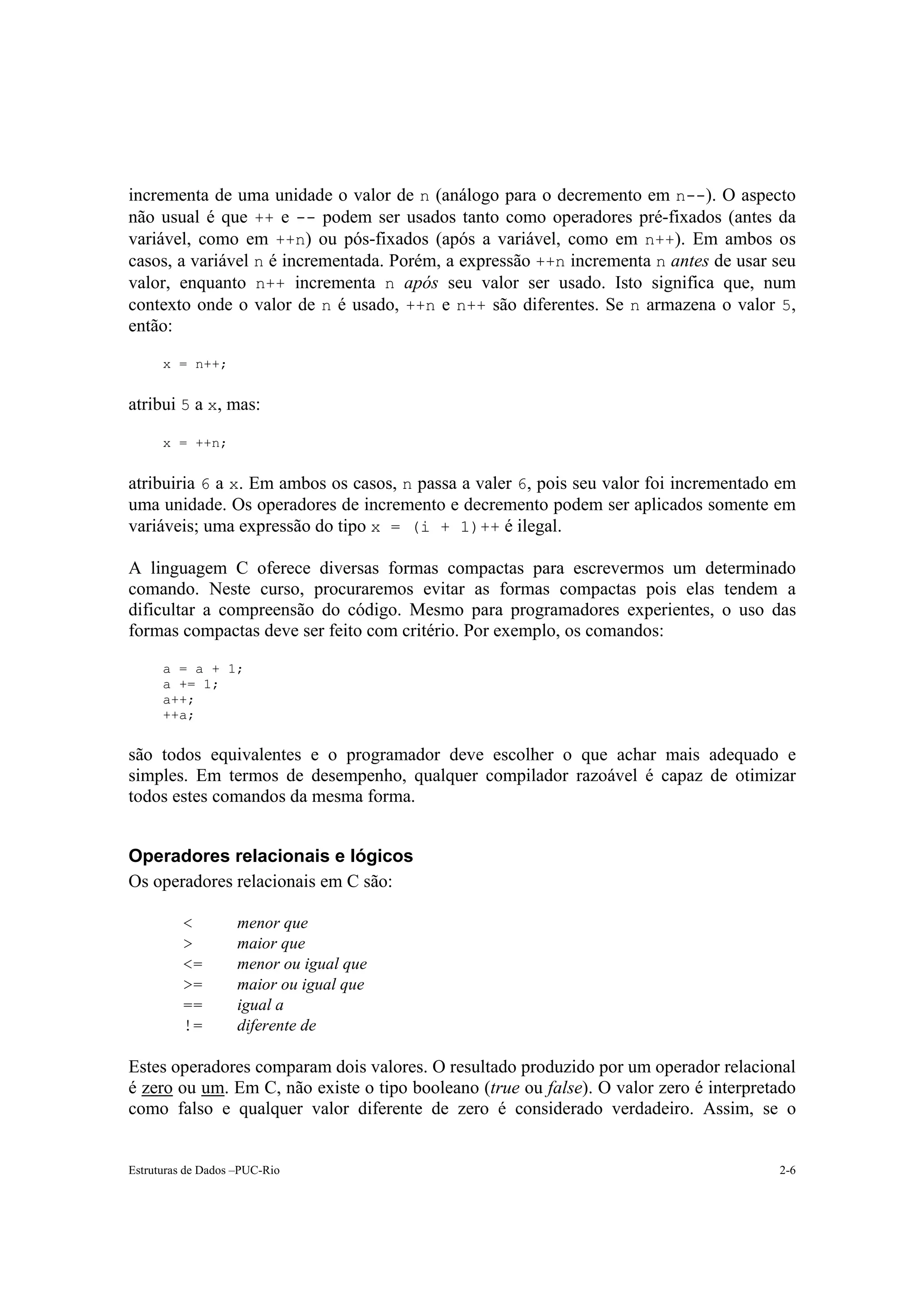 incrementa de uma unidade o valor de n (análogo para o decremento em n--). O aspecto
não usual é que ++ e -- podem ser usados tanto como operadores pré-fixados (antes da
variável, como em ++n) ou pós-fixados (após a variável, como em n++). Em ambos os
casos, a variável n é incrementada. Porém, a expressão ++n incrementa n antes de usar seu
valor, enquanto n++ incrementa n após seu valor ser usado. Isto significa que, num
contexto onde o valor de n é usado, ++n e n++ são diferentes. Se n armazena o valor 5,
então:

      x = n++;


atribui 5 a x, mas:

      x = ++n;


atribuiria 6 a x. Em ambos os casos, n passa a valer 6, pois seu valor foi incrementado em
uma unidade. Os operadores de incremento e decremento podem ser aplicados somente em
variáveis; uma expressão do tipo x = (i + 1)++ é ilegal.

A linguagem C oferece diversas formas compactas para escrevermos um determinado
comando. Neste curso, procuraremos evitar as formas compactas pois elas tendem a
dificultar a compreensão do código. Mesmo para programadores experientes, o uso das
formas compactas deve ser feito com critério. Por exemplo, os comandos:

      a = a + 1;
      a += 1;
      a++;
      ++a;


são todos equivalentes e o programador deve escolher o que achar mais adequado e
simples. Em termos de desempenho, qualquer compilador razoável é capaz de otimizar
todos estes comandos da mesma forma.


Operadores relacionais e lógicos
Os operadores relacionais em C são:

          <         menor que
          >         maior que
          <=        menor ou igual que
          >=        maior ou igual que
          ==        igual a
          !=        diferente de

Estes operadores comparam dois valores. O resultado produzido por um operador relacional
é zero ou um. Em C, não existe o tipo booleano (true ou false). O valor zero é interpretado
como falso e qualquer valor diferente de zero é considerado verdadeiro. Assim, se o


Estruturas de Dados –PUC-Rio                                                            2-6
 