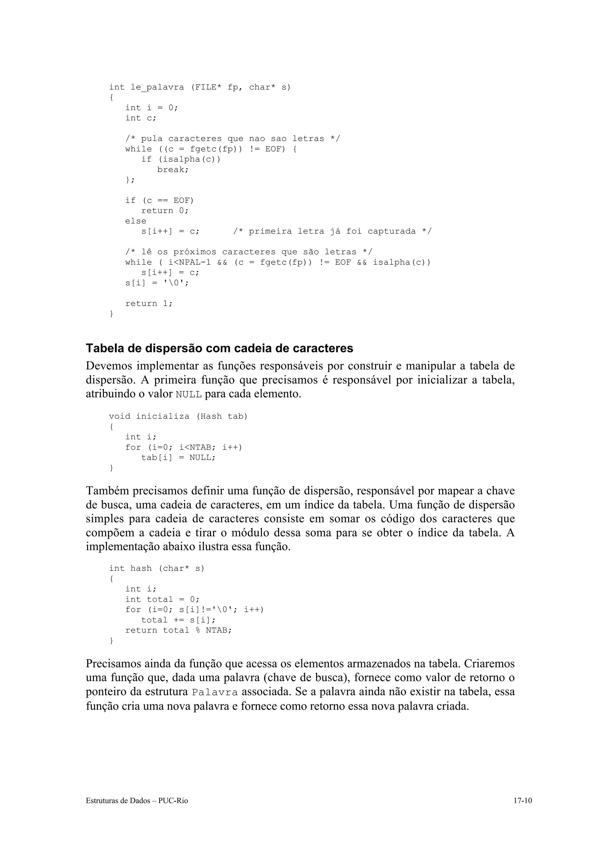 int le_palavra (FILE* fp, char* s)
      {
         int i = 0;
         int c;

           /* pula caracteres que nao sao letras */
           while ((c = fgetc(fp)) != EOF) {
              if (isalpha(c))
                 break;
           };

           if (c == EOF)
              return 0;
           else
              s[i++] = c;       /* primeira letra já foi capturada */

           /* lê os próximos caracteres que são letras */
           while ( i<NPAL-1 && (c = fgetc(fp)) != EOF && isalpha(c))
              s[i++] = c;
           s[i] = '0';

           return 1;
      }



Tabela de dispersão com cadeia de caracteres
Devemos implementar as funções responsáveis por construir e manipular a tabela de
dispersão. A primeira função que precisamos é responsável por inicializar a tabela,
atribuindo o valor NULL para cada elemento.
      void inicializa (Hash tab)
      {
         int i;
         for (i=0; i<NTAB; i++)
            tab[i] = NULL;
      }

Também precisamos definir uma função de dispersão, responsável por mapear a chave
de busca, uma cadeia de caracteres, em um índice da tabela. Uma função de dispersão
simples para cadeia de caracteres consiste em somar os código dos caracteres que
compõem a cadeia e tirar o módulo dessa soma para se obter o índice da tabela. A
implementação abaixo ilustra essa função.
      int hash (char* s)
      {
         int i;
         int total = 0;
         for (i=0; s[i]!='0'; i++)
            total += s[i];
         return total % NTAB;
      }

Precisamos ainda da função que acessa os elementos armazenados na tabela. Criaremos
uma função que, dada uma palavra (chave de busca), fornece como valor de retorno o
ponteiro da estrutura Palavra associada. Se a palavra ainda não existir na tabela, essa
função cria uma nova palavra e fornece como retorno essa nova palavra criada.




Estruturas de Dados – PUC-Rio                                                         17-10
 