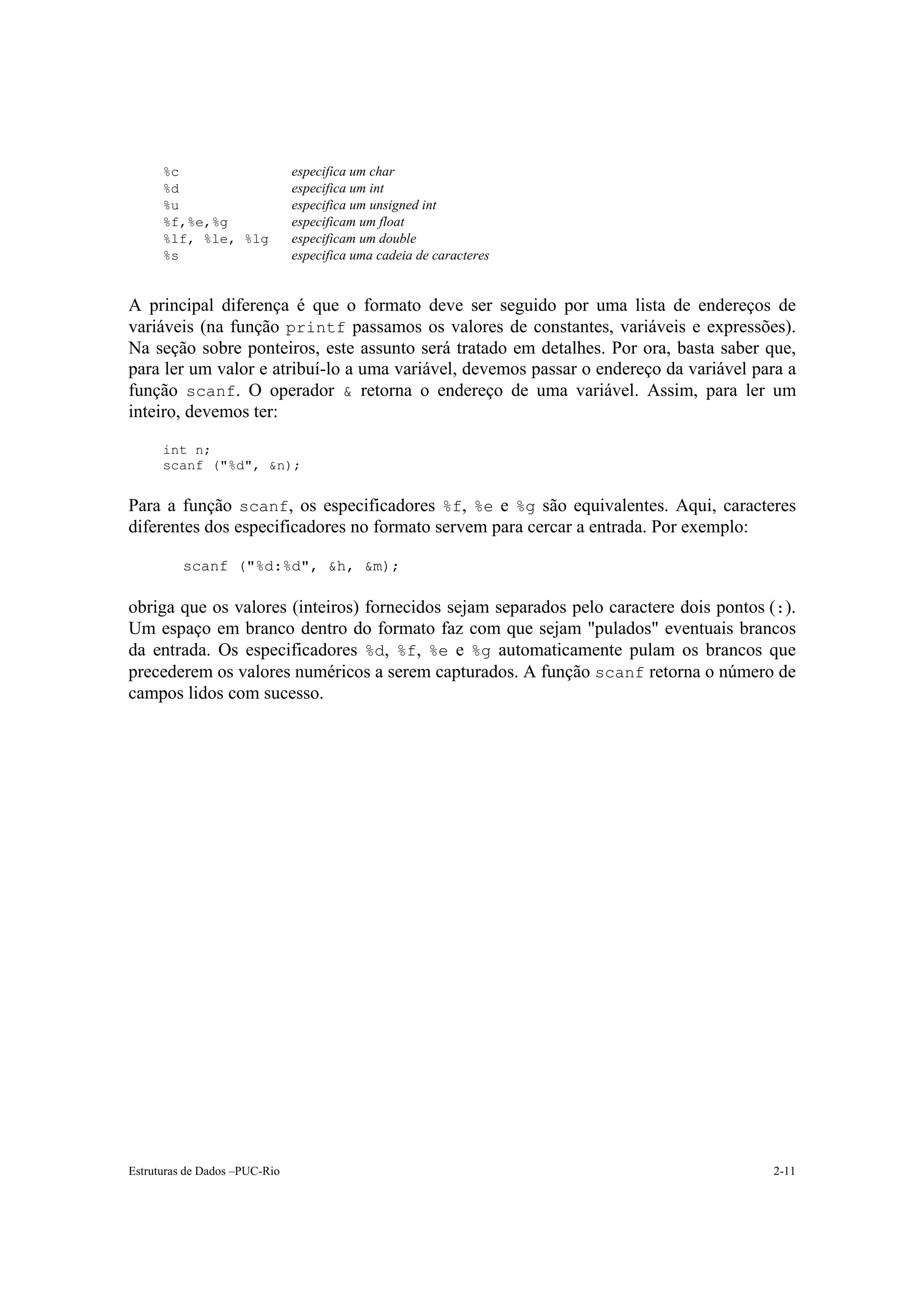 %c                       especifica um char
      %d                       especifica um int
      %u                       especifica um unsigned int
      %f,%e,%g                 especificam um float
      %lf, %le, %lg            especificam um double
      %s                       especifica uma cadeia de caracteres


A principal diferença é que o formato deve ser seguido por uma lista de endereços de
variáveis (na função printf passamos os valores de constantes, variáveis e expressões).
Na seção sobre ponteiros, este assunto será tratado em detalhes. Por ora, basta saber que,
para ler um valor e atribuí-lo a uma variável, devemos passar o endereço da variável para a
função scanf. O operador & retorna o endereço de uma variável. Assim, para ler um
inteiro, devemos ter:

      int n;
      scanf ("%d", &n);


Para a função scanf, os especificadores %f, %e e %g são equivalentes. Aqui, caracteres
diferentes dos especificadores no formato servem para cercar a entrada. Por exemplo:

          scanf ("%d:%d", &h, &m);

obriga que os valores (inteiros) fornecidos sejam separados pelo caractere dois pontos (:).
Um espaço em branco dentro do formato faz com que sejam "pulados" eventuais brancos
da entrada. Os especificadores %d, %f, %e e %g automaticamente pulam os brancos que
precederem os valores numéricos a serem capturados. A função scanf retorna o número de
campos lidos com sucesso.




Estruturas de Dados –PUC-Rio                                                           2-11
 