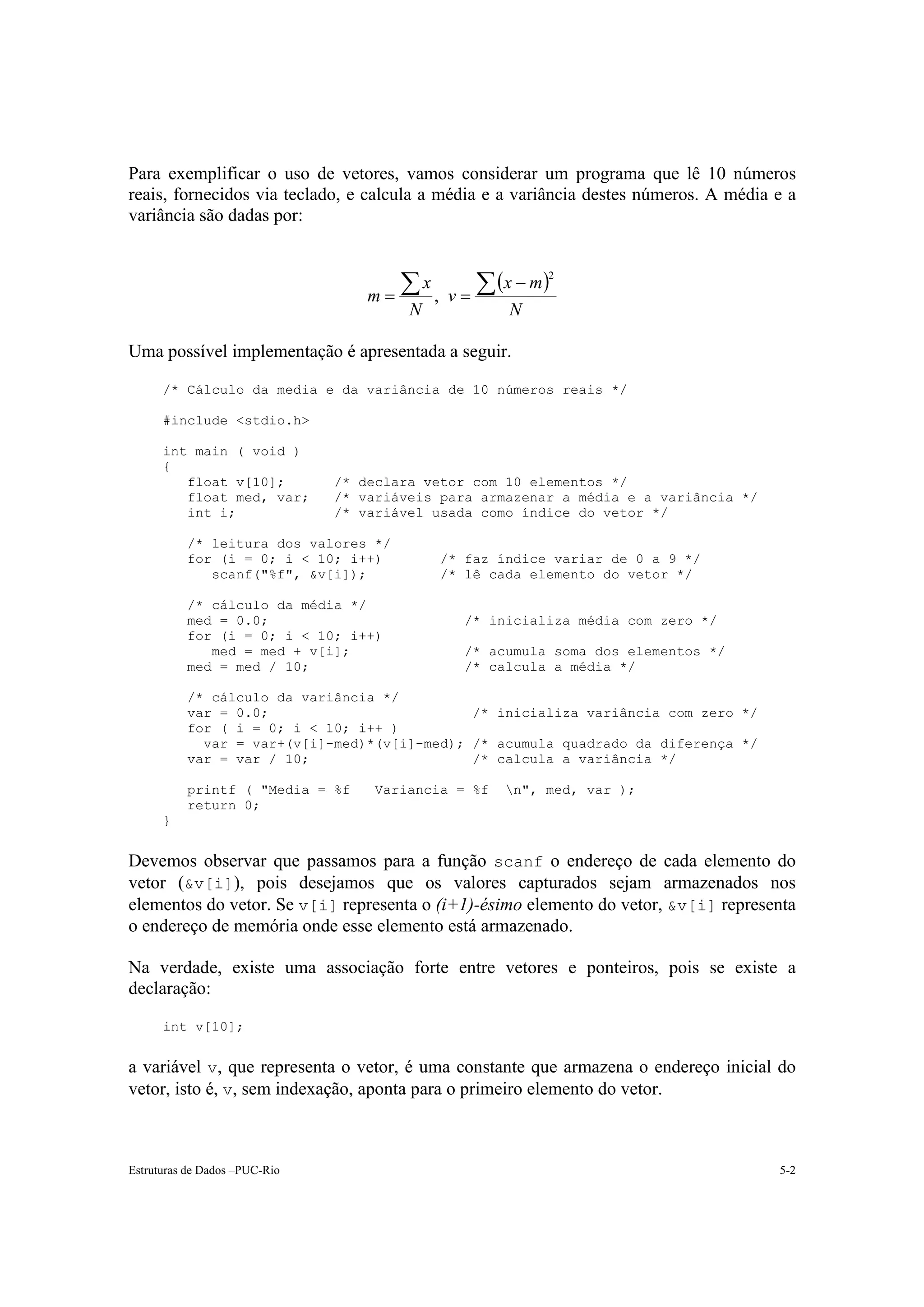 Para exemplificar o uso de vetores, vamos considerar um programa que lê 10 números
reais, fornecidos via teclado, e calcula a média e a variância destes números. A média e a
variância são dadas por:


                                                (x − m )
                                   m= ∑ ,   v=∑
                                                         2
                                       x
                                        N           N

Uma possível implementação é apresentada a seguir.

      /* Cálculo da media e da variância de 10 números reais */

      #include <stdio.h>

      int main ( void )
      {
         float v[10];          /* declara vetor com 10 elementos */
         float med, var;       /* variáveis para armazenar a média e a variância */
         int i;                /* variável usada como índice do vetor */

          /* leitura dos valores */
          for (i = 0; i < 10; i++)          /* faz índice variar de 0 a 9 */
             scanf("%f", &v[i]);            /* lê cada elemento do vetor */

          /* cálculo da média */
          med = 0.0;                          /* inicializa média com zero */
          for (i = 0; i < 10; i++)
             med = med + v[i];                /* acumula soma dos elementos */
          med = med / 10;                     /* calcula a média */

          /* cálculo da variância */
          var = 0.0;                         /* inicializa variância com zero */
          for ( i = 0; i < 10; i++ )
            var = var+(v[i]-med)*(v[i]-med); /* acumula quadrado da diferença */
          var = var / 10;                    /* calcula a variância */

          printf ( "Media = %f     Variancia = %f   n", med, var );
          return 0;
      }


Devemos observar que passamos para a função scanf o endereço de cada elemento do
vetor (&v[i]), pois desejamos que os valores capturados sejam armazenados nos
elementos do vetor. Se v[i] representa o (i+1)-ésimo elemento do vetor, &v[i] representa
o endereço de memória onde esse elemento está armazenado.

Na verdade, existe uma associação forte entre vetores e ponteiros, pois se existe a
declaração:

      int v[10];


a variável v, que representa o vetor, é uma constante que armazena o endereço inicial do
vetor, isto é, v, sem indexação, aponta para o primeiro elemento do vetor.



Estruturas de Dados –PUC-Rio                                                           5-2
 