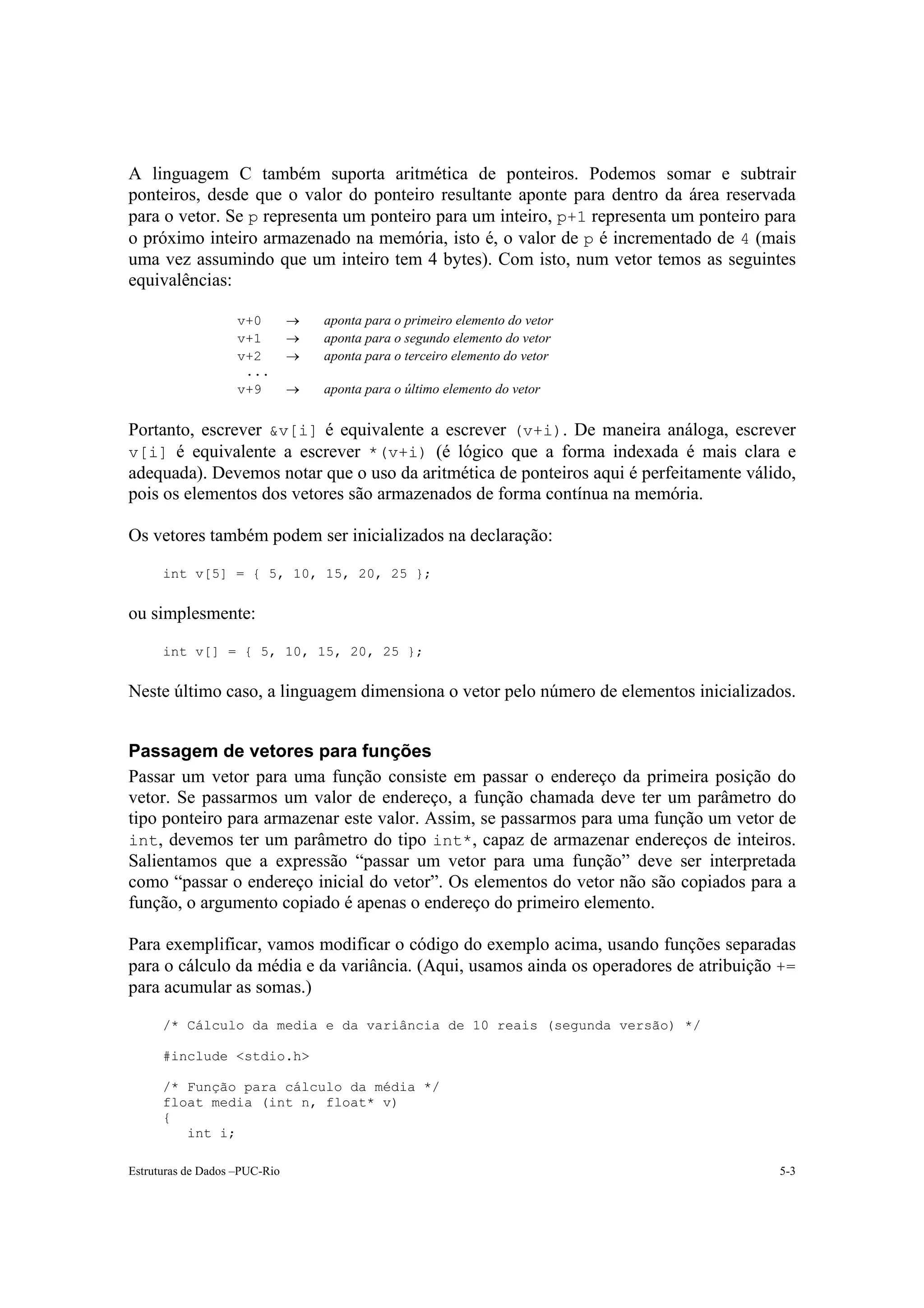 A linguagem C também suporta aritmética de ponteiros. Podemos somar e subtrair
ponteiros, desde que o valor do ponteiro resultante aponte para dentro da área reservada
para o vetor. Se p representa um ponteiro para um inteiro, p+1 representa um ponteiro para
o próximo inteiro armazenado na memória, isto é, o valor de p é incrementado de 4 (mais
uma vez assumindo que um inteiro tem 4 bytes). Com isto, num vetor temos as seguintes
equivalências:

                    v+0        →   aponta para o primeiro elemento do vetor
                    v+1        →   aponta para o segundo elemento do vetor
                    v+2        →   aponta para o terceiro elemento do vetor
                     ...
                    v+9        →   aponta para o último elemento do vetor


Portanto, escrever &v[i] é equivalente a escrever (v+i). De maneira análoga, escrever
v[i] é equivalente a escrever *(v+i) (é lógico que a forma indexada é mais clara e
adequada). Devemos notar que o uso da aritmética de ponteiros aqui é perfeitamente válido,
pois os elementos dos vetores são armazenados de forma contínua na memória.

Os vetores também podem ser inicializados na declaração:

      int v[5] = { 5, 10, 15, 20, 25 };


ou simplesmente:

      int v[] = { 5, 10, 15, 20, 25 };


Neste último caso, a linguagem dimensiona o vetor pelo número de elementos inicializados.


Passagem de vetores para funções
Passar um vetor para uma função consiste em passar o endereço da primeira posição do
vetor. Se passarmos um valor de endereço, a função chamada deve ter um parâmetro do
tipo ponteiro para armazenar este valor. Assim, se passarmos para uma função um vetor de
int, devemos ter um parâmetro do tipo int*, capaz de armazenar endereços de inteiros.
Salientamos que a expressão “passar um vetor para uma função” deve ser interpretada
como “passar o endereço inicial do vetor”. Os elementos do vetor não são copiados para a
função, o argumento copiado é apenas o endereço do primeiro elemento.

Para exemplificar, vamos modificar o código do exemplo acima, usando funções separadas
para o cálculo da média e da variância. (Aqui, usamos ainda os operadores de atribuição +=
para acumular as somas.)

      /* Cálculo da media e da variância de 10 reais (segunda versão) */

      #include <stdio.h>

      /* Função para cálculo da média */
      float media (int n, float* v)
      {
         int i;

Estruturas de Dados –PUC-Rio                                                           5-3
 