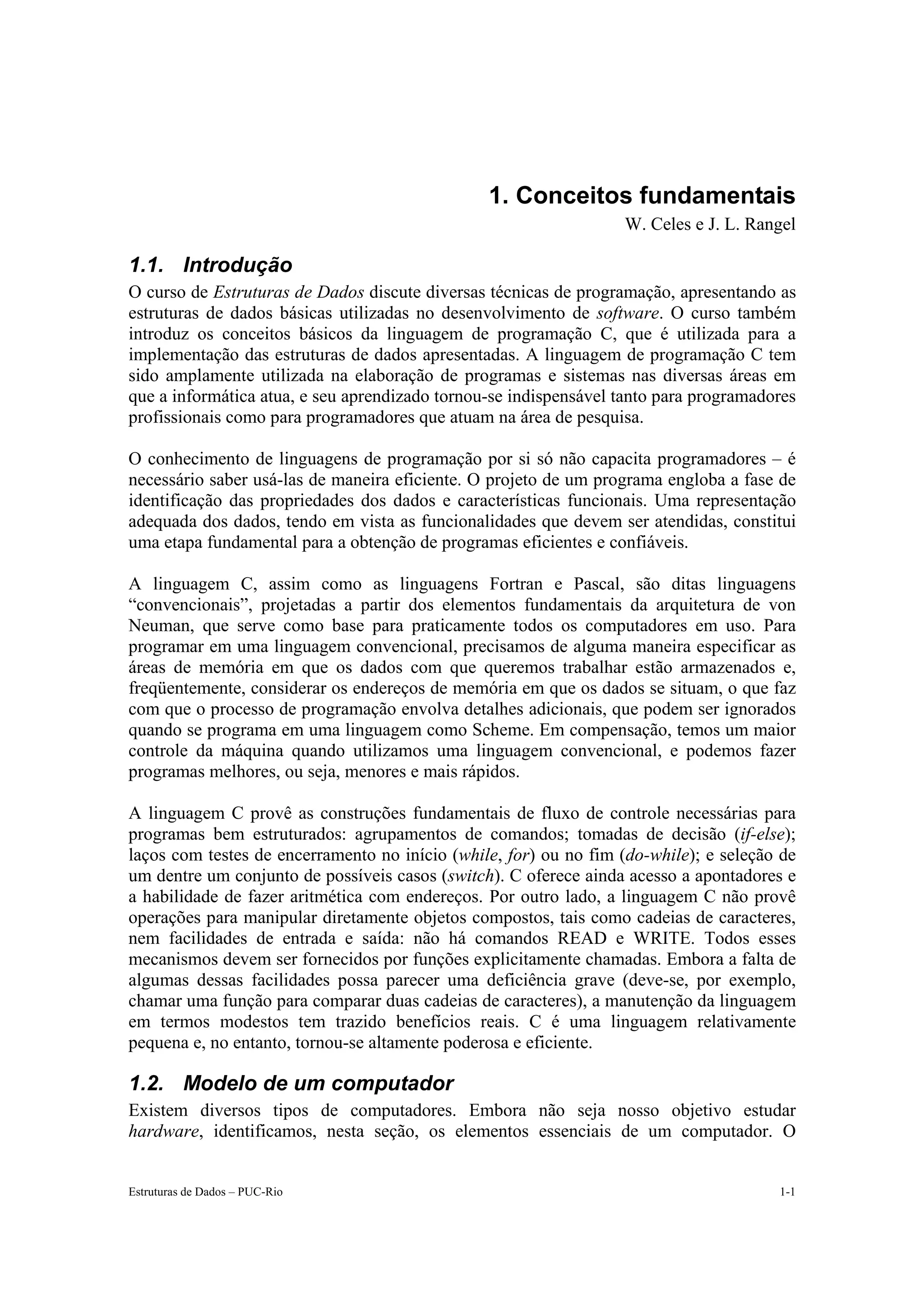 1. Conceitos fundamentais
                                                                  W. Celes e J. L. Rangel

1.1. Introdução
O curso de Estruturas de Dados discute diversas técnicas de programação, apresentando as
estruturas de dados básicas utilizadas no desenvolvimento de software. O curso também
introduz os conceitos básicos da linguagem de programação C, que é utilizada para a
implementação das estruturas de dados apresentadas. A linguagem de programação C tem
sido amplamente utilizada na elaboração de programas e sistemas nas diversas áreas em
que a informática atua, e seu aprendizado tornou-se indispensável tanto para programadores
profissionais como para programadores que atuam na área de pesquisa.

O conhecimento de linguagens de programação por si só não capacita programadores – é
necessário saber usá-las de maneira eficiente. O projeto de um programa engloba a fase de
identificação das propriedades dos dados e características funcionais. Uma representação
adequada dos dados, tendo em vista as funcionalidades que devem ser atendidas, constitui
uma etapa fundamental para a obtenção de programas eficientes e confiáveis.

A linguagem C, assim como as linguagens Fortran e Pascal, são ditas linguagens
“convencionais”, projetadas a partir dos elementos fundamentais da arquitetura de von
Neuman, que serve como base para praticamente todos os computadores em uso. Para
programar em uma linguagem convencional, precisamos de alguma maneira especificar as
áreas de memória em que os dados com que queremos trabalhar estão armazenados e,
freqüentemente, considerar os endereços de memória em que os dados se situam, o que faz
com que o processo de programação envolva detalhes adicionais, que podem ser ignorados
quando se programa em uma linguagem como Scheme. Em compensação, temos um maior
controle da máquina quando utilizamos uma linguagem convencional, e podemos fazer
programas melhores, ou seja, menores e mais rápidos.

A linguagem C provê as construções fundamentais de fluxo de controle necessárias para
programas bem estruturados: agrupamentos de comandos; tomadas de decisão (if-else);
laços com testes de encerramento no início (while, for) ou no fim (do-while); e seleção de
um dentre um conjunto de possíveis casos (switch). C oferece ainda acesso a apontadores e
a habilidade de fazer aritmética com endereços. Por outro lado, a linguagem C não provê
operações para manipular diretamente objetos compostos, tais como cadeias de caracteres,
nem facilidades de entrada e saída: não há comandos READ e WRITE. Todos esses
mecanismos devem ser fornecidos por funções explicitamente chamadas. Embora a falta de
algumas dessas facilidades possa parecer uma deficiência grave (deve-se, por exemplo,
chamar uma função para comparar duas cadeias de caracteres), a manutenção da linguagem
em termos modestos tem trazido benefícios reais. C é uma linguagem relativamente
pequena e, no entanto, tornou-se altamente poderosa e eficiente.

1.2. Modelo de um computador
Existem diversos tipos de computadores. Embora não seja nosso objetivo estudar
hardware, identificamos, nesta seção, os elementos essenciais de um computador. O


Estruturas de Dados – PUC-Rio                                                          1-1
 