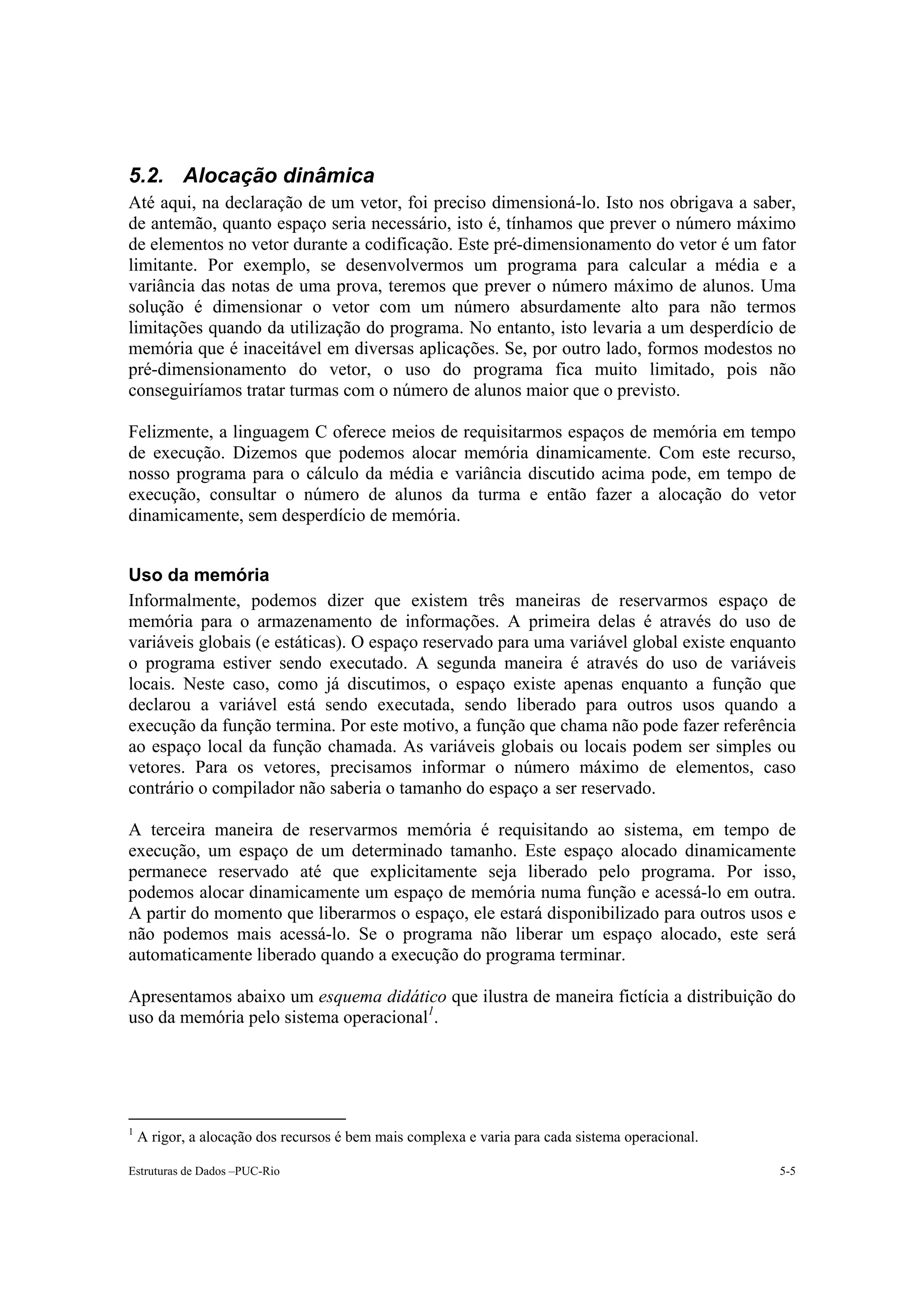5.2. Alocação dinâmica
Até aqui, na declaração de um vetor, foi preciso dimensioná-lo. Isto nos obrigava a saber,
de antemão, quanto espaço seria necessário, isto é, tínhamos que prever o número máximo
de elementos no vetor durante a codificação. Este pré-dimensionamento do vetor é um fator
limitante. Por exemplo, se desenvolvermos um programa para calcular a média e a
variância das notas de uma prova, teremos que prever o número máximo de alunos. Uma
solução é dimensionar o vetor com um número absurdamente alto para não termos
limitações quando da utilização do programa. No entanto, isto levaria a um desperdício de
memória que é inaceitável em diversas aplicações. Se, por outro lado, formos modestos no
pré-dimensionamento do vetor, o uso do programa fica muito limitado, pois não
conseguiríamos tratar turmas com o número de alunos maior que o previsto.

Felizmente, a linguagem C oferece meios de requisitarmos espaços de memória em tempo
de execução. Dizemos que podemos alocar memória dinamicamente. Com este recurso,
nosso programa para o cálculo da média e variância discutido acima pode, em tempo de
execução, consultar o número de alunos da turma e então fazer a alocação do vetor
dinamicamente, sem desperdício de memória.


Uso da memória
Informalmente, podemos dizer que existem três maneiras de reservarmos espaço de
memória para o armazenamento de informações. A primeira delas é através do uso de
variáveis globais (e estáticas). O espaço reservado para uma variável global existe enquanto
o programa estiver sendo executado. A segunda maneira é através do uso de variáveis
locais. Neste caso, como já discutimos, o espaço existe apenas enquanto a função que
declarou a variável está sendo executada, sendo liberado para outros usos quando a
execução da função termina. Por este motivo, a função que chama não pode fazer referência
ao espaço local da função chamada. As variáveis globais ou locais podem ser simples ou
vetores. Para os vetores, precisamos informar o número máximo de elementos, caso
contrário o compilador não saberia o tamanho do espaço a ser reservado.

A terceira maneira de reservarmos memória é requisitando ao sistema, em tempo de
execução, um espaço de um determinado tamanho. Este espaço alocado dinamicamente
permanece reservado até que explicitamente seja liberado pelo programa. Por isso,
podemos alocar dinamicamente um espaço de memória numa função e acessá-lo em outra.
A partir do momento que liberarmos o espaço, ele estará disponibilizado para outros usos e
não podemos mais acessá-lo. Se o programa não liberar um espaço alocado, este será
automaticamente liberado quando a execução do programa terminar.

Apresentamos abaixo um esquema didático que ilustra de maneira fictícia a distribuição do
uso da memória pelo sistema operacional1.




1
    A rigor, a alocação dos recursos é bem mais complexa e varia para cada sistema operacional.

Estruturas de Dados –PUC-Rio                                                                      5-5
 