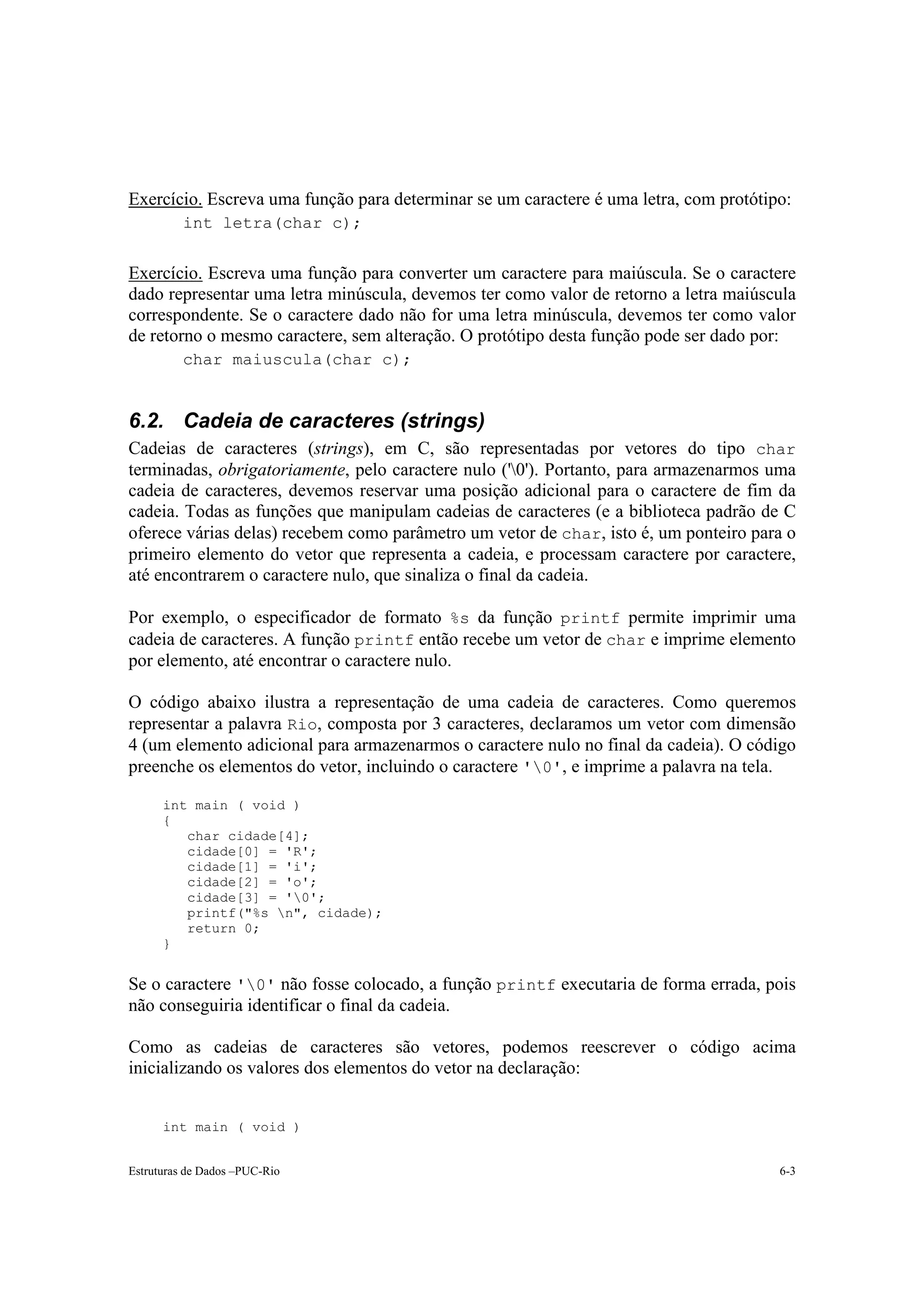 Exercício. Escreva uma função para determinar se um caractere é uma letra, com protótipo:
          int letra(char c);


Exercício. Escreva uma função para converter um caractere para maiúscula. Se o caractere
dado representar uma letra minúscula, devemos ter como valor de retorno a letra maiúscula
correspondente. Se o caractere dado não for uma letra minúscula, devemos ter como valor
de retorno o mesmo caractere, sem alteração. O protótipo desta função pode ser dado por:
          char maiuscula(char c);


6.2. Cadeia de caracteres (strings)
Cadeias de caracteres (strings), em C, são representadas por vetores do tipo char
terminadas, obrigatoriamente, pelo caractere nulo ('0'). Portanto, para armazenarmos uma
cadeia de caracteres, devemos reservar uma posição adicional para o caractere de fim da
cadeia. Todas as funções que manipulam cadeias de caracteres (e a biblioteca padrão de C
oferece várias delas) recebem como parâmetro um vetor de char, isto é, um ponteiro para o
primeiro elemento do vetor que representa a cadeia, e processam caractere por caractere,
até encontrarem o caractere nulo, que sinaliza o final da cadeia.

Por exemplo, o especificador de formato %s da função printf permite imprimir uma
cadeia de caracteres. A função printf então recebe um vetor de char e imprime elemento
por elemento, até encontrar o caractere nulo.

O código abaixo ilustra a representação de uma cadeia de caracteres. Como queremos
representar a palavra Rio, composta por 3 caracteres, declaramos um vetor com dimensão
4 (um elemento adicional para armazenarmos o caractere nulo no final da cadeia). O código
preenche os elementos do vetor, incluindo o caractere '0', e imprime a palavra na tela.

      int main ( void )
      {
         char cidade[4];
         cidade[0] = 'R';
         cidade[1] = 'i';
         cidade[2] = 'o';
         cidade[3] = '0';
         printf("%s n", cidade);
         return 0;
      }


Se o caractere '0' não fosse colocado, a função printf executaria de forma errada, pois
não conseguiria identificar o final da cadeia.

Como as cadeias de caracteres são vetores, podemos reescrever o código acima
inicializando os valores dos elementos do vetor na declaração:


      int main ( void )


Estruturas de Dados –PUC-Rio                                                           6-3
 