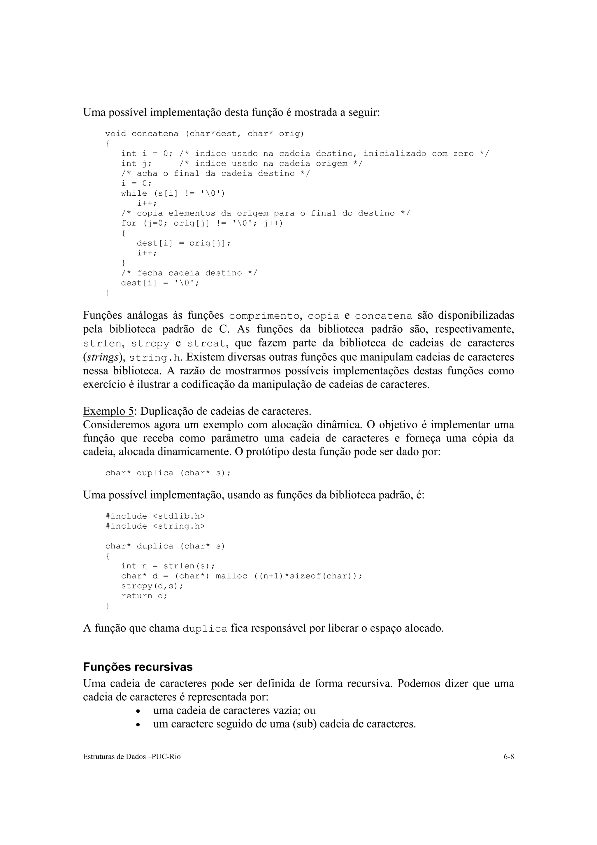 Uma possível implementação desta função é mostrada a seguir:
      void concatena (char*dest, char* orig)
      {
         int i = 0; /* indice usado na cadeia destino, inicializado com zero */
         int j;     /* indice usado na cadeia origem */
         /* acha o final da cadeia destino */
         i = 0;
         while (s[i] != '0')
            i++;
         /* copia elementos da origem para o final do destino */
         for (j=0; orig[j] != '0'; j++)
         {
            dest[i] = orig[j];
            i++;
         }
         /* fecha cadeia destino */
         dest[i] = '0';
      }

Funções análogas às funções comprimento, copia e concatena são disponibilizadas
pela biblioteca padrão de C. As funções da biblioteca padrão são, respectivamente,
strlen, strcpy e strcat, que fazem parte da biblioteca de cadeias de caracteres
(strings), string.h. Existem diversas outras funções que manipulam cadeias de caracteres
nessa biblioteca. A razão de mostrarmos possíveis implementações destas funções como
exercício é ilustrar a codificação da manipulação de cadeias de caracteres.

Exemplo 5: Duplicação de cadeias de caracteres.
Consideremos agora um exemplo com alocação dinâmica. O objetivo é implementar uma
função que receba como parâmetro uma cadeia de caracteres e forneça uma cópia da
cadeia, alocada dinamicamente. O protótipo desta função pode ser dado por:
      char* duplica (char* s);

Uma possível implementação, usando as funções da biblioteca padrão, é:
      #include <stdlib.h>
      #include <string.h>

      char* duplica (char* s)
      {
         int n = strlen(s);
         char* d = (char*) malloc ((n+1)*sizeof(char));
         strcpy(d,s);
         return d;
      }

A função que chama duplica fica responsável por liberar o espaço alocado.


Funções recursivas
Uma cadeia de caracteres pode ser definida de forma recursiva. Podemos dizer que uma
cadeia de caracteres é representada por:
           • uma cadeia de caracteres vazia; ou
           • um caractere seguido de uma (sub) cadeia de caracteres.


Estruturas de Dados –PUC-Rio                                                         6-8
 