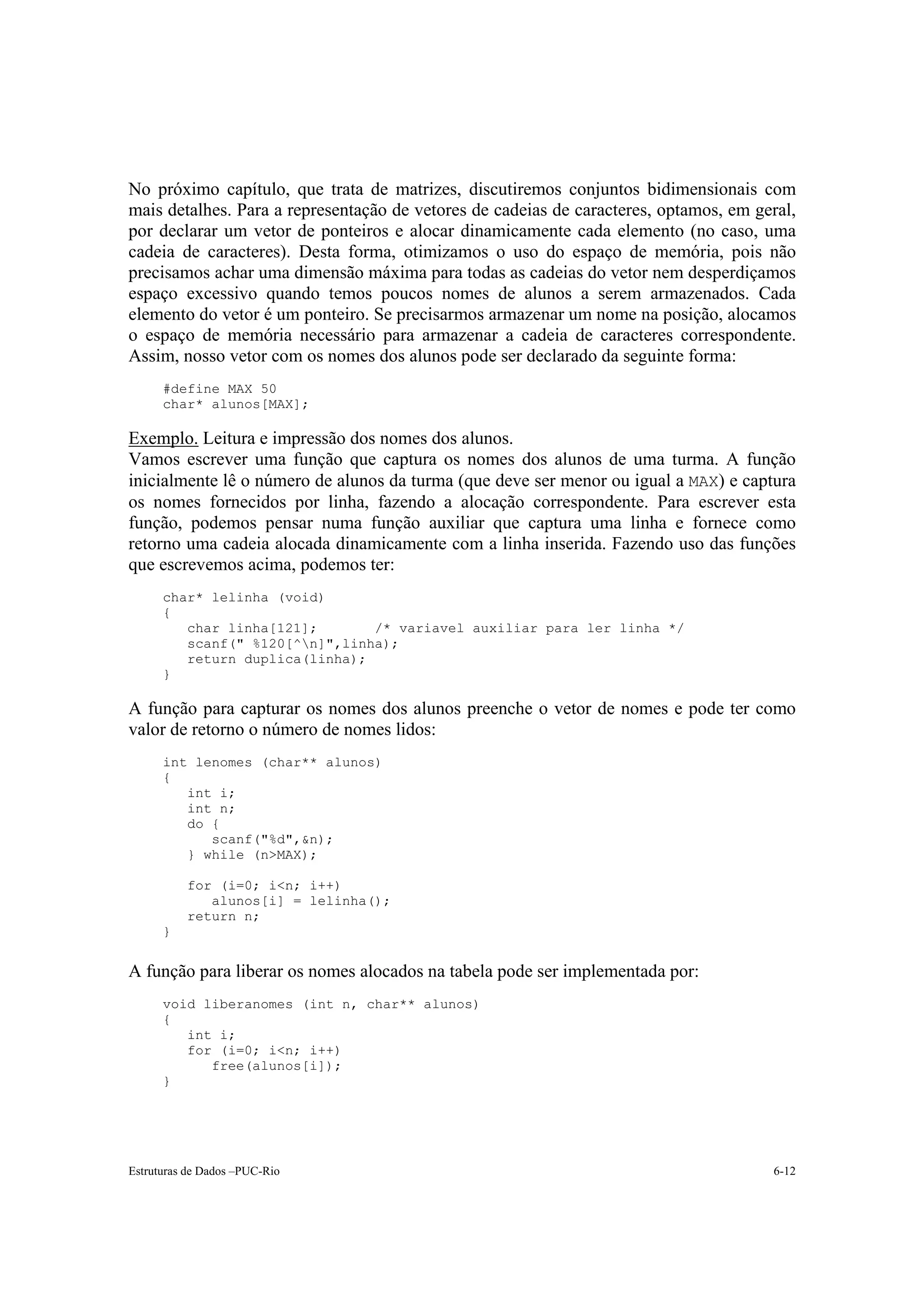 No próximo capítulo, que trata de matrizes, discutiremos conjuntos bidimensionais com
mais detalhes. Para a representação de vetores de cadeias de caracteres, optamos, em geral,
por declarar um vetor de ponteiros e alocar dinamicamente cada elemento (no caso, uma
cadeia de caracteres). Desta forma, otimizamos o uso do espaço de memória, pois não
precisamos achar uma dimensão máxima para todas as cadeias do vetor nem desperdiçamos
espaço excessivo quando temos poucos nomes de alunos a serem armazenados. Cada
elemento do vetor é um ponteiro. Se precisarmos armazenar um nome na posição, alocamos
o espaço de memória necessário para armazenar a cadeia de caracteres correspondente.
Assim, nosso vetor com os nomes dos alunos pode ser declarado da seguinte forma:
      #define MAX 50
      char* alunos[MAX];

Exemplo. Leitura e impressão dos nomes dos alunos.
Vamos escrever uma função que captura os nomes dos alunos de uma turma. A função
inicialmente lê o número de alunos da turma (que deve ser menor ou igual a MAX) e captura
os nomes fornecidos por linha, fazendo a alocação correspondente. Para escrever esta
função, podemos pensar numa função auxiliar que captura uma linha e fornece como
retorno uma cadeia alocada dinamicamente com a linha inserida. Fazendo uso das funções
que escrevemos acima, podemos ter:
      char* lelinha (void)
      {
         char linha[121];       /* variavel auxiliar para ler linha */
         scanf(" %120[^n]",linha);
         return duplica(linha);
      }

A função para capturar os nomes dos alunos preenche o vetor de nomes e pode ter como
valor de retorno o número de nomes lidos:
      int lenomes (char** alunos)
      {
         int i;
         int n;
         do {
            scanf("%d",&n);
         } while (n>MAX);

          for (i=0; i<n; i++)
             alunos[i] = lelinha();
          return n;
      }


A função para liberar os nomes alocados na tabela pode ser implementada por:
      void liberanomes (int n, char** alunos)
      {
         int i;
         for (i=0; i<n; i++)
            free(alunos[i]);
      }




Estruturas de Dados –PUC-Rio                                                           6-12
 