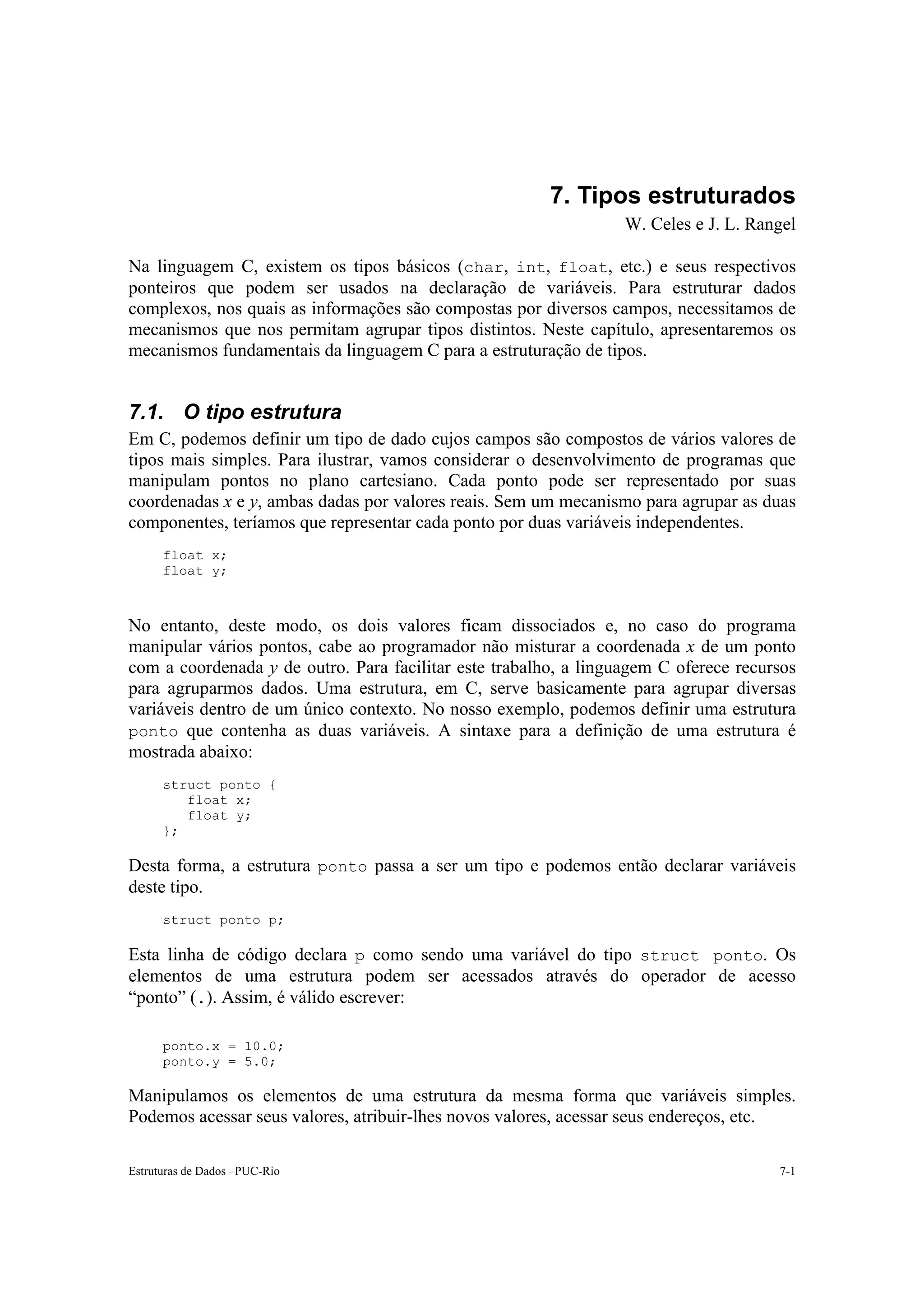 7. Tipos estruturados
                                                                  W. Celes e J. L. Rangel

Na linguagem C, existem os tipos básicos (char, int, float, etc.) e seus respectivos
ponteiros que podem ser usados na declaração de variáveis. Para estruturar dados
complexos, nos quais as informações são compostas por diversos campos, necessitamos de
mecanismos que nos permitam agrupar tipos distintos. Neste capítulo, apresentaremos os
mecanismos fundamentais da linguagem C para a estruturação de tipos.


7.1. O tipo estrutura
Em C, podemos definir um tipo de dado cujos campos são compostos de vários valores de
tipos mais simples. Para ilustrar, vamos considerar o desenvolvimento de programas que
manipulam pontos no plano cartesiano. Cada ponto pode ser representado por suas
coordenadas x e y, ambas dadas por valores reais. Sem um mecanismo para agrupar as duas
componentes, teríamos que representar cada ponto por duas variáveis independentes.
      float x;
      float y;



No entanto, deste modo, os dois valores ficam dissociados e, no caso do programa
manipular vários pontos, cabe ao programador não misturar a coordenada x de um ponto
com a coordenada y de outro. Para facilitar este trabalho, a linguagem C oferece recursos
para agruparmos dados. Uma estrutura, em C, serve basicamente para agrupar diversas
variáveis dentro de um único contexto. No nosso exemplo, podemos definir uma estrutura
ponto que contenha as duas variáveis. A sintaxe para a definição de uma estrutura é
mostrada abaixo:
      struct ponto {
         float x;
         float y;
      };

Desta forma, a estrutura ponto passa a ser um tipo e podemos então declarar variáveis
deste tipo.
      struct ponto p;

Esta linha de código declara p como sendo uma variável do tipo struct ponto. Os
elementos de uma estrutura podem ser acessados através do operador de acesso
“ponto” (.). Assim, é válido escrever:

      ponto.x = 10.0;
      ponto.y = 5.0;

Manipulamos os elementos de uma estrutura da mesma forma que variáveis simples.
Podemos acessar seus valores, atribuir-lhes novos valores, acessar seus endereços, etc.

Estruturas de Dados –PUC-Rio                                                          7-1
 