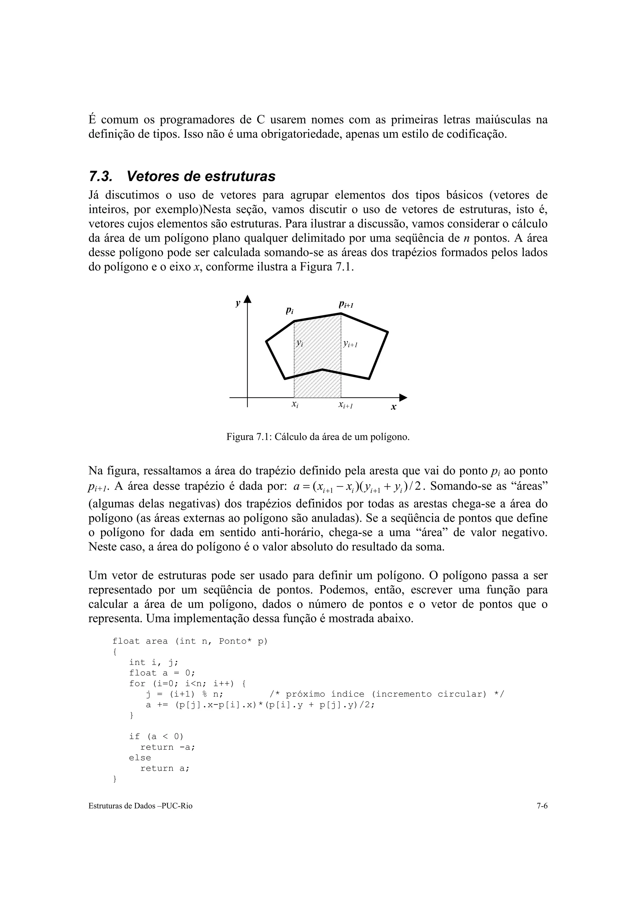 É comum os programadores de C usarem nomes com as primeiras letras maiúsculas na
definição de tipos. Isso não é uma obrigatoriedade, apenas um estilo de codificação.


7.3. Vetores de estruturas
Já discutimos o uso de vetores para agrupar elementos dos tipos básicos (vetores de
inteiros, por exemplo)Nesta seção, vamos discutir o uso de vetores de estruturas, isto é,
vetores cujos elementos são estruturas. Para ilustrar a discussão, vamos considerar o cálculo
da área de um polígono plano qualquer delimitado por uma seqüência de n pontos. A área
desse polígono pode ser calculada somando-se as áreas dos trapézios formados pelos lados
do polígono e o eixo x, conforme ilustra a Figura 7.1.

                                 y                       pi+1
                                            pi


                                                 yi       yi+1




                                              xi         xi+1        x

                               Figura 7.1: Cálculo da área de um polígono.


Na figura, ressaltamos a área do trapézio definido pela aresta que vai do ponto pi ao ponto
pi+1. A área desse trapézio é dada por: a = ( xi +1 − xi )( yi +1 + yi ) / 2 . Somando-se as “áreas”
(algumas delas negativas) dos trapézios definidos por todas as arestas chega-se a área do
polígono (as áreas externas ao polígono são anuladas). Se a seqüência de pontos que define
o polígono for dada em sentido anti-horário, chega-se a uma “área” de valor negativo.
Neste caso, a área do polígono é o valor absoluto do resultado da soma.

Um vetor de estruturas pode ser usado para definir um polígono. O polígono passa a ser
representado por um seqüência de pontos. Podemos, então, escrever uma função para
calcular a área de um polígono, dados o número de pontos e o vetor de pontos que o
representa. Uma implementação dessa função é mostrada abaixo.
      float area (int n, Ponto* p)
      {
         int i, j;
         float a = 0;
         for (i=0; i<n; i++) {
            j = (i+1) % n;        /* próximo índice (incremento circular) */
            a += (p[j].x-p[i].x)*(p[i].y + p[j].y)/2;
         }

          if (a < 0)
            return -a;
          else
            return a;
      }

Estruturas de Dados –PUC-Rio                                                                     7-6
 