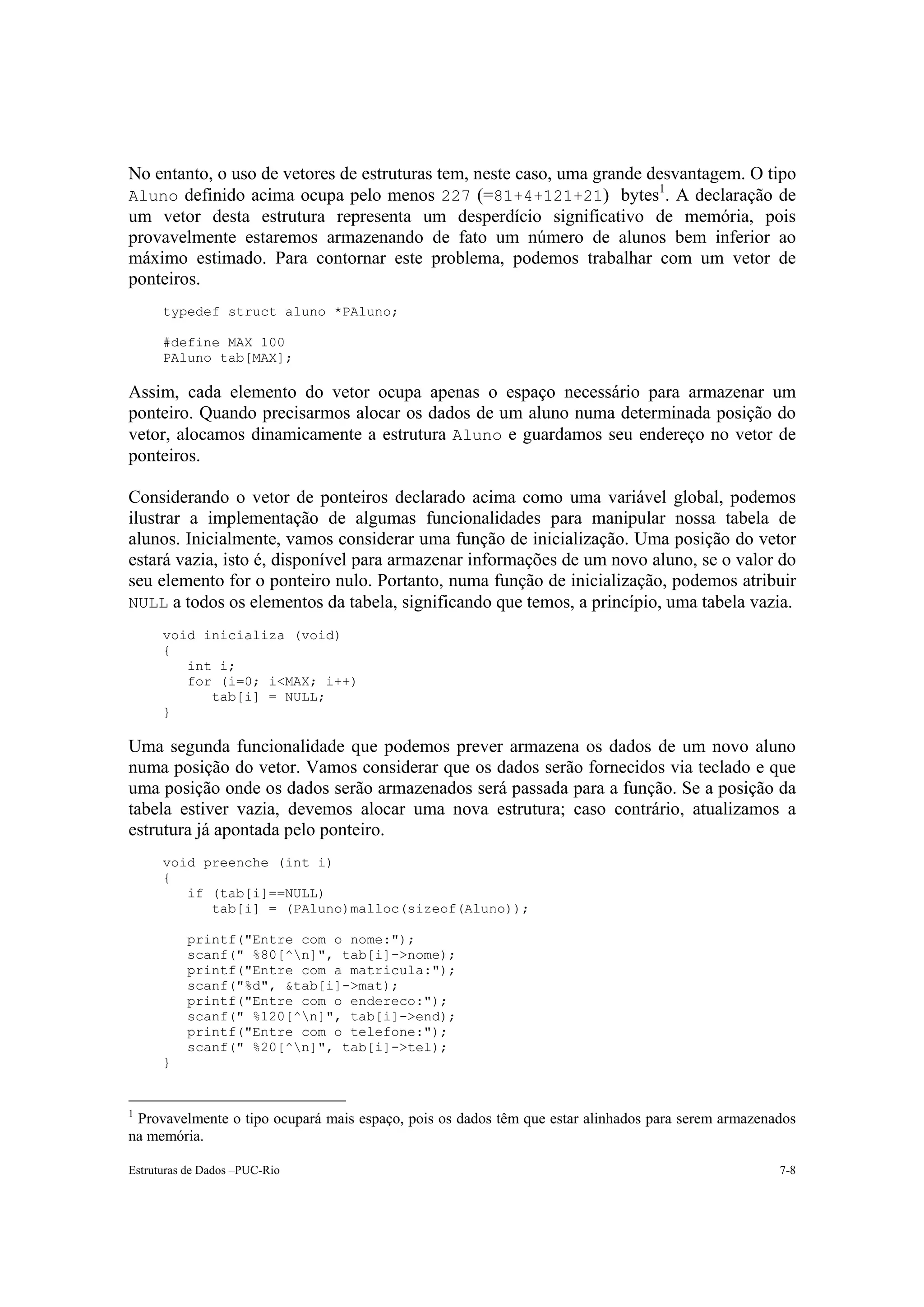 No entanto, o uso de vetores de estruturas tem, neste caso, uma grande desvantagem. O tipo
                                                                        1
Aluno definido acima ocupa pelo menos 227 (=81+4+121+21) bytes . A declaração de
um vetor desta estrutura representa um desperdício significativo de memória, pois
provavelmente estaremos armazenando de fato um número de alunos bem inferior ao
máximo estimado. Para contornar este problema, podemos trabalhar com um vetor de
ponteiros.
      typedef struct aluno *PAluno;

      #define MAX 100
      PAluno tab[MAX];

Assim, cada elemento do vetor ocupa apenas o espaço necessário para armazenar um
ponteiro. Quando precisarmos alocar os dados de um aluno numa determinada posição do
vetor, alocamos dinamicamente a estrutura Aluno e guardamos seu endereço no vetor de
ponteiros.

Considerando o vetor de ponteiros declarado acima como uma variável global, podemos
ilustrar a implementação de algumas funcionalidades para manipular nossa tabela de
alunos. Inicialmente, vamos considerar uma função de inicialização. Uma posição do vetor
estará vazia, isto é, disponível para armazenar informações de um novo aluno, se o valor do
seu elemento for o ponteiro nulo. Portanto, numa função de inicialização, podemos atribuir
NULL a todos os elementos da tabela, significando que temos, a princípio, uma tabela vazia.
      void inicializa (void)
      {
         int i;
         for (i=0; i<MAX; i++)
            tab[i] = NULL;
      }

Uma segunda funcionalidade que podemos prever armazena os dados de um novo aluno
numa posição do vetor. Vamos considerar que os dados serão fornecidos via teclado e que
uma posição onde os dados serão armazenados será passada para a função. Se a posição da
tabela estiver vazia, devemos alocar uma nova estrutura; caso contrário, atualizamos a
estrutura já apontada pelo ponteiro.
      void preenche (int i)
      {
         if (tab[i]==NULL)
            tab[i] = (PAluno)malloc(sizeof(Aluno));

          printf("Entre com o nome:");
          scanf(" %80[^n]", tab[i]->nome);
          printf("Entre com a matricula:");
          scanf("%d", &tab[i]->mat);
          printf("Entre com o endereco:");
          scanf(" %120[^n]", tab[i]->end);
          printf("Entre com o telefone:");
          scanf(" %20[^n]", tab[i]->tel);
      }


1
 Provavelmente o tipo ocupará mais espaço, pois os dados têm que estar alinhados para serem armazenados
na memória.

Estruturas de Dados –PUC-Rio                                                                        7-8
 