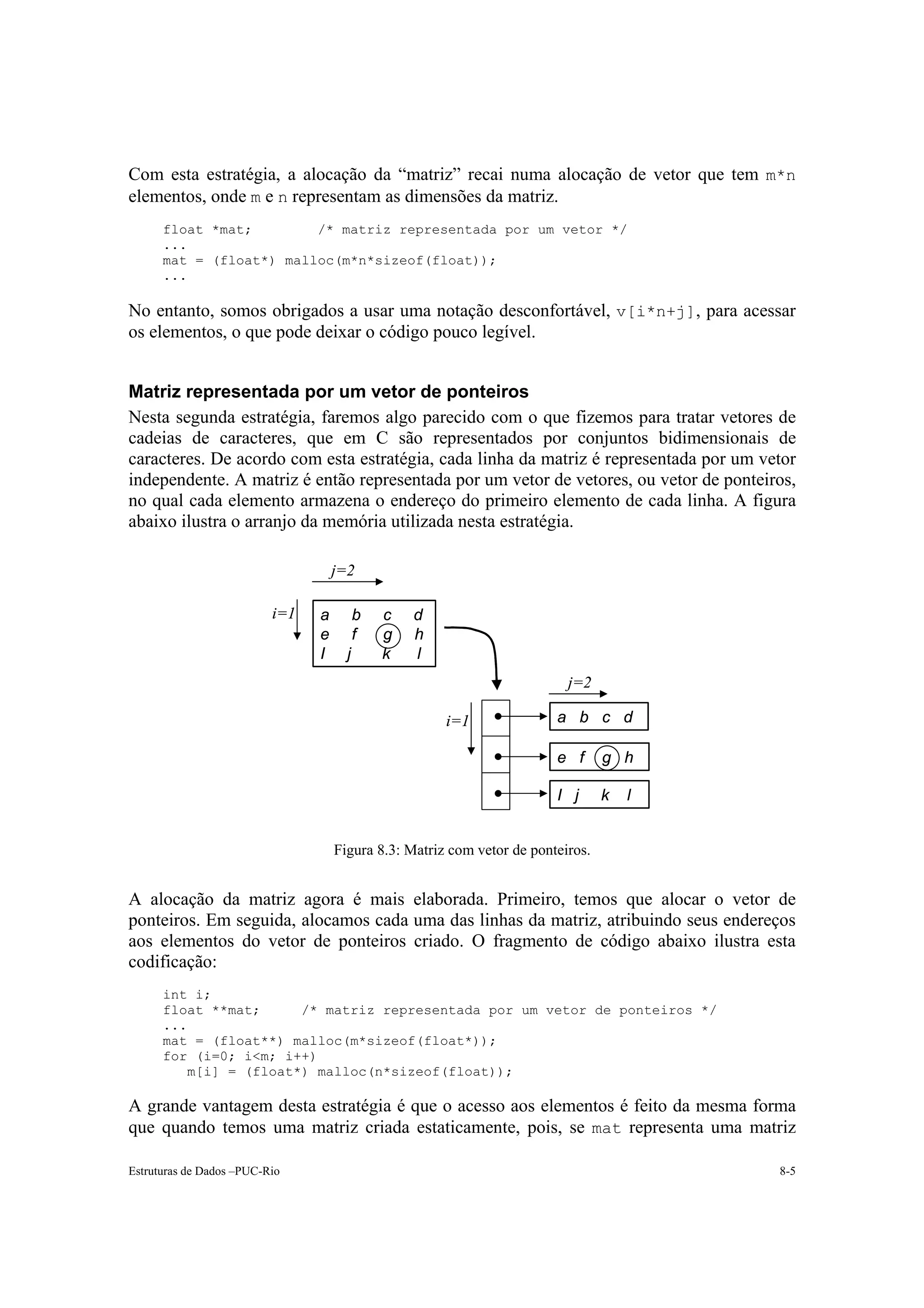 Com esta estratégia, a alocação da “matriz” recai numa alocação de vetor que tem m*n
elementos, onde m e n representam as dimensões da matriz.
      float *mat;        /* matriz representada por um vetor */
      ...
      mat = (float*) malloc(m*n*sizeof(float));
      ...

No entanto, somos obrigados a usar uma notação desconfortável, v[i*n+j], para acessar
os elementos, o que pode deixar o código pouco legível.


Matriz representada por um vetor de ponteiros
Nesta segunda estratégia, faremos algo parecido com o que fizemos para tratar vetores de
cadeias de caracteres, que em C são representados por conjuntos bidimensionais de
caracteres. De acordo com esta estratégia, cada linha da matriz é representada por um vetor
independente. A matriz é então representada por um vetor de vetores, ou vetor de ponteiros,
no qual cada elemento armazena o endereço do primeiro elemento de cada linha. A figura
abaixo ilustra o arranjo da memória utilizada nesta estratégia.

                                    j=2

                          i=1   a         b   c   d
                                e         f   g   h
                                I     j       k   l
                                                                          j=2

                                                      i=1               a b c d

                                                                        e f      g h

                                                                        I j      k   l


                                    Figura 8.3: Matriz com vetor de ponteiros.


A alocação da matriz agora é mais elaborada. Primeiro, temos que alocar o vetor de
ponteiros. Em seguida, alocamos cada uma das linhas da matriz, atribuindo seus endereços
aos elementos do vetor de ponteiros criado. O fragmento de código abaixo ilustra esta
codificação:
      int i;
      float **mat;     /* matriz representada por um vetor de ponteiros */
      ...
      mat = (float**) malloc(m*sizeof(float*));
      for (i=0; i<m; i++)
         m[i] = (float*) malloc(n*sizeof(float));

A grande vantagem desta estratégia é que o acesso aos elementos é feito da mesma forma
que quando temos uma matriz criada estaticamente, pois, se mat representa uma matriz

Estruturas de Dados –PUC-Rio                                                             8-5
 