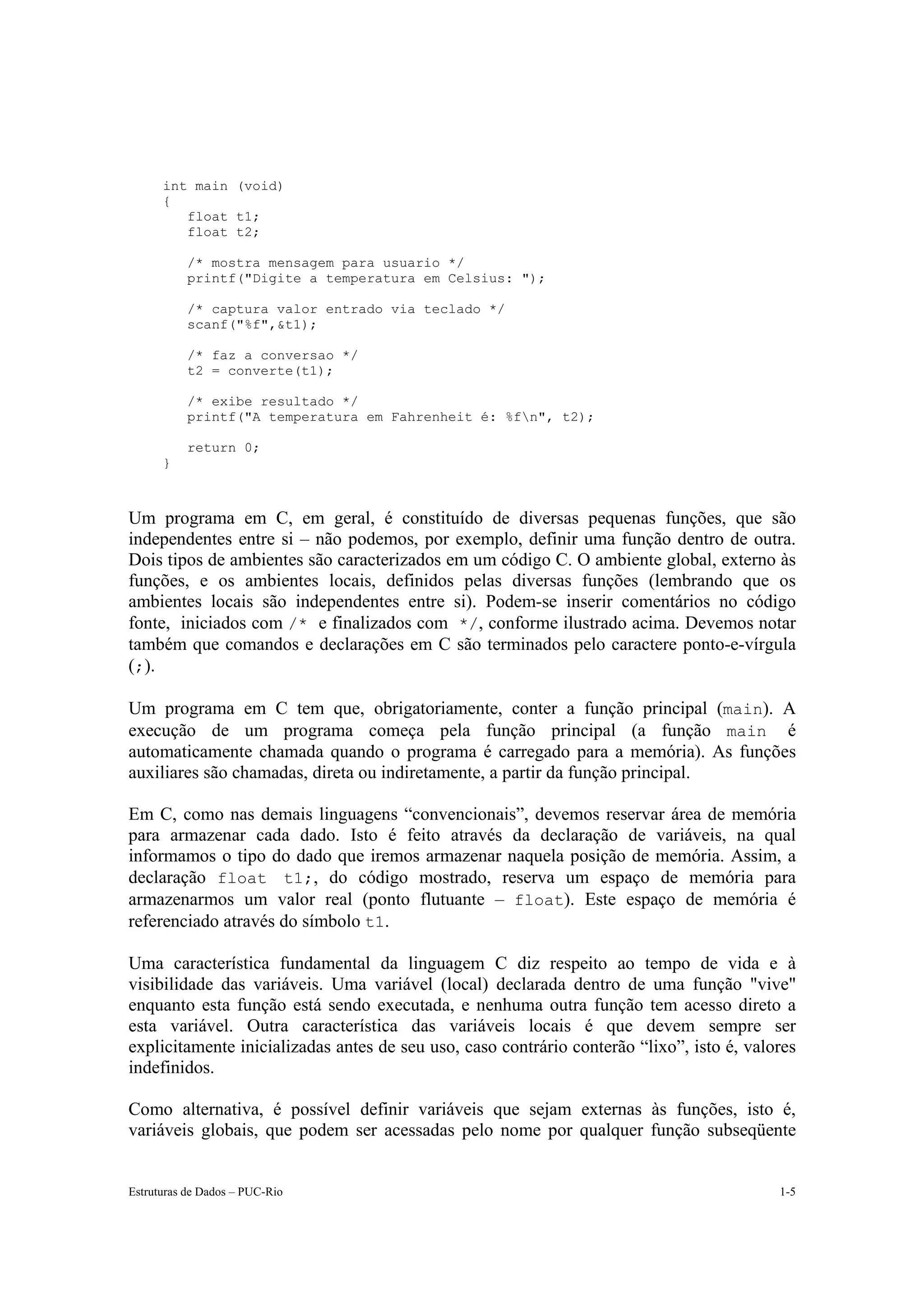 int main (void)
      {
         float t1;
         float t2;

           /* mostra mensagem para usuario */
           printf("Digite a temperatura em Celsius: ");

           /* captura valor entrado via teclado */
           scanf("%f",&t1);

           /* faz a conversao */
           t2 = converte(t1);

           /* exibe resultado */
           printf("A temperatura em Fahrenheit é: %fn", t2);

           return 0;
      }



Um programa em C, em geral, é constituído de diversas pequenas funções, que são
independentes entre si – não podemos, por exemplo, definir uma função dentro de outra.
Dois tipos de ambientes são caracterizados em um código C. O ambiente global, externo às
funções, e os ambientes locais, definidos pelas diversas funções (lembrando que os
ambientes locais são independentes entre si). Podem-se inserir comentários no código
fonte, iniciados com /* e finalizados com */, conforme ilustrado acima. Devemos notar
também que comandos e declarações em C são terminados pelo caractere ponto-e-vírgula
(;).

Um programa em C tem que, obrigatoriamente, conter a função principal (main). A
execução de um programa começa pela função principal (a função main é
automaticamente chamada quando o programa é carregado para a memória). As funções
auxiliares são chamadas, direta ou indiretamente, a partir da função principal.

Em C, como nas demais linguagens “convencionais”, devemos reservar área de memória
para armazenar cada dado. Isto é feito através da declaração de variáveis, na qual
informamos o tipo do dado que iremos armazenar naquela posição de memória. Assim, a
declaração float t1;, do código mostrado, reserva um espaço de memória para
armazenarmos um valor real (ponto flutuante – float). Este espaço de memória é
referenciado através do símbolo t1.

Uma característica fundamental da linguagem C diz respeito ao tempo de vida e à
visibilidade das variáveis. Uma variável (local) declarada dentro de uma função "vive"
enquanto esta função está sendo executada, e nenhuma outra função tem acesso direto a
esta variável. Outra característica das variáveis locais é que devem sempre ser
explicitamente inicializadas antes de seu uso, caso contrário conterão “lixo”, isto é, valores
indefinidos.

Como alternativa, é possível definir variáveis que sejam externas às funções, isto é,
variáveis globais, que podem ser acessadas pelo nome por qualquer função subseqüente


Estruturas de Dados – PUC-Rio                                                              1-5
 